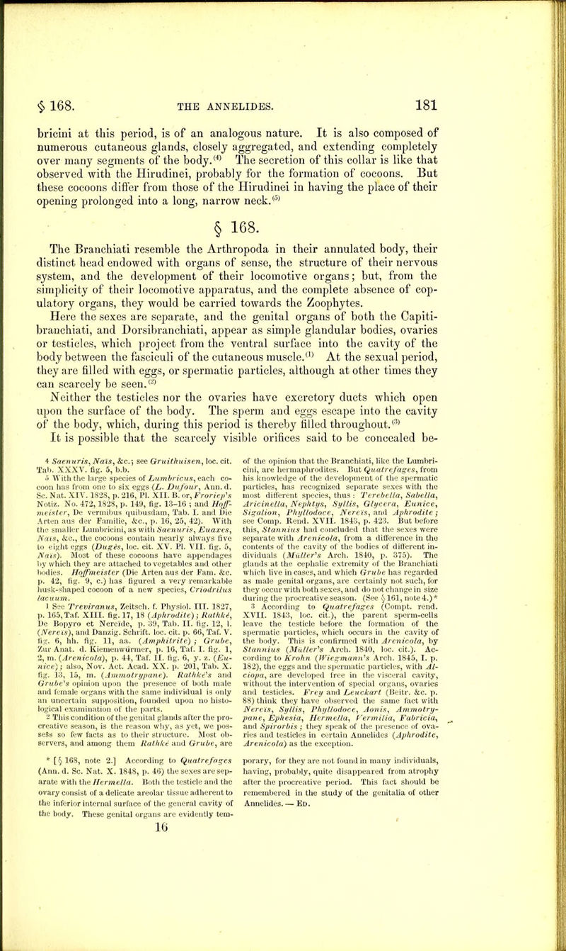 bricini at this period, is of an analogous nature. It is also composed of numerous cutaneous glands, closely aggregated, and extending completely over many segments of the body.<4) The secretion of this collar is like that observed with the Hirudinei, probably for the formation of cocoons. But these cocoons differ from those of the Hirudinei in having the place of their opening prolonged into a long, narrow neck.® § 168. The Branchiati resemble the Arthropoda in their annulated body, their distinct head endowed with organs of sense, the structure of their nervous system, and the development of their locomotive organs; but, from the simplicity of their locomotive apparatus, and the complete absence of cop- ulatory organs, they would be carried towards the Zoophytes. Here the sexes are separate, and the genital organs of both the Capiti- branchiati, and Dorsibranchiati, appear as simple glandular bodies, ovaries or testicles, which project from the ventral surface into the cavity of the body between the fasciculi of the cutaneous muscle.® At the sexual period, they are filled with eggs, or spermatic particles, although at other times they can scarcely be seen.® Neither the testicles nor the ovaries have excretory ducts which open upon the surface of the body. The sperm and eggs escape into the cavity of the body, which, during this period is thereby tilled throughout.® It is possible that the scarcely visible orifices said to be concealed be- 4 Saenuris, Nais, &c.j see Gruithuisen, loc. cit. Tab. XXXV. fig. 5, b.b. 0 With the large species of Lumbricus, each co- coon has from one to six eggs (L. Dufour, Ann. d. Sc. Nat. XIV. 182S, p. 216, PI. XII. B. or, Froriep's Notiz. No. 472,1828, p. 149, fig. 13-16 ; and Hojf- meister, De vermibus quibusdam, Tab. I. and Die Arten aus der Familie, &c., p. 16, 25, 42). With the smaller Lumbricini, as with Saenuris, Euaxes, Nais, &c., the cocoons contain nearly always five to eight eggs (Dugas, loc. cit. XV. PI. VII. fig. 5, Nais). Most of these cocoons have appendages by which they are attached to vegetables and other bodies. Hojfmeister (Die Arten aus der Fam. &c. p. 42, fig. 9, c.) has figured a very remarkable husk-shaped cocoon of a new species, Criodrilus lacuum. 1 See Treviranus, Zeitsch. f. Physiol. III. 1827, p. 165, Taf. XIII. fig. 17, 18 (Aphrodite) ; Rathka, De Bopyro et Nereide, p. 39, Tab. II. fig. 12, 1. (Nereis), and Danzig. Schrift. loc. cit. p. 66, Taf. V. fig. 6, hh. fig. 11, aa. (Amphitrite) ; Grube, Zur Anat. d. Kiemenwfirmer, p. 16, Taf. I. fig. 1, 2, m. (Arenicola), p. 44, Taf. II. fig. 6, y. z. (Eu- nice); also, Nov. Act. Acad. XX. p. 201, Tab. X. fig. 13, 15, m. (Ammo try pane). Rathke's and Grubers opinion upon the presence of both male and female organs with the same individual is only an uncertain supposition, founded upon no histo- logical examination of the parts. 2 This condition of the genital glands after the pro- creative season, is the reason why, as yet, we pos- sess so few facts as to their structure. Most ob- servers, and among them Rathke and Grube, are * [§168, note 2.] According to Quatrefagcs (Ann. d. Sc. Nat. X. 1848, p. 46) the sexes are sep- arate with the Hermella. Both the testicle and the ovary consist of a delicate areolar tissue adherent to the inferior internal surface of the general cavity of the body. These genital organs are evidently tern- 16 of the opinion that the Branchiati, like the Lumbri- cini, are hermaphrodites. But Quatrefages, from his knowledge of the development of the spermatic particles, has recognized separate sexes with the most different species, thus : Terebella, Sabella, Aricinella, Nephtys, Syllis, Glycera, Eunice, Sigalion, Phyllodoce, Nereis, and Aphrodite ; see Comp. Rend. XVII. 1843, p. 423. But before this, Stannius had concluded that the sexes were separate with Arenicola, from a difference in the contents of the cavity of the bodies of different in- dividuals (Muller''s Arch. 1840, p. 375). The glands at the cephalic extremity of the Branchiati which live incases,and which Grube has regarded as male genital organs, are certainly not such, for they occur with both sexes, and do not change in size during the procreative season. (See § 161, note 4.) * 3 According to Quatrefages (Compt. rend. XVII. 1843, loc. cit.), the parent sperm-cells leave the testicle before the formation of the spermatic particles, which occurs in the cavity of the body. This is confirmed with Arenicola, by Stannius (Muller's Arch. 1840, loc. cit.). Ac- cording to Krohn (IViegmann's Arch. 1845, I. p. 182), the eggs and the spermatic particles, with Al- ciopa, are developed free in the visceral cavity, without the intervention of special organs, ovaries and testicles. Frey and Leuckart (Beitr. &c. p. 88) think they have observed the same fact with Nereis, Syllis, Phyllodoce, Aonis, Arnmotry- pane, Ephesia, Hermella, Perm ilia, Fabricia, and Spirorbis ; they speak of the presence of ova- ries and testicles in certain Annelides (Aphrodite, Arenicola) as the exception. porary, for they are not found in many individuals, having, probably, quite disappeared from atrophy after the procreative period. This fact should be remembered in the study of the genitalia of other Annelides. — Ed.