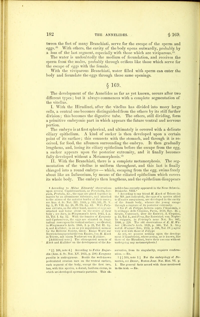 tween the feet of many Branchiati, serve for the escape of the sperm and eggs.(4) With others, the cavity of the body opens outwardly, probably by a loss of the last segment, especially with those which are viviparous.® The water is undoubtedly the medium of fecundation, and receives the sperm from the males, probably through orifices like those which serve for the escape of eggs with the female. With the viviparous Branchiati, water filled with sperm can enter the body and fecundate the eggs through these same openings. §169. The development of the Annelides as far as yet known, occui’S after two different types; but it always commences with a complete segmentation of the vitellus. I. With the Hirudinei, after the vitellus has divided into many large cells, a central one becomes distinguished from the others by its still further division ; this becomes the digestive tube. The others, still dividing, form a primitive embryonic part in which appears the future ventral and nervous portion. The embryo is at first spherical, and ultimately is covered with a delicate ciliary epithelium. A kind of sucker is then developed upon a certain point of its surface; this connects with the stomach, and through it is re- ceived, for food, the albumen surrounding the embryo. It then gradually lengthens, and, losing its ciliary epithelium before the escape from the egg, a sucker appears upon the posterior extremity, and it finally becomes fully developed without a Metamorphosis.® II. With the Branchiati, there is a complete metamorphosis. The seg- mentation of the vitellus is uniform throughout, and this last is finally changed into a round embryo — which, escaping from the egg, swims freely about like an Infusorium, by means of the ciliated epithelium which covers its whole body. The embryo then lengthens, and the epithelium disappears 4 According to Milne Edwards’ observations upon several Capitibranchiati, as Terebella, Ser- pula, Protula, &c., the eggs are glued together in masses by an albuminous substance, and attached to the stones of the anterior border of their cases ; see Ann. d. Sc. Nat. III. 1845, p. 143,161, PI. V. fig. 1, PI. VII. fig. 23, PI. IX. tig. 42. With Poly- nog cirrata, on the other hand, masses of eggs are attached and borne about on the scales of their body ; see Sars, in Wiegmann’s Arch. 1845, I. p. 13, Taf. I. fig. 12. With the females of Exogone and Cystonereis, the eggs are situated in longi- tudinal rows upon the ventral surface *, see Orsted, in Wiegmann's Arch. 1845, I. p. 21, Taf. II. fig. 4, and Kolliker, in an as yet unpublished memoir for the Helvetic Society, titled : Einige Worte zur Entwickelungsgeschichte von Eunice, von H. Koch in Trieste, mit einem Nachwort von Kolliker. [Additional note.] The often-quoted memoir of Koch and Kolliker on the development of the An- * [§ 168, note 4.] According to Felix Dujar- din (Ann. d. Sc. Nat. XV. 1851, p. 298) Exogone pusilla is androgynous. Beside the well-known pediculated ovarian sacs on the ventral surface, each segment of the body, except the first two, ha3, with this species, a dorsal, fusiform cirrus, in which are developed spermatic particles. This ob- nelides has recently appeared in the Neue Schweiz. Denkschr. VIII.* 5 According to my friend H. Koch of Trieste (in the MS. just indicated), the eggs of a species allied to Eunice sanguinea, are developed in the cavity of the female body, whence the young escape through a rupture of its posterior extremity. 1 See F. de Filippi, Lettera sopra l’Anatomia, e lo sviluppo delle Clepsine, Pavia, 183'J, Tav. II. y Grube, Untersuch. fiber die Entwick. d. Clepsine, p. 15, Taf. I., and Frey, Zur Entwickel. von. Nephe- lis vulgaris, in Froriep's neue Not. No. 807, 1846, p. 228. The old observations of E. II. We- ber (Meckel's Arch. 1828, p. 366, Taf. X. XI.; and R. Wagner (Isis, 1832, p. 398, Taf. IV.) agree very well with those of Filippi As yet, we possess nothing upon the develop- ment of Lumbricini, whose young, as is known, like those of the Hirudinei, leave their cocoons without undergoing any metamorphosis.! servation, from its singularity, requires confirm- ation. — Ed. t [ § 169, note 1 ] For the embryology of Ne- mertes, see Desor, Boston Jour. Nat. Hist. VI. p. 1. The general facts accord with those mentioned in the text. —Ed.