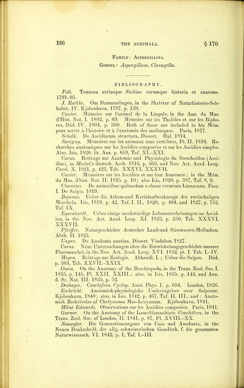Family: Aspergillina. Genera : Aspergillum, Clavagella. BIBLIOGRAPHY. Poll. Testacea utriusque Siciliae eorumque historia et anatome. 1791-95. J. Rat It ke. Om Dammuslingen, in the Skrivter af Naturhistorie-Sels- kabet, IV. Kjobenhavn, 1797, p. 139. Cuvier. Memoire sur l’animal de la Lingule, in the Ann. du Mus. d’Hist. Nat. I. 1802, p. 69. Memoire sur les Thalides et sur les Bipho- res, Ibid. IV. 1804, p. 360. Both of these are included in his Mem. pour servir a l’histoire et a l’anatomie des mollusques. Paris, 1817. Schalk. De Ascidiarum structura, Dissert. Hal. 1814. Savigny. Memoires sur les animaux sans vertebres, Pt. II. 1816. Re- cherches anatomiques sur les Ascidies composees et sur les Ascidies simples. Also, Isis, 1820, lit. Anz. p. 659, Taf. XI.-XXI. Carus. Beitrage zur Anatomie und Physiologie du Seescheiden (Asci- diae), in Meckel's deutsch. Arch. 1816, p. 569, and Nov. Act. Acad. Leop. Carol. X. 1821, p. 423, Tab. XXXVI. XXXVII. Cuvier. Memoires sur les Ascidies et sur leur Anatomie ; in the Mem. du Mus. d’hist. Nat. II. 1815, p. 10; also Isis, 1820, p. 387, Taf. 8, 9. Chamisso. De animalibus quibusdam e classe vermium Linnaeana. Fasc. I. De Salpis. 1819. Bnjanus. Ueber die Athem-und Kreislaufwerkzeuge der zweischaligen Muscheln. Isis, 1819, p. 42, Taf. I. II., 1820, p. 404, and 1827, p. 752, Taf. IX. Eysenkardt. Ueber einige merkwiirdige Lebenserscheinungen an Ascid- ien, in the Nov. Act. Acad. Leop. XI. 1823, p. 250, Tab. XXXVI. XXXVII. Pfeiffer. Naturgeschichte deutscher Land-und Siisswasser-Mollusken. Abth. II. 1825. Unger. De Anodonta anatina. Dissert. Vindobon 1827. Carus. Neue Untersuchungen iiber die Entwickelungsgeschichte unserer Flussmuschel, in the Nov. Act. Acad. Leop. XVI. 1832, pt. I. Tab. I.—IV. Meyen. Beitrage zur Zoologie. Abhandl. I.; Ueber die Salpen. Ibid, p. 363, Tab. XXVII.-XXIX. Owen. On the Anatomy of the Brachiopoda, in the Trans. Zool. Soe. I. 1835, p. 145, PI. XXII. XXIII.; also, in Isis, 1835. p. 143, and Ann. d. Sc. Nat. III. 1835, p. 52. Deskayes. Conchifera. Cyclop. Anat. Phys. 1. p. 694. London, 1836. Esckrickt. Anatomisk-physiologiske Undersogelser over Salperne. Kjobenhavn, 1840; also, in Isis, 1842, p. 467, Taf. II. III., and : Anato- misk Beskrivelse af Chelyosoma Mac-Leayanum. Kjobenhavn, 1841. Milne Edwards. Observations sur les Ascidies composees. Paris, 1841. Garner. On the Anatomy of the Lamellibranchiate Conchifera, in the Trans. Zool. Soc. of London, II. 1841, p. 87, PI. XVIII.-XX. Neuwyler. Die Generationsorgane von Unio und Anodonta, in the Neuen Denkschrift. der allg. schweizerischen Gesellsch. f. die gesammten Naturwissensch. VI. 1842, p. 1, Taf. I.-III.