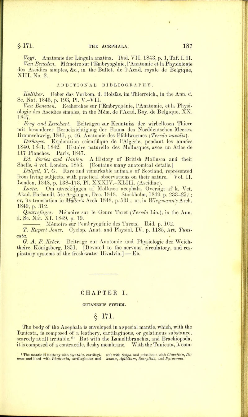 Vogt,. Anatomie der Lingula anatina. Ibid. VII. 1843, p. 1, Taf. I. II. Van Beneden. Memoire sur l’Embryogenie, l'Anatomie et la Physiologie dcs Ascidies simples, &c., in the Bullet, de l’Acad. royale de Belgique, XIII. No. 2. ADDITIONAL BIBLIOGRAPHY. Kiilliker. LTeber das Vorkom. d. Holzfas. im Thierreich., in the Ann. d. Sc. Nat, 1846, P. 193, PI. V.-VII. Van Beneden. Recherches sur l’Embryogenie, l’Anatomie, etla Physi- ologie des Ascidies simples, in the Mem. de l’Acad. Roy. de Belgique, XX. 1847. Frey and Leuckart. Beitragen zur Kenntniss der wirbellosen Thierc mit besonderer Berucksichtigung der Fauna des Norddentschen Meeres. Braunschweig, 1847, p. 46, Anatomie des Pfahlwurmes (Teredo navalis). Deshayes. Exploitation scientifique de l’Algerie, pendant les annees 1840, 1841, 1842. Histoire naturelle des Mollusques, avec un Atlas de 117 Planches. Paris, 1847. Ed. Forbes and Hanley. A History of British Mollusca and their Shells. 4 vol. London, 1853. [Contains many anatomical details.] Dalyell, T. G. Rare and remarkable animals of Scotland, represented from living subjects, with practical observations on their nature. Vol. II. London, 1848, p. 138-173, PI. XXXIV.-XLIII. (Ascidiae). Loren. Om utvecklipgen af Mollusca acephala, Oversigt af k. Vet. Akad. Fbrhandi. 5te Argangen, Dec. 1848. Stockholm, 1849, p. 233—257 ; or, its translation in Muller's Arch. 1848, p. 531; or, in Wiegmann's Arch. 1849, p. 312. Quatrefages. Memoire sur le Genre Taret (Teredo Lin.), in the Ann. d. Sc. Nat, Xl. 1849, p. 19. Memoire sur 1’embryogenie des Tarets. Ibid. p. 102. T. Rupert Jones. Cyclop. Anat, and Physiol. IV. p. 1185, Art. Tuni- cata. G. A. F. Keber. Beitr'ige zur Anatomie und Physiologie der Weich- theire, Konigsberg, 1851. [Devoted to the nervous, circulatory, and res- piratory systems of the fresh-water Bivalvia.] — Ed. CHAPTER I. CUTANEOUS SYSTEM. § in. The body of the Acephala is enveloped in a special mantle, which, with the Tunicata, is composed of a leathery, cartilaginous, or gelatinous substance, scarcely at all irritable.(1> But with the Lamellibranchia, and Brachiopoda, it is composed of a contractile, fleshy membrane. With the Tunicata, it corn- 1 The mantle is leathery with Cynthia. cartilagi- soft with Salpa, and gelatinous with Clavelina, Di- nous and hard with Phal/usia, cartilaginous and azona, Aplidium, Botrijllus, and Pyrosoma.