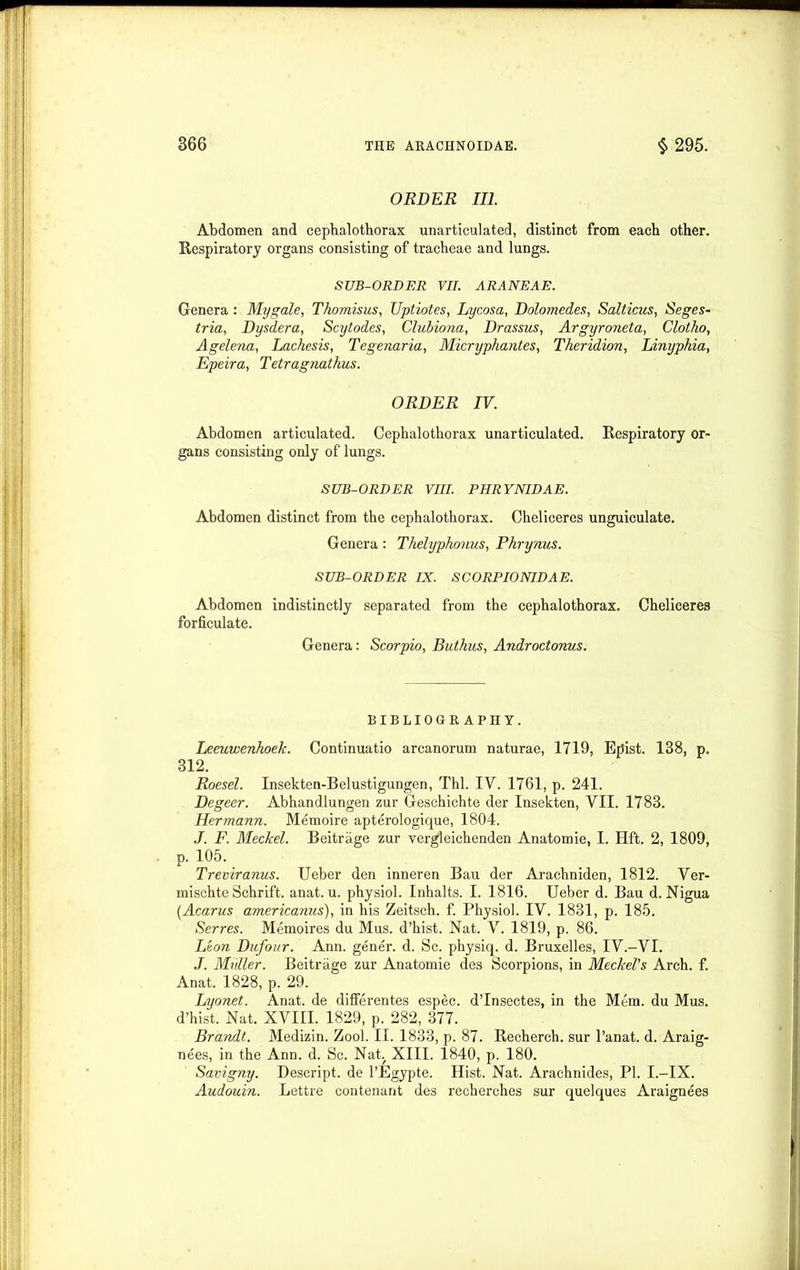 ORDER III. Abdomen and cephalothorax unarticulated, distinct from each other. Respiratory organs consisting of tracheae and lungs. SUB-ORDER VII. ARANEAE. Genera : Mygale, Thomisus, Uptiotes, Lycosa, Dolomedes, Salticus, Seges- tria, Dysdera, Scytodes, Clubiona, Drassus, Argyroneta, Clotho, Agelena, Lachesis, Tegenaria, Micryphantes, Theridion, Linyphia, Epeira, Tetragnathus. ORDER IV. Abdomen articulated. Cephalothorax unarticulated. Respiratory or- gans consisting only of lungs. SUB-ORDER VIII. PHRYNIDAE. Abdomen distinct from the cephalothorax. Cheliceres unguiculate. Genera: Thelyphonus, Phrynus. SUB-ORDER IX. SCORPIONIDAE. Abdomen indistinctly separated from the cephalothorax. Cheliceres forficulate. Genera: Scorpio, Buthus, Androctonus. BIBLIOGRAPHY. Leeuwenhoek. Continuatio arcanorum naturae, 1719, Epist. 138, p. 312. Roesel. Insekten-Belustigungen, Thl. IV. 1761, p. 241. Degeer. Abhandlungen zur Geschichte der Insekten, VII. 1783. Hermann. Memoire apterologique, 1804. .1. F. Meckel. Beitrage zur vergleichenden Anatomie, I. Hft. 2, 1809, p. 105. Treviranus. Ueber den inneren Bau der Arachniden, 1812. Ver- mischte Schrift. anat. u. physiol. Inhalts. I. 1816. Ueber d. Bau d. Nigua (Acarus americanus), in his Zeitsch. f. Physiol. IV. 1831, p. 185. Serres. Memoires du Mus. d’hist. Nat. V. 1819, p. 86. Leon Dufour. Ann. gener. d. Sc. physicp d. Bruxelles, IV.—VI. J. Mhller. Beitrage zur Anatomie des Scorpions, in Meckel's Arch. f. Anat. 1828, p. 29. Lyonet. Anat. de differentes espec. d’Insectes, in the Mem. du Mus. d’hist. Nat. XVIII. 1829, p. 282, 377. Brandt. Medizin. Zool. II. 1833, p. 87. Recherch. sur l’anat. d. Araig- nees, in the Ann. d. Sc. Nat. XIII. 1840, p. 180. Savigny. Descript, de l’Egypte. Hist. Nat. Arachnides, PI. I.-IX. Audouin. Lettre contenant des recherches sur quelques Araignees