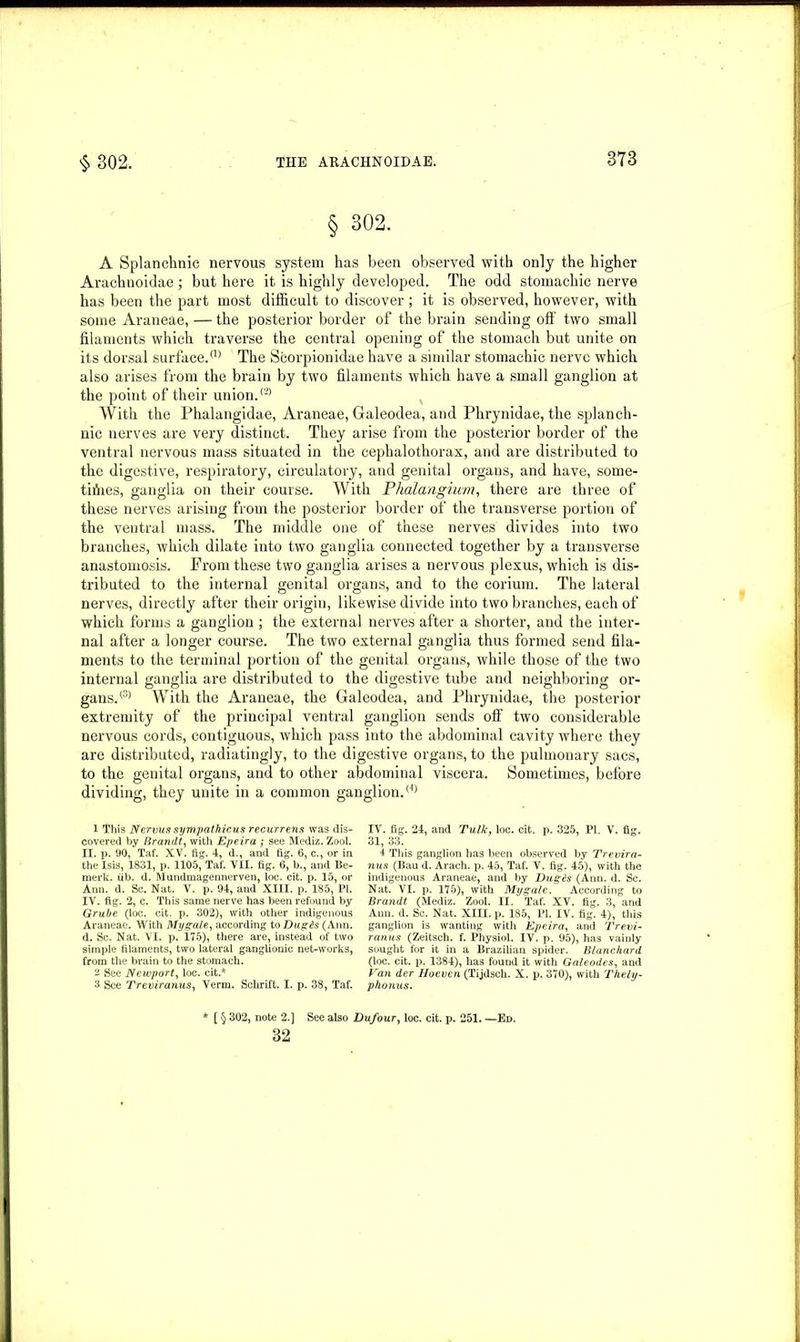 § 302. A Splanchnic nervous system has been observed with only the higher Arachnoidae; but here it is highly developed. The odd stomachic nerve has been the part most difficult to discover; it is observed, however, with some Araneae, — the posterior border of the brain sending off two small filaments which traverse the central opening of the stomach but unite on its dorsal surface.a) The Scorpionidae have a similar stomachic nerve which also arises from the brain by two filaments which have a small ganglion at the point of their union.® With the Phalangidae, Araneae, Galeodea, and Phrynidae, the splanch- nic nerves are very distinct. They arise from the posterior border of the ventral nervous mass situated in the cephalothorax, and are distributed to the digestive, respiratory, circulatory, and genital organs, and have, some- times, ganglia on their course. With Phalangium, there are three of these nerves arising from the posterior border of the transverse portion of the ventral mass. The middle one of these nerves divides into two branches, which dilate into two ganglia connected together by a transverse anastomosis. From these two ganglia arises a nervous plexus, which is dis- tributed to the internal genital organs, and to the corium. The lateral nerves, directly after their origin, likewise divide into two branches, each of which forms a ganglion ; the external nerves after a shorter, and the inter- nal after a longer course. The two external ganglia thus formed send fila- ments to the terminal portion of the genital organs, while those of the two internal ganglia are distributed to the digestive tube and neighboring or- gans.® With the Araneae, the Galeodea, and Phrynidae, the posterior extremity of the principal ventral ganglion sends off two considerable nervous cords, contiguous, which pass into the abdominal cavity where they are distributed, radiatingly, to the digestive organs, to the pulmonary sacs, to the genital organs, and to other abdominal viscera. Sometimes, before dividing, they unite in a common ganglion.(4) 1 This Nervus sympathicus recurrens was dis- covered by Brandt, with Epeira ; see Mediz. Zool. II. p. 90, Taf. XV. fig. 4, d., and fig. 6, c., or in the Isis, 1831, p. 1105, Taf. VII. fig. 6, b., and Be- merk. iib. d. Mimdmagennerven, loc. cit. p. 15, or Ann. d. Sc. Nat. V. p. 94, and XIII. p. 185, PI. IV. fig. 2, c. This same nerve has been refound by Grube (loc. cit. p. 302), with other indigenous Araneae. With My gale, according to Dugds (Ann. d. Sc. Nat. VI. p. 175), there are, instead of two simple filaments, two lateral ganglionic net-works, from the brain to the stomach. 2 See Newport, loc. cit.* 3 See Treviranus, Verm. Schrift. I. p. 38, Taf. IV. fig. 24, and Talk, loc. cit. p. 325, PI. V. fig. 31, 33. 4 This ganglion has been observed by Trevira- nus (Bau d. Arach. p. 45, Taf. V. fig. 45), with the indigenous Araneae, and by Dugis (Ann. d. Sc. Nat. VI. p. 175), with My gale. According to Brandt (Mediz. Zool. II. Taf. XV. fig. 3, and Ann. d. Sc. Nat. XIII. p. 185, PI. IV. fig. 4), this ganglion is wanting with Epeira, and Trevi- ranus (Zeitsch. f. Physiol. IV. p. 95), has vainly sought for it in a Brazilian spider. Blanchard (loc. cit. p. 1384), has found it with Galeodes, and Van der Hoeven (Tijdsch. X. p. 370), with Thely- phonus. [ § 302, note 2.] See also Dufour, loc. cit. p. 251. —Ed. 32