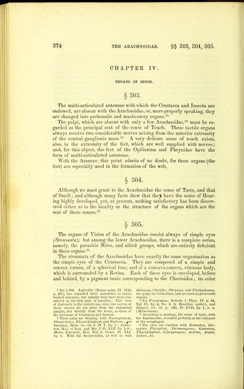 CHAPTER IV. ORGANS OF SENSE. § 303. The multi-articulated antennae with which the Crustacea and Insecta are endowed, are absent with the Arachnoidae, or, more properly speaking, they are changed into prehensile and masticatory organs.(1) 2 The palpi, which are absent with only a few Arachnoidae,® must be re- garded as the principal seat of the sense of Touch. These tactile organs always receive two considerable nerves arising from the anterior extremity of the ventral ganglionic mass.® A very delicate sense of touch exists, also, in the extremity of the feet, which are well supplied with nerves; and, for this object, the feet of the Opilionina and Phrynidae have the form of multi-articulated antennae. With the Araneae, this point admits of no doubt, for these organs (the feet) are especially used in the formation of the web. § 304. Although we must grant to the Arachnoidae the sense of Taste, and that of Smell; and although many facts show that they have the sense of Hear- ing highly developed, yet, at present, nothing satisfactory has been discov- ered either as to the locality or the structure of the organs which are the seat of these senses.® § 305. The organs of Vision of the Arachnoidae consist always of simple eyes (Stemmata); but among the lower Arachnoidae, there is a complete series, namely, the parasitic Mites, and allied groups, which are entirely deficient in these organs.(1) The stemmata of the Arachnoidae have exactly the same organization as the simple eyes of the Crustacea. They are composed of a simple and convex cornea, of a spherical lens, and of a concavo-convex, vitreous body, which is surrounded by a Retina. Each of these eyes is enveloped, before and behind, by a pigment tunic corresponding to the Chorioidea; its color 1 See § 306. Latreille (Il£gne anim. IV. 1829, p. 207), has regarded these mandibles as trans- formed antennae, but usually they have been con- sidered as the first pair of maxillae. This view of Latreille, is the correct one, since the nerves of those organs do not arise from the abdominal ganglia, but directly from the brain, as those of the antennae of Crustacea and Insecta. 2 These palpi are wanting with Pycnogonum, Phoxichilus, Phoxichilidium and Pallene ; ^ee Savigny, M6m. loc. cit. I. PI. V. fig. 3 ; Johns ton, Mag. of Zool. and Bot. I. PI. XIII. fig. 1-8 ; Milne Edwards, Hist. Nat. d. Crust. PI. XLI. fig. 6. With the Scorpionidae, as well as with Obisium, Chelifer, Phrynus, and Thelyphonus, the palpi are forficulate, and are used as prehensile organs. 3 See Treviranus, Zeitsch. f. Phys. IV. p. 94, Taf. VI. fig. 4, No. 4 (a Brazilian spider), and JJoyire, loc. cit. p. 349, PI. XVII. tig. 1, n. a. (Milnesiurn). l According to analogy, the sense of taste, with the Arachnoidae, is seated probably at the entrance of the oesophagus. 1 The eyes are wanting with Demodex, Sar- coptes, Pteroptas, Dermanyssus, Gamasus, Thyroglyphus, Glycyphagus, Acarus, Argos, Ixodes, &c.