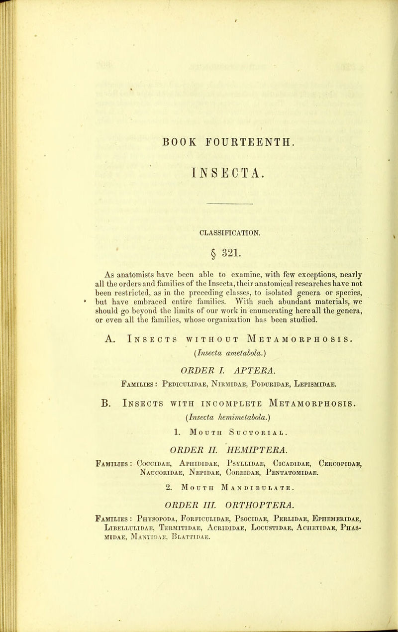 BOOK FOURTEENTH. INSECTA. CLASSIFICATION. § 321. As anatomists have been able to examine, with few exceptions, nearly all the orders and families of the Insecta, their anatomical researches have not been restricted, as in the preceding classes, to isolated genera or species, but have embraced entire families. With such abundant materials, we should go beyond the limits of our work in enumerating here all the genera, or even all the families, whose organization has been studied. A. Insects without Metamorphosis. (Insecta ametabola.) ORDER I. APTERA. Families : Pediculidae, Nirmidae, Poduridae, Lepismidae. B. Insects with incomplete Metamorphosis. [Insecta hemimetabola.) 1. Moutii Suctorial. ORDER II. HEMIPTERA. Families : Coccidae, Aphididae, Psyllidae, Cicadidae, Cercopidae, Naucoridae, Nepidae, Coreidae, Pentatomidae. 2. Moutii Mandibulate. ORDER III. ORTHOPTERA. Families : Physopoda, Forficulidae, Psocidae, Perlidae, Ephemeridae, Libellulidae, Termitidae, Acrididae, Locustidae, Achetidae, Phas- MIDAE, MaNTIDAE, BlATTIBAE.
