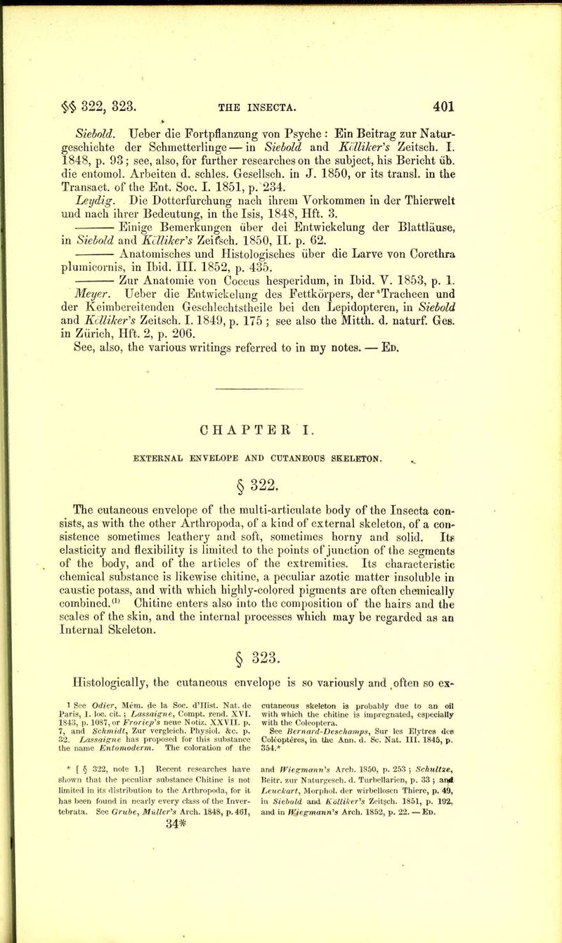 Siebold. Ueber die Fortpflanzung von Psyche : Ein Beitrag zur Natur- geschichte der Schmetterlinge—in Siebold and KilliJeer's Zeitsch. I. 1848, p. 93; see, also, for further researches on the subject, his Bericht iib. die entomol. Arbeiten d. schles. Gesellsch. in J. 1850, or its transl. in the Transact, of the Ent. Soc. I. 1851, p. 234. Leydig. Die Dotterfurchung nach ihrem Vorkommen in der Thierwelt uud nach ihrer Bedeutung, in the Isis, 1848, Hft. 3. Einige Bemerkungen iiber dei Entwickelung der Blattlause, in Siebold and Killiker's Zeifsch. 1850, II. p. 62. Anatomisches und Histologisches iiber die Larve von Corethra plumicornis, in Ibid. III. 1852, p. 435. Zur Anatomie von Coccus hesperidum, in Ibid. Y. 1853, p. 1. Meyer. Ueber die Entwickelung des Fettkorpers, der*Tracheen und der Keimbereitenden Geschlechtstheile bei den Lepidopteren, in Siebold and Kclliker's Zeitsch. 1.1849, p. 175 ; see also the Mitth. d. naturf. Ges. in Zurich, Hft. 2, p. 206. See, also, the various writings referred to in my notes. — Ed. CHAPTER I. EXTERNAL ENVELOPE AND CUTANEOUS SKELETON. v § 322. The cutaneous envelope of the multi-articulate body of the Insecta con- sists, as with the other Arthropoda, of a kind of external skeleton, of a con- sistence sometimes leathery and soft, sometimes horny and solid. Its elasticity and flexibility is limited to the points of junction of the segments of the body, and of the articles of the extremities. Its characteristic chemical substance is likewise chitine, a peculiar azotic matter insoluble in caustic potass, and with which highly-colored pigments are often chemically combined.(1) Chitine enters also into the composition of the hairs and the scales of the skin, and the internal processes which may be regarded as an Internal Skeleton. § 323. Histologically, the cutaneous envelope is so variously and _ often so ex- 1 See Odier, Mem. de la Soc. d’Hist. Nat. de Paris, 1. loo. cit. 5 Lassaigne, Compt. rend. XVI. 1843, p. 1087, or Froriep's neue Notiz. XXVII. p. 7, and Schmidt, Zur vergleich. Physiol. &c. p. 32. Lassaigne has proposed for this substance the name Entonioderm. The coloration of the * [ § 322, note 1.] Recent researches have shown that the peculiar substance Chitine is not limited in its distribution to the Arthropoda, for it has been found in nearly every class of the Inver- tebrata. See Grube, Muller's Arch. 1848, p. 461, 34* cutaneous skeleton is probably due to an oil with which the chitine is impregnated, especially with the Coleoptera. See Bern ard-Deschamps, Sur les Elytres dee Coleopt^res, in the Ann. d. Sc. Nat. III. 1845, p. 354.* and fViegmann's Arch. 1850, p. 253 *, Schultze, Beitr. zur Naturgesch. d. Turbellarien, p. 33 5 antf Leuckart, Morphol. der wirbellosen Thiere, p. 49, in Siebold and Kdlliker's Zeit§ch. 1851, p. 192, and in flfyegmann's Arch. 1852, p. 22. — Ed.