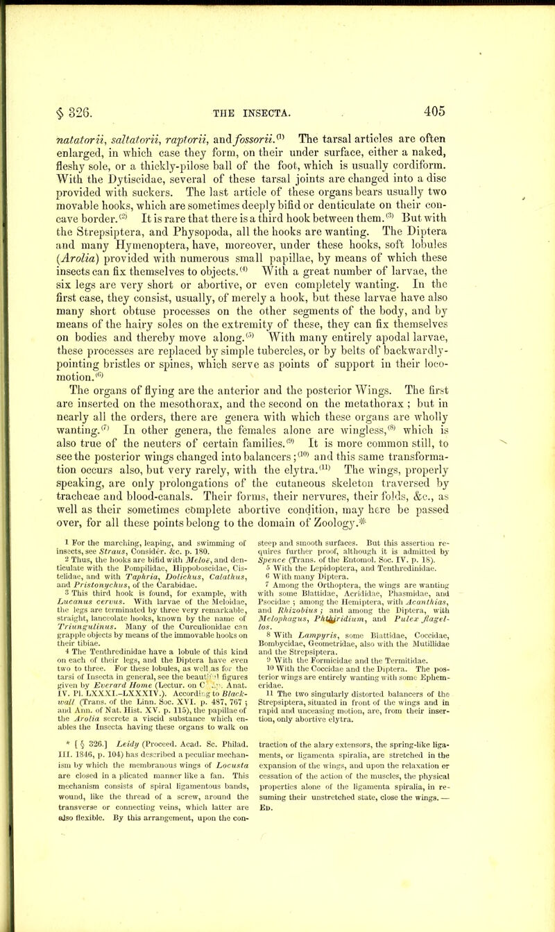 natatorii, saltatorii, rapt or ii, and fossorii.m The tarsal articles are often enlarged, in which case they form, on their under surface, either a naked, fleshy sole, or a thiekly-pilose ball of the foot, which is usually cordiform. With the Dytiscidae, several of these tarsal joints are changed into a disc provided with suckers. The last article of these organs bears usually two movable hooks, which are sometimes deeply bifid or denticulate on their con- cave border.® It is rare that there is a third hook between them.® But with the Strepsiptera, and Physopoda, all the hooks are wanting. The Diptera and many Hymenoptera, have, moreover, under these hooks, soft lobules (Arolia) provided with numerous small papillae, by means of which these insects can fix themselves to objects.® With a great number of larvae, the six legs are very short or abortive, or even completely wanting. In the first case, they consist, usually, of merely a hook, but these larvae have also many short obtuse processes on the other segments of the body, and by means of the hairy soles on the extremity of these, they can fix themselves on bodies and thereby move along.® With many entirely apodal larvae, these processes are replaced by simple tubercles, or by belts of backwardly- pointing bristles or spines, which serve as points of support in their loco- motion.® The organs of flying are the anterior and the posterior Wings. The first are inserted on the mesothorax, and the second on the metathorax ; but in nearly all the orders, there are genera with which these organs are wholly wanting.<7) In other genera, the females alone are wingless,® which is also true of the neuters of certain families.® It is more common still, to seethe posterior wings changed into balancers ;<10) and this same transforma- tion occurs also, but very rarely, with the elytra.<U) The wings, properly speaking, are only prolongations of the cutaneous skeleton traversed by tracheae and blood-canals. Their forms, their nervures, their folds, &c., as well as their sometimes complete abortive condition, may here be passed over, for all these points belong to the domain of Zoology.^ 1 For the marching, leaping, and swimming of insects, see Straus, Consider. &c. p. 180. 2 Thus, the hooks are bifid with Melon, and den- ticulate with the Pompilidae, Ilippoboscidae, Cis- telidae, and with Taphria, Dolichus, C ala thus, and Pristonychus, of the Carabidae. 3 This third hook is found, for example, with Lucanus cervus. With larvae of the Meloidae, the legs are terminated by three very remarkable, straight, lanceolate hooks, known by the name of Triunguiinus. Many of the Curculionidae can grapple objects by means of the immovable hooks on their tibiae. 4 The Tenthredinidae have a lobule of this kind on each of their legs, and the Diptera have even two to three. For these lobules, as well as for the tarsi of Insecta in general, see the beautif’i figures given by Everard Home (Lectur. on C .1”. Anat. IV. PI. LXXXI.-LXXXIV.). According to Black- mail (Trans, of the Linn. Soc. XVI. p. 487, 767 *, and Ann. of Nat. Hist. XV. p. 115), the papillae of the Arolia secrete a viscid substance which en- ables the Insecta having these organs to walk on * [ § 326.] Leidy (Proceed. Acad. Sc. Philad. III. 1846, p. 104) has described a peculiar mechan- ism by which the membranous wings of Locusta are closed in a plicated manner like a fan. This mechanism consists of spiral ligamentous bands, wound, like the thread of a screw, around the also flexible. By this arrangement, upon the con- steep and smooth surfaces. But this assertion re- quires further proof, although it is admitted by Spence (Trans, of the Entomol. Soc. IV. p. 18). 5 With the Lepidoptera, and Tenthredinidae. 6 With many Diptera. 7 Among the Orthoptera, the wings are wanting with some Blattidae, Acrididae, Phasmidae, and Psocidae *, among the Hemiptera, with Acanthias, and Rhizobius; and among the Diptera, with Melophagus, Phtjyridium, and Pulex Jlagel- los. 8 With Lampyris, some Blattidae, Coccidac, Bombycidae, Geometridae, also with the Mutillidae and the Strepsiptera. 6 With the Forraicidae and the Termitidae. lb With the Coccidae and the Diptera. The pos- terior wings are entirely wanting with some Ephem- eridae. 11 The two singularly distorted balancers of the Strepsiptera, situated in front of the wings and in rapid and unceasing motion, are, from then1 inser- tion, only abortive elytra. traction of the alary extensors, the spring-like liga- ments, or ligamenta spiralia, are stretched in the expansion of the wings, and upon the relaxation or cessation of the action of the muscles, the physical properties alone of the ligamenta spiralia, in re- suming their unstretched state, close the wings. —