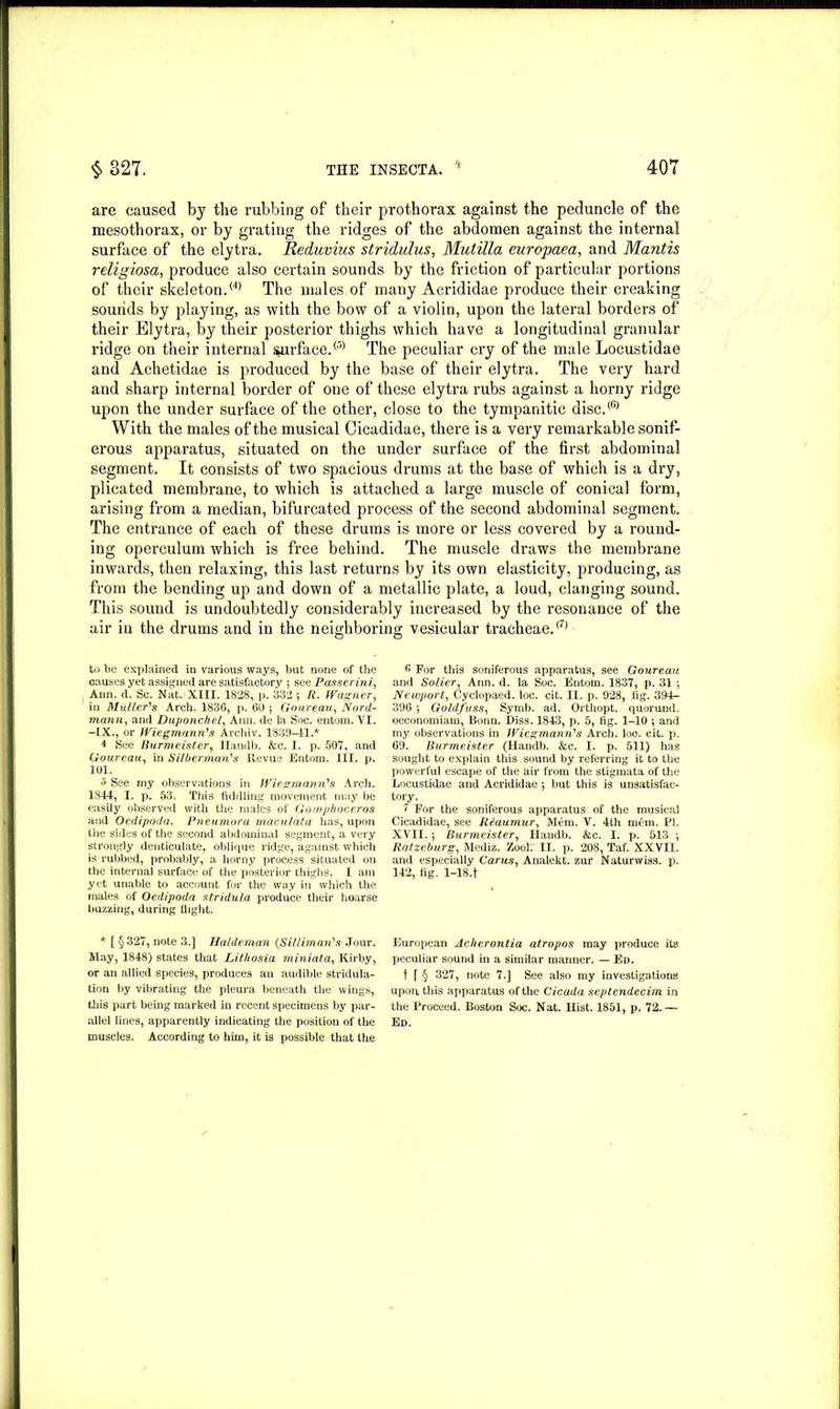 are caused by the rubbing of their prothorax against the peduncle of the mesothorax, or by grating the ridges of the abdomen against the internal surface of the elytra. Reduvius stridulus, Mutilla europaea, and Mantis religiosa, produce also certain sounds by the friction of particular portions of their skeleton.i4> The males of many Acrididae produce their creaking sounds by playing, as with the bow of a violin, upon the lateral borders of their Elytra, by their posterior thighs which have a longitudinal granular ridge on their internal surface.® The peculiar cry of the male Locustidae and Achetidae is produced by the base of their elytra. The very hard and sharp internal border of one of these elytra rubs against a horny ridge upon the under surface of the other, close to the tympanitic disc.® With the males of the musical Cicadidae, there is a very remarkable sonif- erous apparatus, situated on the under surface of the first abdominal segment. It consists of two spacious drums at the base of which is a dry, plicated membrane, to which is attached a large muscle of conical form, arising from a median, bifurcated process of the second abdominal segment. The entrance of each of these drums is more or less covered by a round- ing operculum which is free behind. The muscle draws the membrane inwards, then relaxing, this last returns by its own elasticity, producing, as from the bending up and down of a metallic plate, a loud, clanging sound. This sound is undoubtedly considerably increased by the resonance of the air in the drums and in the neighboring vesicular tracheae.® to be explained in various ways, but none of the causes yet assigned are satisfactory ; see Passer ini, Ann. d. Sc. Nat. XIII. 1828, p. 332 ; R. Wagner, in Muller's Arch. 1836, p. 60 ; Goureau, Nord- mann, and Duponchel, Ann. de la Soc. entom. VI. -IX., or Wiegmann's Archiv. 1839-41.* 4 See Burmeister, Handb. &c. I. p. 507, and Goureau, in Silberman's ltevue Entom. III. p. 101. o See my observations in Wiegmann's Arch. 1844, I. p. 53. This fiddling movement may be easily observed with the males of Gornphoceros and Oedipoda. Pneumora maculata has, upon Hie sides of the second abdominal segment, a very strongly denticulate, oblique ridge, against which is rubbed, probably, a horny process situated on the internal surface of the posterior thighs. 1 am yet unable to account for the way in which the males of Oedipoda stridula produce their hoarse buzzing, during flight. * [ §327, note 3.] Haldeman {Sil liman's Jour. May, 1848) states that Litliosia miniata, Kirby, or an allied species, produces an audible stridula- tion by vibrating the pleura beneath the wings, this part being marked in recent specimens by par- muscles. According to him, it is possible that the 6 For this soniferous apparatus, see Goureau and Solier, Ann. d. la Soc. Entom. 1837, p. 31 ; Newport, Cyclopaed. loc. cit. II. p. 928, fig. 394- 396 ; Goldfuss, Symb. ad. Orthopt. quorund. oeconomiam, Bonn. Diss. 1843, p. 5, fig. 1-10 *, and my observations in Wiegmann's Arch. loo. cit. p. 69. Burmeister (Handb. &c. I. p. 511) has sought to explain this sound by referring it to the powerful escape of the air from the stigmata of the Locustidae and Acrididae ; but this is unsatisfac- tory. 1 For the soniferous apparatus of the musical Cicadidae, see Reaumur, Mem. Y. 4th m£m. PI. XVII.; Burmeister, Handb. &c. I. p. 513 •, Ratzeburg, Mediz. Zool: II. p. 208, Taf. XXVII. and especially Carus, Analekt. zur Naturwiss. p. 142, fig. l-18.f European Ackerontia atropos may produce its peculiar sound in a similar manner. — Ed. t f § 327, note 7.] See also my investigations upon, this apparatus of the Cicada septendecim in the Proceed. Boston Soc. Nat. Hist. 1851, p. 72.—