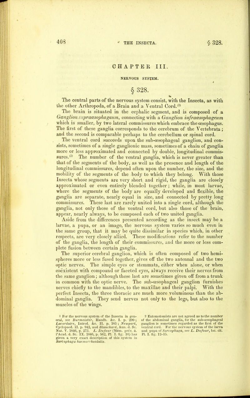 CHAPTER III. NERVOUS SYSTEM. § 328. The central parts of the nervous system consist, with the Insecta, as with the other Arthropoda, of a Brain and a Ventral Cord.(1> The brain is situated in the cephalic segment, and is composed of a Ganglion supraozsophageum, connecting with a Ganglion infraassophageum which is smaller, by two lateral commissures which embrace the oesophagus. The first of these ganglia corresponds to the cerebrum of the Vertebrata; and the second is comparable perhaps to the cerebellum or spinal cord. The ventral cord succeeds upon the sub-oesophageal ganglion, and con- sists, sometimes of a single ganglionic mass, sometimes of a chain of ganglia more or less approximated and connected by double, longitudinal commis- sures.® The number of the ventral ganglia, which is never greater than that of the segments of the body, as well as the presence and length of the longitudinal commissures, depend often upon the number, the size, and the mobility of the segments of the body to which they belong. With those Insecta whose segments are very short and rigid, the ganglia are closely approximated or even entirely blended together; while, in most larvae, where the segments of the body are equally developed and flexible, the ganglia are separate, nearly equal in size, and connected by pretty long commissures. These last are rarely united into a single cord, although the ganglia, not only those of the ventral cord, but also those of the brain, appear, nearly always, to be composed each of two united ganglia. Aside from the differences presented according as the insect may be a larvae, a pupa, or an imago, the nervous system varies so much even in the same group, that it may be quite dissimilar in species which, in other respects, are very closely allied. These modifications refer to the number of the ganglia, the length of their commissures, and the more or less com- plete fusion between certain ganglia. The superior cerebral ganglion, which is often composed of two hemi- spheres more or less fused together, gives off the two antennal and the two optic nerves. The simple eyes or stemmata, either when alone, or when coexistent with compound or faceted eyes, always receive their nerves from the same ganglion; although these last are sometimes given off from a trunk in common with the optic nerve. The sub-oesophageal ganglion furnishes nerves chiefly to the mandibles, to the maxillae and their palpi. With the perfect Insecta, the three thoracic are much more voluminous than the ab- dominal ganglia. They send nerves not only to the legs, but also to the muscles of the wings. I For the nervous system of the Insecta in gen- eral, see Burmeister, Handb. &c. I. p. 290 5 Lacordaire, Introd. &c. II. p. 183 ; Newport, Cyclopaed. II. p. 942, and Blanchard, Ann. d. Sc. Nat. V. 1846, p. 273. L. Dufour (M6m. pr£s. 5. I’Acad. d. Sc. IX. 1846, p. 562, PI. I. fig. 16) has given a very exact description of this system in Sarcophaga haemorrhoidalis. 2 Entomotomists are not agreed as to the number of the abdominal ganglia, for the sub-cesophageal ganglion is sometimes regarded as the first of the ventral cord. For the nervous system of the larva and pupa of Sarcophaga, see L. Dufour, loc. cit. PI. I. fig. 12-15.