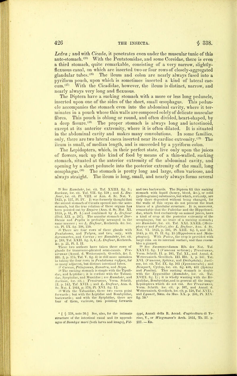 Ledra ; and with Cicada, it penetrates even under the muscular tunic of this ante-stomach.(25) With the Pentatomidae, and some Coreidae, there is even a third stomach, quite remarkable, consisting of a very narrow, slightly- flexuous canal, on which are inserted two or four rows of closely-aggregated glandular tubes.<26> The ileum and colon are nearly always fused into a pyriform pouch, upon which is sometimes inserted a kind of lateral cae- cum.(27) With the Cicadidae, however, the ileum is distinct, narrow, and nearly always very long and flexuous. The Diptera have a. sucking stomach with a more or less long peduncle, inserted upon one of the sides of the short, small oesophagus. This pedun- cle accompanies the stomach even into the abdominal cavity, where it ter- minates in a pouch whose thin walls are composed solely of delicate muscular fibres. This pouch is oblong or round, and often divided, heart-shaped, by a deep fissure/281 The proper stomach is always long and intcstinoid, except at its anterior extremity, where it is often dilated. It is situated in the abdominal cavity and makes many convolutions. In some families, only, there are two lateral caeca inserted near its cardiac extremity.(29> The ileum is small, of median length, and is succeeded by a pyriform colon. The Lepidoptera, which, in their perfect state, live only upon the juices of flowers, suck up this kind of food by means of a thin-walled, sucking stomach, situated at the anterior extremity of the abdominal cavity, and opening by a short peduncle into the posterior extremity of the small, long oesophagus.0301 The stomach is pretty long and large, often varicose, and always straight. The ileum is long, small, and nearly always forms several 25 See Ramdohr, loc. cit. Taf. XXIII. fig. 3 *, Suckow, loc. cit. Taf. VII. fig. 138 •, and L. Da- four, loc. cit. PI. VIII. or Ann. d. Sc. Nat. V. 1825, p. 157, PI. IV. It was formerly thought that the second stomach of Cicada opened into the ante- stomach, but the true relation of these organs has been pointed out by Doy&re (Ann. d. Sc. Nat. XI. 1839, p. 81, PI. I.) and confirmed by L. Dufour (Ibid. XII. p. 287). The annular stomach of Dor- thesia and Psylla is probably arranged in the same manner ; see L. Dufour, R.echerch. &c. loc. cit. PI. IX. fig. 108, 110. 20 There are four rows of these glands with Pentatoma, and Tetyra, and two, only, with Syromastes, and Coreus ; see Ramdohr, loc. cit. p. 189, Taf. XXII. fig. 3, 4 *, L. Dufour, Recherch. &c. p. 21, PI. I. II. These two authors have taken these rows of glands for transverse-plicated semi-canals. Tre- viranus (Annal. d. Wetterauisch. Gesellch. &c. I. lift. 2, p. 175, Taf. V. fig. 4) is still more mistaken in taking the four rows in Pentatoma rufipes, for as many adjacent, but distinct intestinal tubes. 27 Coreus, Pelogonus, Ranatra, and Nepa. 28 The sucking stomach is simple with the Tipuli- dae, and Leptidae ; it is cordate with the Tabani- dae, Syrphidae, and Muscidae $ see Ramdohr, and Suckow, loc. cit. 5 Treviranus, Verm. Schrift. II. p. 142, Taf. XVII. •, and L. Dufour, Ann. d. Sc. Nat. I. 1844, p. 376, PI. XVI. fig. 12. 29 With the Tabanidae, these two caeca point forwards 5 but with the Leptidae and Bombylidae, backwards 5 and with the Syrphidae, there are four of them, varicose, two pointing forwards * [ § 338, note 30.] See, also, for the intimate structure of the intestinal canal and its append- ages of Bombyx mori (both larva and imago), Fil- and two backwards. The Diptera fill this sucking stomach with liquid (honey, blood, &c.), or solid (pollen-grains) substances, but which, certainly, are only there deposited without being changed, for the walls of this organ do not present the least traces of a glandular structure. It is, moreover, remarkable that the Pulicidae and the Ilippobosci- dae, which feed exclusively on animal juices, have a kind of crop at the posterior extremity of the oesophagus, but no trace of a sucking stomach 5 see Ramdohr, loc. cit. Taf. XXI. XXIII. (Melo- phagus and Pulex), also L. Dufour, Ann. d. Sc. Nat. VI. 1825, p. 303, PI. XIII. fig. 1, and III. 1845, p. 69, PI. II. fig. 13 (Hippobosca and Melo- phagus). With Pulex, the crop is provided with large cilia on its internal surface, and thus resem- bles a gizzard. 30 See Swammerdamm Bib. der Nat. Taf. XXXVI. fig. 1 (Vanessa urticae); Treviranus, Verm. Schrift. II. p. 103, Taf. XI., and Annal. d. Wetterauisch. Gesellsch. III. lift. 1, p. 147, Taf. XVI. (Vanessa, Sphinx, and Deilephila); Suck- ow, loc. cit. Taf. IX. fig. 161 (Yponomeutd); and Newport, Cyclop, loc. cit. fig. 430, 431 (Sphinx and Pontia). This sucking stomach is double with the Zygaenidae (Ramdohr, loc. cit. Taf. XVIII. fig. 1) ; it is wholly wanting with the Ile- pialidae, Bombycidae,and in general all the imago Lepidoptera which do not eat. See Treviranus, Verm. Schrift. loc. cit. p. 107, and Annal. d. Wetterauisch. Gesellsch. loc. cit. p. 158, Taf. XVII- •, and Lyonet, M6m. du Mus. XX. p. 208, PI. XIX. fig. 10.* ippi, Annali della R. Accad. d’agricoltura di To- rino, V., or Wiegmann's Arch. 1851, Th. II. p. 217. — Ed.