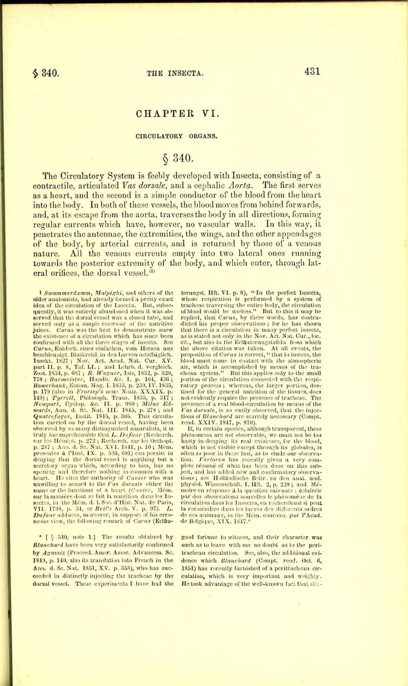 CHAPTER VI. CIRCULATORY ORGANS. § 340. The Circulatory System is feebly developed with Insecta, consisting of a contractile, articulated Vas dorsale, and a cephalic Aorta. The first serves as a heart, and the second is a simple conductor of the blood from the heart into the body. In both of these vessels, the blood moves from behind forwards, and, at its escape from the aorta, traverses the body in all directions, forming regular currents which have, however, no vascular walls. In this way, it penetrates the antennae, the extremities, the wings, and the other appendages of the body, by arterial currents, and is returned by those of a venous nature. All the venous currents empty into two lateral ones running towards the posterior extremity of the body, and which enter, through lat- eral orifices, the dorsal vessel/1’ 1 Swammerdamm, Malpighi, and others of the older anatomists, had already formed a pretty exact idea of the circulation of the Insecta. But, subse- quently, it was entirely abandoned when it was ob- served that the dorsal vessel was a closed tube, and served only as a simple reservoir of the nutritive juices. Cams was the first to demonstrate anew the existence of a circulation which has since been confirmed with all the three stages of insects. See Carus, Entdeck. eines einfachen, vom Herzen aus beschleunigt. Blutkreisl. in den Larven netzfliiglich. Insekt. 1827 *, Nov. Act. Acad. Nat. Cur. XY. part II. p. 8, Taf. LI. •, and Lehrb. d. vergleich. Zoot. 1834, p. 687 \ R. Wagner, Isis, 1832, p. 320, 778 ; Burmeister, Handb. &c. I. p. 164, 436 ; Bowerbank, Entom. Mag. 1.1833, p. 239, IV. 1835, p. 179 (also in Froriep's ueue Notiz. XXXIX. p. 149) ; Tyrrell, Philosoph. Trans. 1835, p. 317 Newport, Cyclop. &c. II. p. 980 ; Milne Ed- wards, Ann. d. Sc. Nat. III. 1845, p. 278 ; and Quatrefagcs, Instit. 1845, p. 305. This circula- tion carried on by the dorsal vessel, having been observed by so many distinguished naturalists, it is truly incomprehensible that L. Dufour (Recherch. sur les Hemipt. p. 272 \ Recherch. sur les Orthopt. p. 287 5 Ann. d. Sc. Nat. XVI. 1841, p. 10 ; Mem. presentes d I’Inst. IX. p. 595, 601) can persist in denying that the dorsal vessel is anything but a secretory organ which, according to him, has no opening and therefore nothing in common with a heart. lie cites the authority of Cuvier who was unwilling to accord to the Vas dorsale either the name or the functions of a heart (Cuvier, Mem. sur lamaniere dont se fait la nutrition dans les In- secte3, in the Mem. d. 1. Soc. d’Hist. Nat. de Paris, VII. 1798, p. 34, or Reil's Arch. V. p. 97). L. Dufour adduces, moreover, in support of his erro- neous view, the following remark of Carus (Erlflu- * f § 340, note 1] The results obtained by Blanchard have been very satisfactorily confirmed by Agassiz (Proceed. Amer. Assoc. Advancera. Sc. 1849, p. 140, also its translation into French in the Ann. d. Sc. Nat. 1851, XV. p. 353), who has suc- ceeded in distinctly injecting the tracheae by the dorsal vessel. These experiments I have had the terungst. lift. VI. p. 8), “ In the perfect Insecta, whose respiration is performed by a system of tracheae traversing the entire body, the circulation of blood would be useless.” But to this it may be replied, that Carus, by these words, has contra- dicted his proper observations } for he has shown that there is a circulation in many perfect insects, as is stated not only in the Nov. Act. Nat. Cur., loc. cit., but also in the Erlduterungstafeln from which the above citation was taken. At all events, the proposition of Carus is correct, u that in insects, the blood must come in contact with the atmospheric air, which is accomplished by means of the tra- chean system.” But this applies only to the small portion of the circulation connected with the respi- ratory process ; whereas, the larger portion, des- tined for the general nutrition of the tissues, does not evidently require the presence of tracheae. The presence of a real blood-circulation by means of the Vas dorsale, is so easily observed, that the injec- tions of Blanchard are scarcely necessary (Compt. rend. XXIV. 1847, p. 870). If, in certain species, although transparent, these phenomena are not observable, we must not be too hasty in denying its real existence, for the blood, which is not visible except through its globules, is often so poor in these last, as to elude our observa- tion. Verloren has recently given a very com- plete r£sum4 of what has been done on this sub- ject, and has added new and confirmatory observa- tions •, see Hollandische Beitr. zu den anat. und. physiol. Wissenschaft. I. lift. 2, p. 220 •, and M£- moire en response d la question suivante : dclaircir par des observations nouvelles le phenomdne de la circulation dans les Insectes, en recherchant si peut la reconnaitre dans les larves des differents ordres de ces animaux, in the Mem. couronn. par l’Acad. de Belgique, XIX. 1347.* good fortune to witness, and their character was such as to leave with me no doubt as to the peri- trachean circulation. See, also, the additional evi- dence which Blanchard (Compt. rend. Oct, 6, 1851) has recently furnished of a peritf’achean cir- culation, which is very important and weighty. He took advantage of the well-known fact that sil':;-