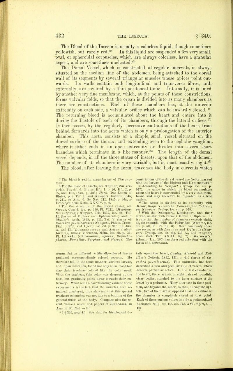 The Blood of the Insecta is usually a colorless liquid, though sometimes yellowish, but rarely red.(2> In this liquid are suspended a few very small, ov/il, or spheroidal corpuscles, which are always colorless, have a granular aspect, and are sometimes nucleated.'3’ The Dorsal Vessel, which is constricted at regular intervals, is always situated on the median line of the abdomen, being attached to the dorsal wall of its segments by several triangular muscles whose apices point out- wards. Its walls contain both longitudinal and transverse fibres, and, externally, are covered by a thin peritoneal tunic. Internally, it is lined by another very fine membrane, which, at the points of these constrictions, forms valvular folds, so that the organ is divided into as many chambers as there are constrictions. Each of these chambers has, at the anterior extremity on each side, a valvular orifice which can be inwardly closed.'4’ The returning blood is accumulated about the heart and enters into it during the diastole of each of its chambers, through the lateral orifices.® It then passes, by the regularly successive contractions of the heart, from behind forwards into the aorta which is only a prolongation of the anterior chamber. This aorta consists of a simple, small vessel, situated on the dorsal surface of the thorax, and extending even to the cephalic ganglion,, where it either ends in an open extremity, or divides into several short branches which terminate in a like manner.® The length of the dorsal vessel depends, in all the three states of insects, upon that of the abdomen. The number of its chambers is very variable, but is, most usually, eight.'7’ The blood, after leaving the aorta, traverses the body in currents whici} 2 The blood is red in many larvae of Chirono- mus. 3 For the blood of Insecta, see Wagner, Zur ver- glpich. Physiol, d. Blutes, lift. 1, p. 26, lift. 2, p. 3!*, and Isis, 1832, p. 323 ; Horn, Das Leben d. Blutes, p. 9, Taf. I. and Newport, Institut. 1845, p. 241, or Ann. d. Sc. Nat. III. 1845, p. 364, or Froriep's neue Notiz. XXXIV. p. 9. 4 For the structure of the dorsal vessel, see Straus, Consid. &c. p. 356, PI. VIII. (.Melolon- tha vulgaris); Wagner, Isis, 1832, loc. cit. Taf. II. (larvae of Diptera and Ephemeridae), and in Muller's Arch. 1835, p. 311, Taf. V. (larva of Corethra plumicornis); Newport, Philos. Trans. 1843, p. 272, and Cyclop, loc. cit. p. 976, fig. 433, A. and 434 (Lucanus cervus and Asilus crabri- formis); finally Verloren, Mem. loc. cit. p. 31, PI. III.-VII. (Chironomus, Sphinx, Rhyncho- phorus, Pompilus, Syrphus, and Vespa). The worms fed on different artificially-colored leaves produced correspondingly colored cocoons. He therefore fed, in the same manner, various larvae, and, upon dissection, found not only their blood but also their tracheae colored like the color used. With the tracheae, this color was deepest at the base, but gradually paled away towards their ex- tremity. What adds a corroborating value to these experiments is the fact that the muscles here re- mained uncolored, thus showing that this special trachean coloration was not due to a bathing of the general fluids of the body. Compare also the re- cent various notes and papers of Blanchard, in Ann. d. Sc. Nat. — Ed. * [ § 340, note 4.] See also, for histological de- constrictions of the dorsal vessel are feebly marked with the larvae of the Diptera and Ilymenoptera.* 5 According to Newport (Cyclop, loc. cit. p. 977), the space in which the blood accumulates about the heart is surrounded by a very thin mem- brane, and may therefore be regarded as a true auricle. 0 The Aorta is divided at its extremity with Melon, Blaps, Timarcha, Vanessa, and Sphinx ; see Newport, Cyclop, loc. cit. p. 978. 7 With the Orthoptera, Lepidoptera, and their larvae, as also with various larvae of Diptera. It is rare that the number of chambers exceeds eight, as, for example, with the Poduridae (.Nicolet, loc. cit. p. 50, PI. IV. fig. 3). More commonly there are seven, as with Lucanus and Dytiscus (New- port, Cyclop, loc. cit. tig. 433, A., and Wagner, Icon. Zoot. Taf. XXII l. lig. 2). Burmeister (Handb. I. p. 165) has observed only four with the larva of a Calosorna. tails upon the heart, Leydig, Siebold and Kol- lilcer's Zeitsch. 1852, III. p. 446 (larva of Co- rethra plumicornis). This naturalist has here described a new and peculiar kind of valves, which deserve particular notice. In the last chamber of the heart, there are six or eight pairs of roundislL, clear bpdies, attached to the inner surface of the heart by a peduncle. They alternate in their posi- tion, one beyond the other, so that, during the sys- tole, two of them are so opposed that the calibre of the chamber is completely closed at that point. Each of these curious valves is only a pedunculated nucleated cell j see loc. cit. Taf. XVI. fig. 2, c.— Ed.