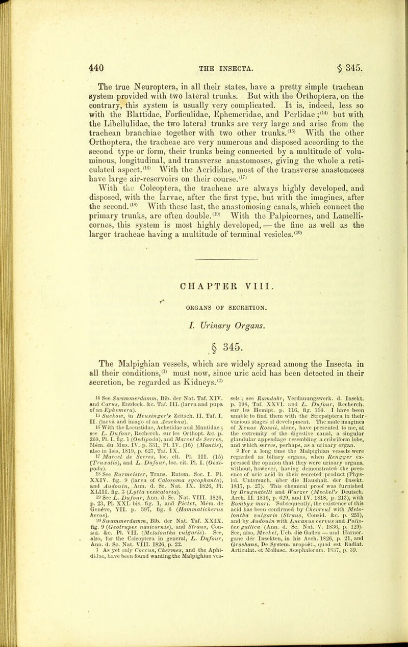 The true Neuroptera, in all their states, have a pretty simple trachean system provided with two lateral trunks. But with the Orthoptera, on the contrary, this system is usually very complicated. It is, indeed, less so with the Blattidae, Forficulidae, Ephemeridae, and Perlidae ;<14> but with the Libellulidae, the two lateral trunks are very large and arise from the trachean branchiae together with two other trunks.a5> With the other Orthoptera, the tracheae are very numerous and disposed according to the second type or form, their trunks being connected by a multitude of volu- minous, longitudinal, and transverse anastomoses, giving the whole a reti- culated aspect.<16) With the Acrididae, most of the transverse anastomoses have large air-reservoirs on their course.aT> With the Coleoptera, the tracheae are always highly developed, and disposed, with the larvae, after the first type, but with the imagines, after the second.<18> With these last, the anastomosing canals, which connect the primary trunks, are often double.<19> With the Palpicornes, and Lamelli- cornes, this system is most highly developed, — the fine as well as the larger tracheae having a multitude of terminal vesicles.<20> CHAPTER VIII. t* ORGANS OF SECRETION. I. Urinary Organs. § 345. The Malpighian vessels, which are widely spread among the Insecta in all their conditions/1' must now, since uric acid has been detected in their secretion, be regarded as Kidneys.® 14 See Swammerdamm, Bib. der Nat. Taf. XIV. and Carus, Entdeck. Ac. Taf. III. (larva and pupa of an Ephemera). 15 Suckow, in Heusinger's Zeitsch. II. Taf. I. II. (larva and imago of an Aeschna). 10 With the Locustidae, Achetidae and Mantidae ; see L. Dufour, Recherch. sur les Orthopt. Ac. p. 269, PI. I. fig. 1 (Oedipoda), and Marcel de Serres, M6m. du Mus. IV. p. 331, PI. IV. (16) (Mantis), also in Isis, 1819, p. 627, Taf. IX. 17 Marcel de Serres, loc. clt. PI. III. (15) (Truxalis), and L. Dufour, loc. cit. PI. I. (Oedi- poda). 13 See Burmeister, Trans. Entom. Soc. I. PI. XXIV. fig. 9 (larva of Calosoma sycophanta), and Audouin, Ann. d. Sc. Nat. IX. 1826, PI. XLIII. fig. 3 (Lytta vesicatoria). 19 See L. Dufour, Ann. d. Sc. Nat. VIII. 1826, p. 23, PI. XXI. bis. fig. 1, and Pictet, M£m. de Geneve, VII. p. 397, fig. 6 (Hammaticherus heros). ‘■N Swammerdamm, Bib. der Nat. Taf. XXIX. fig. 9 (Geotrupes nasicornis), and Straus, Con- sid. Ac. PI. VII. (Melolontha vulgaris). See, also, for the Coleoptera in general, L. Dufour, Ann. d. Sc. Nat. VIII. 1826, p. 22. 1 As yet only Coccus, Chermes, and the Aphi- didae, have been found wanting the Malpighian ves- sels *, see Ramdohr, Verdauungswerk. d. Insekt. p. 198, Taf. XXVI. and L. Dufour, Recherch. sur les Hemipt. p. 116, fig. ill. I have been unable to find them with the Strepsiptera in their various stages of development. The male imagines of Xenos Rossii, alone, have presented to me, at the extremity of the digestive canal, a singular glandular appendage resembling a cribriform lobe, and which serves, perhaps, as a urinary organ. 2 For a long time the Malpighian vessels were regarded as biliary organs, when Rengger ex- pressed the opinion that they were urinary organs, without, however, having demonstrated the pres- ence of uric acid in their secreted product (Phys- iol. Untersuch. fiber die Haushalt. der Insekt. 1817, p. 27). This chemical proof was furnished by Brugnatelli and JVurzer (Meckel's Deutsch. Arch. II. 1816, p. 629, and IV. 1818, p. 213), with Bombyx mori. Subsequently, the existence of this acid has been confirmed by Chevreul with Melo- lontha vulgaris (Straus, Consid. Ac. p. 251), and by Audouin with Lucanus cervus and Po/is- tes gullica (Ann. d. Sc. Nat. V. 1836, p. 129). See, also, Meckel, Ueb. die Gallen — und Ilarnor. gane der Insekten, in his Arch. 1826, p. 21, and Groshans, De System. uropo£t., quod est Radiat. Articulat. et Mollusc. Acephalorum. 1837, p. 39.