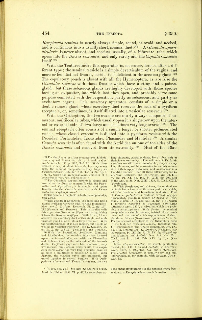 Receptacula seminis is nearly always simple, round, or ovoid, and necked, and is continuous into a usually short, seminal duct.(2G> A Glandula appen- dicularis is never absent, and consists, usually, of a bifurcate tube, which opens into the Ductus seminalis, and only rarely into the Capsula seminalis itself.<27) With the Tenthredinidae this apparatus is, moreover, formed after a dif- ferent type ; the seminal vesicle is a simple deverticulum of the vagina, and more or less distinct from it, beside, it is deficient in the accessory gland.(28> The copulatory pouch is absent with all the Hymenoptera, as are also the Glandulae sebaceae with those females which have a sting and a poison- gland ; but these sebaceous glands are highly developed with those species having an ovipositor, into which last they open, and probably serve some purpose connected with the oviposition, partly as sebaceous, and partly as excitatory organs. This secretory apparatus consists of a simple or a double ramose gland, whose excretory duct receives the neck of a pyriform receptacle, or, sometimes, is itself dilated into a vesicular reservoir.(29) With the Orthoptera, the two ovaries are nearly always composed of nu- merous, multilocular tubes, which usually open in a single row upon the inter- nal or external side of two large and sometimes very long ovaries.(30) The seminal receptacle often consists of a simple longer or shorter pedunculated vesicle, whose closed extremity is dilated into a pyriform vesicle with the Psocidae, Forficulidae, Locustidae, Phasmidae and Mantidae.<31) A similar Capsula seminis is often found with the Acrididae on one of the sides of the Ductus seminalis and removed from its extremity.<32) Most of the Blat- 26 For the Receptaculum seminis see Siebold, Observ. quaed. Entora. loc. cit. p. 6, and in Ger- mans Zeitsch. IV. p. 362, Taf. II. With those females which, at short intervals, lay very many eggs, the seminal receptacle is very large ; see Swammerdamm, Bib. der Nat. Taf. XIX. fig. 3, t. u. u., where the Receptaculum seminis of a honey-bee is very well represented.* 27 The Glandula appendicular is is simple and inserted on the Ductus seminalis with the Ptero- malini and Cynipidae •, it is double, and opens lirectly into the Capsula seminis, with Vespa :rabo and Tiphia femorata. 26 The seminal receptacle is double, exceptionally, vith Lyda. 29 This glandular apparatus is simple and has a ateral pyriform reservoir with various Ichneumon- idae ; see L. Dufour, Recherch. PI. X. fig. 137- 142 (Pimpla and Bracon). This naturalist calls this apparatus Glande sirifique, as distinguishing it from the Glande stbifique. With Sir ex, I have observed the excretory duct of this single and mul- tiramose gland dilated into a large reservoir. With the Tenthredinidae, it is also ramose, but double as well as its vesicular reservoir *, see L. Dufour, loc. cit. PI. X. fig. 155-157 (Tenthredo and Cimbex). 30 With the Locustidae, Acrididae, Mantidae and Libellulidae, the ovarian tubes are inserted upon the internal side, and with the Phasmidae and Ephemeridae, on the outer side of the two ovi- ducts. Forficula gigantea has, moreover, only five internal multilocular tubes, while with Forji- cula auricularis, the very long oviducts have on all sides a multitude of unilocular tubes. With Mantis, the ovarian tubes are unilateral, but united together in several bundles. With Oedi- poda cerulescens and Truxalis nasuta, the two * [ § 350, note 26.] See also Longstreth (Proc. Acad. Sc. Philad. 1852, VI. p. 49) for some observa- long, flexuous, caecal oviducts, have tubes only at their lower extremity. The oviducts of Perla bi- caudata are still more remarkable ; they are very long, flexuous, and have ovarian tubes only on one side of their upper extremity, and anastomose in a loop-like manner. For all these differences, see L. Dufour, Recherch. sur les Orthopt. kc. PI. II.- V. and PI. XI. fig. 165, PI. XIII. fig. 206, and in the Ann. d. Sc. Nat. XIII. 1828, PI. XXI. XXII. (Forficula). 31 With Forfcula, and Acheta, the seminal re- ceptacle has a long and flexuous peduncle, which, with the Psocidae, and Locustidae, is shorter. That of Psocus pulsatorius contains several long-pe- dunculated, glandular bodies (Nitzsch in Ger- mans Magaz. IV. p. 281, Taf. II. fig. 3-5), which I formerly regarded as Capsulae seminales (Muller's Arch. 1837, p. 410), but which are prob- ably spermatophores. With Perla, the seminal receptacle is a simple caecum, twisted like a ram’s horn, and the base of which supports several short glandular follicles (Glandulae appendiculares ?). For the seminal receptacle of the Orthoptera cited in the text, see especially Roesel, Insektenb. Th. II. Heuschrecken-und Grillen Sammlung. Taf. IX. fig. 3, k. (Decticus); L. Dufour, Recherch. sur les Orthopt. PI. III. fig. 31, PI. IV. fig. 43 (Acheta and Mantis); and Siebold, Nov. Act. Nat. Cur. XXI. part I. p. 254, Tab. XIV. fig. 1, c. (Lo- cust a). 32 See Hegetschweiler, De insect, genitalibus dissert., fig. VII. f. e.; and Siebold, in Muller's Arch. 1837, p. 409, Taf. XX. fig. 3 (Gryllus). The Ductus seminalis is usually very long and intertwisted, as, for example, with Gryllus, Trux- alis, &c. tions on the impregnation of the common honey-bee, as due to a Receptaculum seminis. — Ed.