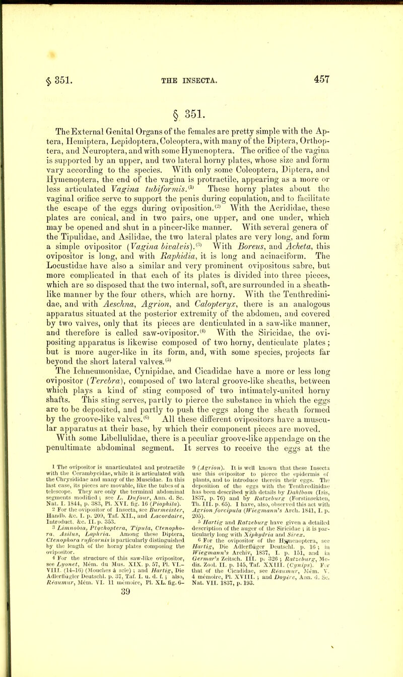 § 351. The External Genital Organs of the females are pretty simple with the Ap- tera, Hemiptera, Lepidoptera, Coleoptera, with many of the Diptera, Orthop- tera, and Neuroptera, and with some Hymenoptera. The orifice of the vagina is supported by an upper, and two lateral horny plates, whose size and form vary according to the species. With only some Coleoptera, Diptera, and Hymenoptera, the end of' the vagina is protractile, appearing as a more or less articulated Vagina tubiformis,(1) These horny plates about the vaginal orifice serve to support the penis during copulation, and to facilitate the escape of the eggs during oviposition.(2) With the Acrididae, these plates are conical, and in two pairs, one upper, and one under, which may be opened and shut in a pincer-like manner. With several genera of the Tipulidae, and Asilidae, the two lateral plates are very long, and form a simple ovipositor (Vagina bivalvis).(3) 4 With Boreus, and Acheta, this ovipositor is long, and with Raphidia, it is long and acinaciform. The Locustidae have also a similar and very prominent ovipositous sabre, but more complicated in that each of its plates is divided into three pieces, which are so disposed that the two internal, soft, are surrounded in a sheath- like manner by the four others, which are horny. With the Tenthredini- dae, and with Aeschna, Agrion, and Calopteryx, there is an analogous apparatus situated at the posterior extremity of the abdomen, and covered by two valves, only that its pieces are denticulated in a saw-like manner, and therefore is called saw-ovipositor.(4> With the Siricidae, the ovi- positing apparatus is likewise composed of two horny, denticulate plates ; but is more auger-like in its form, and, with some species, projects far beyond the short lateral valves.® The Ichneumonidae, Cynipidae, and Cicadidae have a more or less long ovipositor (Terebra), composed of two lateral groove-like sheaths, between which plays a kind of sting composed of two intimately-united horny shafts. This sting serves, partly to pierce the substance in which the eggs are to be deposited, and partly to push the eggs along the sheath formed by the groove-like valves.® All these different ovipositors have a muscu- lar apparatus at their base, by which their component pieces are moved. With some Libellulidae, there is a peculiar groove-like appendage on the penultimate abdominal segment. It serves to receive the eggs at the 1 The ovipositor is unarticulated and protractile with the Cerambycidae, while it is articulated with the Chrysididae and many of the Muscidae. In this last case, its pieces are movable, like the tubes of a telescope. They are only the terminal abdominal segments modified ; see L. Du,four, Ann. d. Sc. Nat. I. 1844, p. 383, PI. XVI. fig. 16 (Piophila). 2 For the ovipositor of Insecta, see Burmeister, Handb. &c. I. p. 209, Taf. XII., and Lacordaire, Iutroduct. &c. II. p. 353. 3 Limnobia, Pti/choptera, Tipula, Ctenopho- ra, AsiLus, Lapkria. Among these Diptera, Ctenophora rujicornis is particularly distinguished by the length of the horny plates composing the ovipositor. 4 For the structure of this saw-like ovipositor, see Lyonet, Mem. du Mus. XIX. p. 57, PI. VI.- VIII. (14-16) (Mouches 5 scie) ; and Hartig, Die Adlerfliigler Deutschl. p. 37, Taf. I. u. d. f. ; also, Reaumur, M£m. VI. 11 memoire, PI. XL. fig. 6- 39 9 {Agrion). It is well known that these Insecta use this ovipositor to pierce the epidermis of plants, and to introduce therein their eggs. The deposition of the eggs with the Tenthredinidae has been described with details by Dahlbom (Isis, 1837, p. 76) and by Ratzeburg (Forstinsekten, Th. III. p. 65). I have, also, observed this act with Agrion forcipula {JViegmamVs Arch. 1841, I. p. 205). 5 Hartig and Ratzeburg have given a detailed description of the auger of the Siricidae ; it is par- ticularly long with Xiphydria and Sir ex. 6 For the ovipositor of the Hymenoptera, see Hartig, Die Adlerfliiger Deutschl. p. 16 •, in Wiegmann's Archiv, 1837, I. p. 151, and in Germans Zeitsch. III. p. 326 5 Ratzeburg, Me- dia. Zool. II. p. 145, Taf. XXIII. (Cynips). For that of the Cicadidae, see Reaumur, Mem. V. 4 memoire, PI. XVIII. j and Doytrc, Ann. d. Sc. Nat. VII. 1837, p. 193.