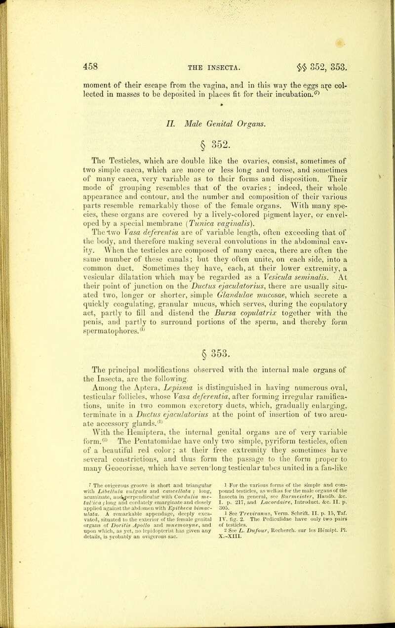 moment of their escape from the vagina, and in this way the eggs a^e col- lected in masses to be deposited in places fit for their incubation. II. Male Genital Organs. § 352. The Testicles, which are double like the ovaries, consist, sometimes of two simple caeca, which are more or less long and torose, and sometimes of many caeca, very variable as to their forms and disposition. Their mode of grouping resembles that of the ovaries; indeed, their whole appearance and contour, and the number and composition of their various parts resemble remarkably those of the female organs. With many spe- cies, these organs are covered by a lively-colored pigment layer, or envel- oped by a special membrane (Tunica vaginalis). The*two Vasa deferentia are of variable length, often exceeding that of the body, and therefore making several convolutions in the abdominal cav- ity. When the testicles are composed of many caeca, there are often the same number of these canals; but they often unite, on each side, into a common duct. Sometimes they have, each, at their lower extremity, a vesicular dilatation which may be regarded as a Vesicula seminalis. At their point of junction on the Ductus ejaculatorius, there are usually situ- ated two, longer or shorter, simple Glandulae mucosae, which secrete a quickly coagulating, granular mucus, which serves, during the copulatory act, partly to fill and distend the Bursa copulatrix together with the penis, and partly to surround portions of the sperm, and thereby form spermatophores.(1) § 353. The principal modifications observed with the internal male organs of the Insecta, are the following. Among the Aptera, Lcpisma is distinguished in having numerous oval, testicular follicles, whose Vasa deferentia, after forming irregular ramifica- tions, unite in two common excretory ducts, which, gradually enlarging, terminate in a Ductus ejaculatorius at the point of insertion of two arcu- ate accessory glands.(1) With the Hemiptera, the internal genital organs are of very variable form.(2) The Pentatomidae have only two simple, pyriform testicles, often of a beautiful red color; at their free extremity they sometimes have several constrictions, and thus form the passage to the form proper to many Geocorisae, which have seven long testicular tubes united in a fan-like l The ovigerous groove is short and triangular with Libellula vulgata and cancellata ; long, acumiuate, and^pcrpendicular with Cordu/ia me- tal'.ica ; long and cordately emarginate and closely applied against the abdomen with Epitkeca bimac- ulata. A remarkable appendage, deeply exca- vated, situated to the exterior of the female genital organs of Doritis Apollo and mnemosyne, and upon which, as yet, no lepidopterist has given any details, is probably an ovigerous sac. 1 For the various forms of the simple and com- pound testicles, as welias for the male organs of the Insecta in general, see Burmeister, Handb. &c. I. p. 217, and Lacordaire, Introduct. &c. II. p. 305. 1 See Treviranus, Verm. Schrift. II. p. 15, Taf. IV. fig. 2. The Pediculidae have only two pairs of testicles. 2 See L. Dufour, Recherch. sur les n^mipt. PI. x.-xm. r