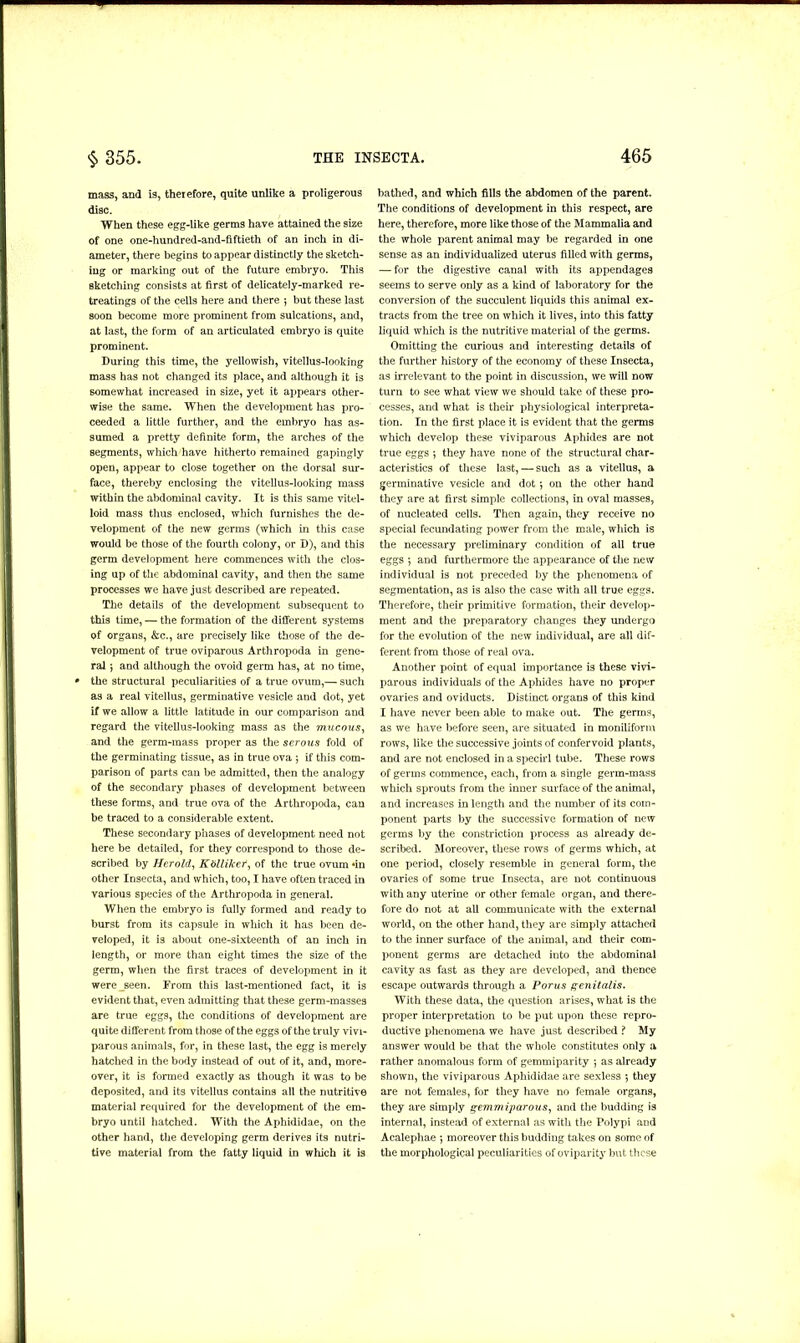 mass, and is, therefore, quite unlike a proligerous disc. When these egg-like germs have attained the size of one one-hundred-and-fiftieth of an inch in di- ameter, there begins to appear distinctly the sketch- ing or marking out of the future embryo. This sketching consists at first of delicately-marked re- treatings of the cells here and there 5 but these last soon become more prominent from sulcations, and, at last, the form of an articulated embryo is quite prominent. During this time, the yellowish, vitellus-looking mass has not changed its place, and although it is somewhat increased in size, yet it appears other- wise the same. When the development has pro- ceeded a little further, and the embryo has as- sumed a pretty definite form, the arches of the segments, which have hitherto remained gapingly open, appear to close together on the dorsal sur- face, thereby enclosing the vitellus-looking mass within the abdominal cavity. It is this same vitel- loid mass thus enclosed, which furnishes the de- velopment of the new germs (which in this case would be those of the fourth colony, or D), and this germ development here commences with the clos- ing up of the abdominal cavity, and then the same processes we have just described are repeated. The details of the development subsequent to this time, — the formation of the different systems of organs, &c., are precisely like those of the de- velopment of true oviparous Arthropoda in gene- ral } and although the ovoid germ has, at no time, the structural peculiarities of a true ovum,— such as a real vitellus, germinative vesicle and dot, yet if we allow a little latitude in our comparison and regard the vitellus-looking mass as the mucous, and the germ-mass proper as the serous fold of the germinating tissue, as in true ova ; if this com- parison of parts can be admitted, then the analogy of the secondary phases of development between these forms, and true ova of the Arthropoda, can be traced to a considerable extent. These secondary phases of development need not here be detailed, for they correspond to those de- scribed by Herold, Kblliker, of the true ovum*in other Insecta, and which, too, I have often traced in various species of the Arthropoda in general. When the embryo is fully formed and ready to burst from its capsule in which it has been de- veloped, it is about one-sixteenth of an inch in length, or more than eight times the size of the germ, when the first traces of development in it were_seen. From this last-mentioned fact, it is evident that, even admitting that these germ-masses are true eggs, the conditions of development are quite different from those of the eggs of the truly vivi- parous animals, for, in these last, the egg is merely hatched in the body instead of out of it, and, more- over, it is formed exactly as though it was to be deposited, and its vitellus contains all the nutritive material required for the development of the em- bryo until hatched. With the Aphididae, on the other hand, the developing germ derives its nutri- tive material from the fatty liquid in which it is bathed, and which fills the abdomen of the parent. The conditions of development in this respect, are here, therefore, more like those of the Mammalia and the whole parent animal may be regarded in one sense as an individualized uterus filled with germs, — for the digestive canal with its appendages seems to serve only as a kind of laboratory for the conversion of the succulent liquids this animal ex- tracts from the tree on which it lives, into this fatty liquid which is the nutritive material of the germs. Omitting the curious and interesting details of the further history of the economy of these Insecta, as irrelevant to the point in discussion, we will now turn to see what view we should take of these pro- cesses, and what is their physiological interpreta- tion. In the first place it is evident that the germs which develop these viviparous Aphides are not true eggs *, they have none of the structural char- acteristics of these last, — such as a vitellus, a germinative vesicle and dot 5 on the other hand they are at first simple collections, in oval masses, of nucleated cells. Then again, they receive no special fecundating power from the male, which is the necessary preliminary condition of all true eggs } and furthermore the appearance of the new individual is not preceded by the phenomena of segmentation, as is also the case with all true eggs. Therefore, their primitive formation, their develop- ment and the preparatory changes they undergo for the evolution of the new individual, are all dif- ferent from those of real ova. Another point of equal importance is these vivi- parous individuals of the Aphides have no proper ovaries and oviducts. Distinct organs of this kind I have never been able to make out. The germs, as we have before seen, are situated in moniliform rows, like the successive joints of confervoid plants, and are not enclosed in a specirl tube. These rows of germs commence, each, from a single germ-mass which sprouts from the inner surface of the animal, and increases in length and the number of its com- ponent parts by the successive formation of new germs by the constriction process as already de- scribed. Moreover, these rows of germs which, at one period, closely resemble in general form, the ovaries of some true Insecta, are not continuous with any uterine or other female organ, and there- fore do not at all communicate with the external world, on the other hand, they are simply attached to the inner surface of the animal, and their com- ponent germs are detached into the abdominal cavity as fast as they are developed, and thence escape outwards through a Porus genitalis. With these data, the question arises, what is the proper interpretation to be put upon these repro- ductive phenomena we have just described ? My answer would be that the whole constitutes only a rather anomalous form of gemmiparity 5 as already shown, the viviparous Aphididae are sexless ; they are not females, for they have no female organs, they are simply gemmiparous, and the budding is internal, instead of external as with the Polypi and Acalephae ; moreover this budding takes on some of the morphological peculiarities of oviparity but these