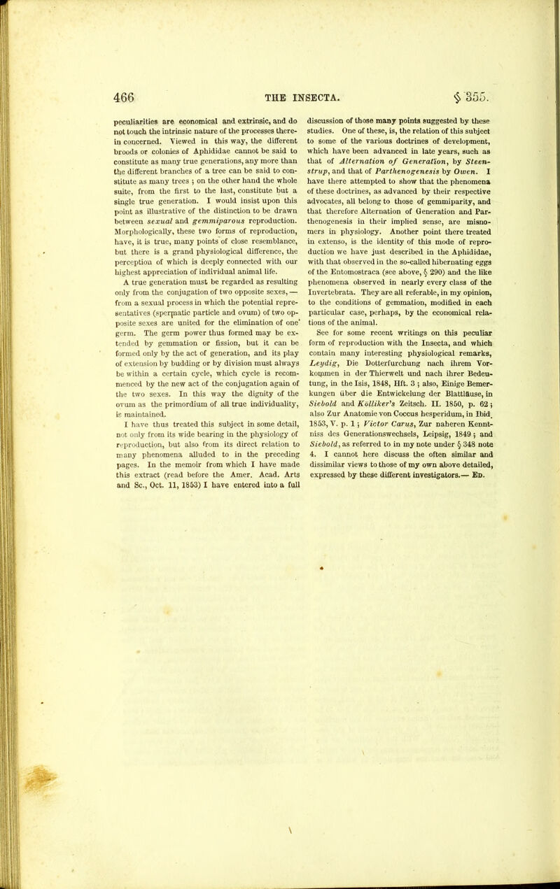 peculiarities are economical and extrinsic, and do not touch the intrinsic nature of the processes there- in concerned. Viewed in this way, the different broods or colonies of Aphididae cannot be said to constitute as many true generations, any more than the different branches of a tree can be said to con- stitute as many trees ; on the other hand the whole suite, from the first to the last, constitute but a single true generation. I would insist upon this point as illustrative of the distinction to be drawn between sexual and gemmiparous reproduction. Morphologically, these two forms of reproduction, have, it is true, many points of close resemblance, but there is a grand physiological difference, the perception of which is deeply connected with our highest appreciation of individual animal life. A true generation must be regarded as resulting only from the conjugation of two opposite sexes, — from a sexual process in which the potential repre- sentatives (sperjnatic particle and ovum) of two op- posite sexes are united for the elimination of one* germ. The germ power thus formed may be ex- tended by gemmation or fission, but it can be formed only by the act of generation, and its play of extension by budding or by division must always be within a certain cycle, which cycle is recom- menced by the new act of the conjugation again of the two sexes. In this way the dignity of the ovum as the primordium of all true individuality, is maintained. I have thus treated this subject in some detail, not only from its wide bearing in the physiology of reproduction, but also from its direct relation to many phenomena alluded to in the preceding pages. In the memoir from which I have made this extract (read before the Amer. Acad. Arts and Sc., Oct. 11, 1853) I have entered into a full discussion of those many points suggested by these studies. One of these, is, the relation of this subject to some of the various doctrines of development, which have been advanced in late years, such as that of Alternation of Generation, by Steen- strup, and that of Parthenogenesis by Owen. I have there attempted to show that the phenomena of these doctrines, as advanced by their respective advocates, all belong to those of gemmiparity, and that therefore Alternation of Generation and Par- thenogenesis in their implied sense, are misno- mers in physiology. Another point there treated in extenso, is the identity of this mode of repro- duction we have just described in the Aphididae, with that observed in the so-called hibernating eggs of the Entomostraca (see above, §> 290) and the like phenomena observed in nearly every class of the Invertebrata. They are all referable, in my opinion, to the conditions of gemmation, modified in each particular case, perhaps, by the economical rela- tions of the animal. See for some recent writings on this peculiar form of reproduction with the Insecta, and which contain many interesting physiological remarks, Leydig, Die Dotterfurchung nach ilirem Vor- koqunen in der Thierwelt und nach ihrer Bedeu- tung, in the Isis, 1848, lift. 3 5 also, Einige Bemer- kungen fiber die Entwickelung der Blattl&use, in Siebold and Kiilliker's Zeitsch. II. 1850, p. 62 $ also Zur Anatomie von Coccus hesperidum, in Ibid. 1853, V. p. 15 Victor Carus, Zur naheren Kennt- niss des Generationswechsels, Leipsig, 1849 5 and Siebold, as referred to in my note under § 348 note 4. I cannot here discuss the often similar and dissimilar views to those of my own above detailed, expressed by these different investigators.— Ed.