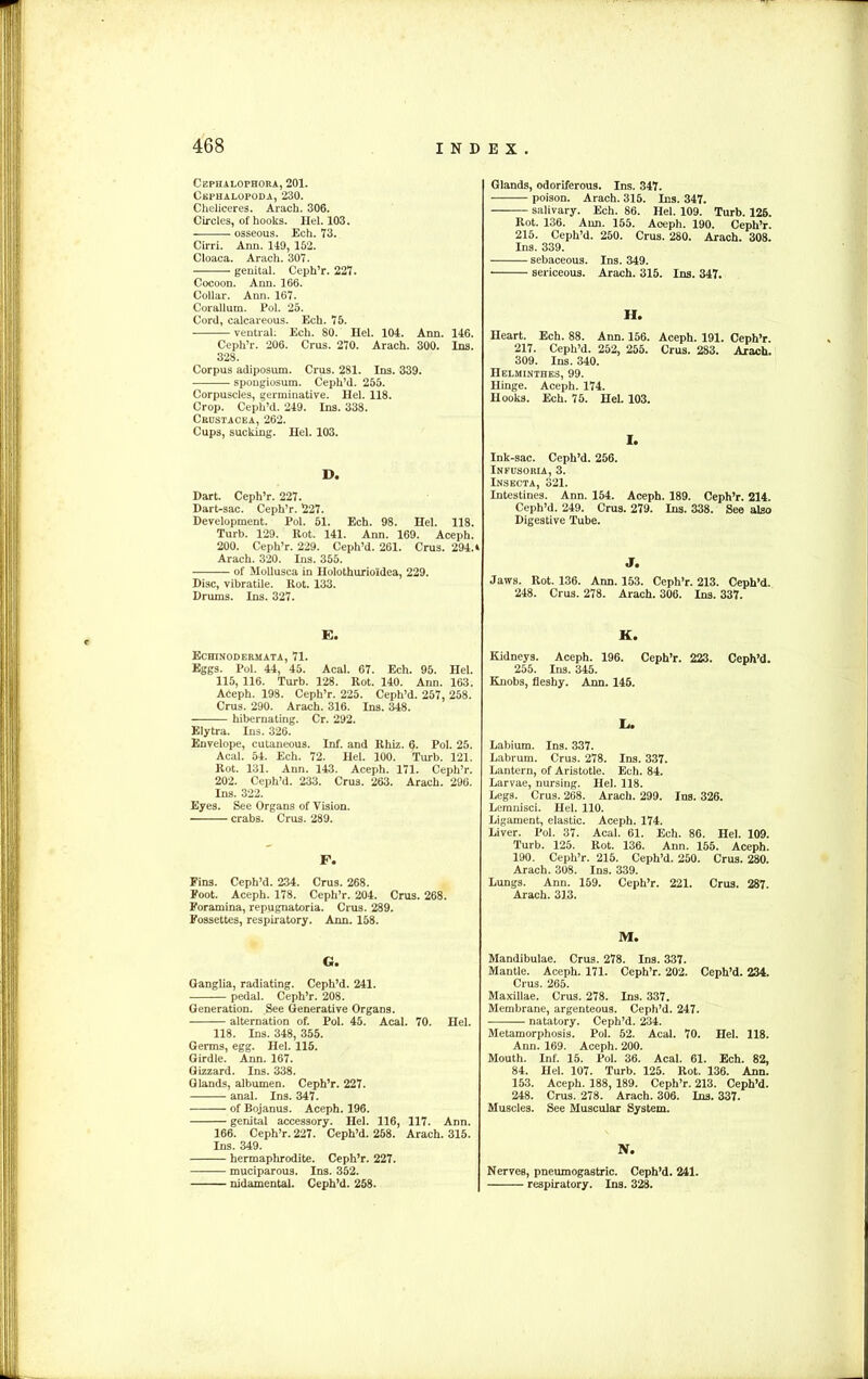 Cephalophora, 201. Cephalopoda, 230. Cheliceres. Arach. 306. Circles, of hooks. Hel. 103. osseous. Ech. 73. Cirri. Ann. 119, 152. Cloaca. Arach. 307. genital. Ceph’r. 227. Cocoon. Ann. 166. Collar. Ann. 167. Corallum. Pol. 25. Cord, calcareous. Ech. 75. ventral. Ech. 80. Hel. 104. Ann. 146. Ceph’r. 206. Crus. 270. Arach. 300. Ins. 328. Corpus adiposum. Crus. 281. Ins. 339. spongiosum. Ceph’d. 255. Corpuscles, germinative. Hel. 118. Crop. Ceph’d. 249. Ins. 338. Crustacea, 262. Cups, sucking. Hel. 103. D. Dart. Ceph’r. 227. Dart-sac. Ceph’r. 227. Development. Pol. 51. Ech. 98. Hel. 118. Turb. 129. Rot. 141. Ann. 169. Aceph. 200. Ceph’r. 229. Ceph’d. 261. Crus. 294. * Arach. 320. Ins. 355. of Mollusca in Holothurio'idea, 229. Disc, vibratile. Rot. 133. Drums. Ins. 327. E. Echinodermata, 71. Eggs. Pol. 44, 45. Acal. 67. Ech. 95. Hel. 115, 116. Turb. 128. Rot. 140. Ann. 163. Aceph. 198. Ceph’r. 225. Ceph’d. 257, 258. Crus. 290. Arach. 316. Ins. 348. hibernating. Cr. 292. Elytra. Ins. 326. Envelope, cutaneous. Inf. and Rhiz. 6. Pol. 25. Acal. 54. Ech. 72. Hel. 100. Turb. 121. Rot. 131. Ann. 143. Aceph. 171. Ceph’r. 202. Ceph’d. 233. Crus. 263. Arach. 296. Ins. 322. Eyes. See Organs of Vision. crabs. Crus. 289. F. Fins. Ceph’d. 234. Crus. 268. Foot. Aceph. 178. Ceph’r. 204. Crus. 268. Foramina, repugnatoria. Crus. 289. Fossettes, respiratory. Ann. 158. G. Ganglia, radiating. Ceph’d. 241. pedal. Ceph’r. 208. Generation. See Generative Organs. alternation of. Pol. 45. Acal. 70. Hel. 118. Ins. 348, 355. Germs, egg. Hel. 115. Girdle. Ann. 167. Gizzard. Ins. 338. Glands, albumen. Ceph’r. 227. anal. Ins. 347. of Bojanus. Aceph. 196. genital accessory. Hel. 116, 117. Ann. 166. Ceph’r. 227. Ceph’d. 258. Arach. 315. Ins. 349. hermaphrodite. Ceph’r. 227. muciparous. Ins. 352. nidamental. Ceph’d. 258. Glands, odoriferous. Ins. 347. poison. Arach. 315. Ins. 347. salivary. Ech. 86. Hel. 109. Turb. 126. Rot. 136. Ann. 155. Aceph. 190. Ceph’r. 215. Ceph’d. 250. Crus. 280. Arach. 308. Ins. 339. sebaceous. Ins. 349. sericeous. Arach. 315. Ins. 347. H. Heart. Ech. 88. Ann. 156. Aceph. 191. Ceph’r. 217. Ceph’d. 252, 255. Crus. 283. Arach. 309. Ins. 340. Helminthes, 99. Hinge. Aceph. 174. Hooks. Ech. 75. Hel. 103. I. Ink-sac. Ceph’d. 256. Infusoria, 3. Insecta, 321. Intestines. Ann. 154. Aceph. 189. Ceph’r. 214. Ceph’d. 249. Crus. 279. Ins. 338. See also Digestive Tube. J. Jaws. Rot. 136. Ann. 153. Ceph’r. 213. Ceph’d. 248. Crus. 278. Arach. 306. Ins. 337. K. Kidneys. Aceph. 196. Ceph’r. 223. Ceph’d. 255. Ins. 345. Knobs, fleshy. Ann. 145. L. Labium. Ins. 337. Labrum. Crus. 278. Ins. 337. Lantern, of Aristotle. Ech. 84. Larvae, nursing. Hel. 118. Legs. Crus. 268. Arach. 299. Ins. 326. Lemnisci. Hel. 110. Ligament, elastic. Aceph. 174. Liver. Pol. 37. Acal. 61. Ech. 86. Hel. 109. Turb. 125. Rot. 136. Ann. 155. Aceph. 190. Ceph’r. 215. Ceph’d. 250. Crus. 280. Arach. 308. Ins. 339. Lungs. Ann. 159. Ceph’r. 221. Crus. 287. Arach. 313. M. Mandibulae. Crus. 278. Ins. 337. Mantle. Aceph. 171. Ceph’r. 202. Ceph’d. 234. Crus. 265. Maxillae. Crus. 278. Ins. 337. Membrane, argenteous. Ceph’d. 247. natatory. Ceph’d. 234. Metamorphosis. Pol. 52. Acal. 70. Hel. 118. Ann. 169. Aceph. 200. Mouth. Inf. 15. Pol. 36. Acal. 61. Ech. 82, 84. Hel. 107. Turb. 125. Rot. 136. Ann. 153. Aceph. 188, 189. Ceph’r. 213. Ceph’d. 248. Crus. 278. Arach. 306. Ins. 337. Muscles. See Muscular System. N. Nerves, pneumogastric. Ceph’d. 241. respiratory. Ins. 328.