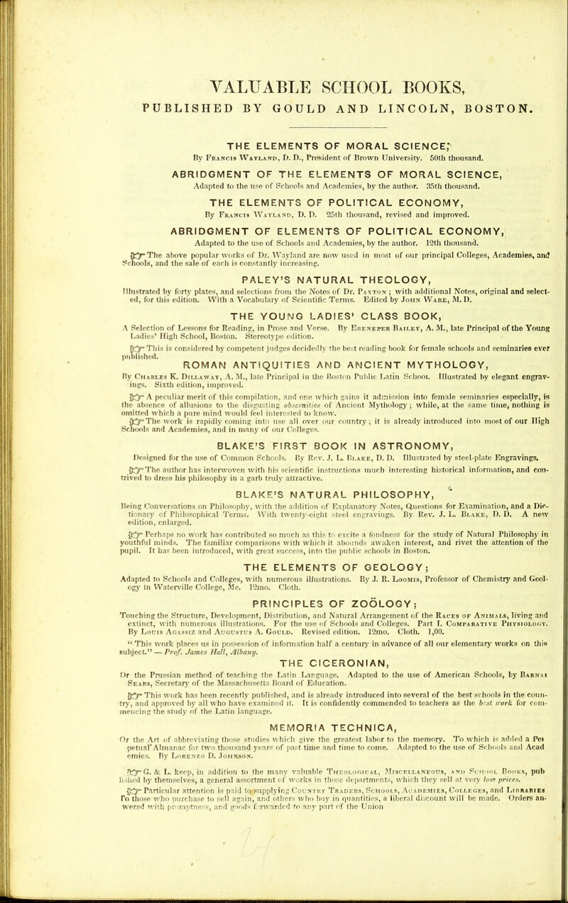 VALUABLE SCHOOL BOOKS, PUBLISHED BY GOULD AND LINCOLN, BOSTON THE ELEMENTS OF MORAL SCIENCE,* By Francis Wayland, D. D., President of Brown University. 50th thousand. ABRIDGMENT OF THE ELEMENTS OF MORAL SCIENCE, Adapted to the use of Schools and Academies, by the author. 35th thousand. THE ELEMENTS OF POLITICAL ECONOMY, By Francis Wayland, D. D. 25rh thousand, revised and improved. ABRIDGMENT OF ELEMENTS OF POLITICAL ECONOMY, Adapted to the use of Schools and Academies, by the author. 12th thousand. The above popular works of Dr. Wayland are now used in most of our principal Colleges, Academies, and Schools, and the sale of each is constantly increasing. PALEY’S NATURAL THEOLOGY, Illustrated by forty plates, and selections from the Notes of Dr. Paxton ; with additional Notes, original and select- ed, for this edition. With a Vocabulary of Scientific Terms. Edited by John Ware, M. D. THE YOUNG LADIES’ CLASS BOOK, A Selection of Lessons for Reading, in Prose and Verse. By Erene2?er Bailey, A. M., late Principal of the Young Ladies’ High School, Boston. Stereotype edition. This is considered by competent judges decidedly the best reading book for female schools and seminaries ever published. ROMAN ANTIQUITIES AND ANCIENT MYTHOLOGY, By Charles K. Dillaway, A. M., late Principal in the Boston Public Latin School. Illustrated by elegant engrav- ings. Sixth edition, improved. A peculiar merit of this compilation, and one which gains it admission into female seminaries especially, is the absence of allusions to the disgusting obscenities of Ancient Mythology; while, at the same time, nothing is omitted which a pure mind would feel interested to know. ft^The work is rapidly coming into use all over our country; it is already introduced into most of our High Schools and Academies, and in many of our Colleges. BLAKE’S FIRST BOOK IN ASTRONOMY, Designed for the use of Common Schools. By Rev. J. L. Blake, D. D. Illustrated by steel-plate Engravings. The author has interwoven with his scientific instructions much interesting historical information, and con- trived to dress his philosophy in a garb truly attractive. BLAKE’S NATURAL PHILOSOPHY, Being Conversations on Philosophy, with the addition of Explanatory Notes, Questions for Examination, and a Dic- tionary of Philosophical Terms. With twenty-eight steel engravings. By Rev. J. L. Blake, D. D. A new edition, enlarged. Perhaps no work has contributed so much as this to excite a fondness for the study of Natural Philosophy in youthful minds. The familiar comparisons with which it abounds awaken interest, and rivet the attention of the pupil. It has been introduced, with great success, into the public schools in Boston. THE ELEMENTS OF GEOLOGY; Adapted to Schools and Colleges, with numerous illustrations. By J. R. Loomis, Professor of Chemistry and Geol- ogy in Waterville College, Me. 12mo. Cloth. PRINCIPLES OF ZOOLOGY; Touching the Structure, Development, Distribution, and Natural Arrangement of the Races of Animals, living and extinct, with numerous illustrations. For the use of Schools and Colleges. Part I. Comparative Physiology. By Louis Agassiz and Augustus A. Gould. Revised edition. 12mo. Cloth. 1,00. “ This work places us in possession of information half a century in advance of all our elementary works on this subject.” — Prof. James Hall, Albany. THE CICERONIAN, Or the Prussian method of teaching the Latin Language. Adapted to the use of American Schools, by Barna* Sears, Secretary of the Massachusetts Board of Education. This work has been recently published, and is already introduced into several of the best schools in the coun- try, and approved by all who have examined it. It is confidently commended to teachers as the best, work for com- mencing the study of the Latin language. MEMORIA TECHNICA, Or the Art of abbreviating those studies which give the greatest labor to the memory. To which is added a Pei penial* Almanac for two thousand years of past time and time to come. Adapted to the use of Schools and Acad emies. By Lorenzo D. Johnson. G. &. L. keep, in addition to the many valuable Theological, Miscellaneous, and School Books, pub Jished by themselves, a general assortment of works in those departments, which they sell at very low prices. Particular attention is paid to supplying Country Traders, Schools, Academies, Colleges, and Lirraries To those who purchase to sell again, and others who buy in quantities, a liberal discount will be made. Orders an- wered with promptness, and goods f.rwarded to any part of the Union