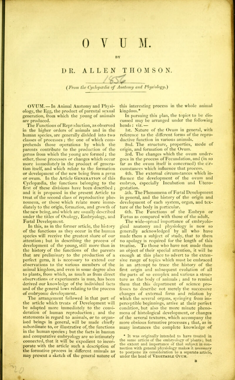 nv DU. ALLEN THOMSON. — (^From tUc Ci/doihcdia of Anatomy and Fht/s'olof^y.) OVUM. — In Animal Anatomy and Physi- ology, the Kjiit, the product of parental sexual generation, from which the young of animals are prodnceil. The Functions of Reproduction, as observed in the higher orders of animals and in the human species, are generally divideil into two clas.ses of processes ; the one of which com- prehends tho.se operations by which the parents contribute to the proiluction of the germs from which the young are formed ; the other, those processes or changes which occur more immediately in the product of genera- tion itself, ami which relate to the formation or develoj)inent of the new being from a germ or ovum. In the Article (Jenkration of this Cyclop;edia, the I'unclions belonging to tbe first of these ilivisions have been dcscribeil ; ami it is proposed in the present Article to treat of the second class of reproductive j)hc- nomena, or those which relate more imme- diately to the origin, formation, and growth of the new being, ami which arc usually described under the titles of Ovology, Embryology, and Fcetal Development. In this, as in the former article, the hi-itory of the functions as they occur in the human species will receive the greatest share of our attention; but in describing the process of development of the young, still more than in the history of the functions of the parents that are preliminary to the production of a perfect germ, it is necessary to extend our ol)servations to the various members of the animal kingilom, and even in some degree also to plants, from which, as much as from direct observations or experiments in man, has been derived our knowledge of the imliviilual facts and of the general laws relating to the process of embryonic development. The arrangement followed in that part of the article which treats of Development w ill be adapted more immediately to the consi- deration of human reproduction ; and the statements in regard to animals, or to organ- ised beings in general, will be made chiefly subordinate to, or illustrative of, the functions in the human species ; but the facts in human and compiirative embryology are so intimately connected, that it will be expedient to incor- porate with the article such a description of the formative process in different animals as may present a sketch of the general nature of this interesting procc.ss in the whole animal kingdom.* In pursuing this plan, the topicr; to be dis- cusseil may be arranged umler the following heads: viz. — 1st. Nature of the Ovum in general, with reference to the difl'erent forms of the repro- ductive function in various animals. 2nd. The structure, properties, mode of origin, and formation of the Ovum. 3rd. The changes which the ovum under- goes in the |)rocc.ss of Fecundation, and (in so far as the ovum itself is concerned) the cir- cumstances which influence that process. 4th. The external circum.stances which in- fluence the ilevelopment of the ovum and embr\o, especially Incubation and Utero- gestation. oth. The Phenomena of Fcetal Development in general, and the history of the origin and development of each system, organ, and tex- ture of the body in particular. Gth. The Functions of the Embryo or Fcelus as conifiarcd with those of the adult. The wide-spreatl importance of cmbryolo- gical anatomy and physiology is now so generally acknowledged by all who have made them a subject of study, that to them no apology is required for the length of this treatise. To those who have not made them an object of their special attention, it w ill be enough at this place to advert to the exten- sive range of topics which mu.st be embraced in an attempt to trace the history of the first origin and snb.sequent evolution of all the parts of so complex and various a struc- ture as the body cf animals ; and to remind them that this department of science pro- fesses to descril>c not merely the successive changes of external form and relation by which the several organs, springirg from im- perceptible beginnings, arrive at their perfect condition, but also the more minute pheno- mena of histological development, or changes of the several textures, which accompany the more obvious formative processes ; that, as in many instances the complete knowledge of * It was originally intended to have treated in the same article of the embryoloiry of plants; but the extent and importance of that subject in con- nection with general physiology makes it necessary to postp)one its consideration to a separate article, under the head of Vegetable Ovum. B