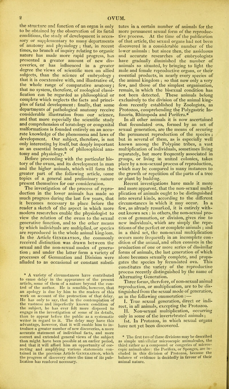the structure and function of an organ is only to be obtained by the observation of its foetal conditions, the study of development is acces- sory or supplementary to many departments of anatomy and physiology ; that, in recent times, no branch of inquiry relating to organic nature has made more rapid progress, has presented a greater amount of new dis- coveries, or has influenced in a greater degree the views of scientific men on allied subjects, than the science of embryology ; that it is coextensive with, and illustrative of, the whole range of comparative anatomy; that no system, therefore, of zoological classi- fication can be regarded as philosophical or complete which neglects the facts and princi- ples of foetal development: finally, that some departments of pathological anatomy receive considerable illustration from our science, and that more especially the scientific study and comprehension of teratology or congenital malformations is founded entirely on an accu- rate knowledge of the phenomena and laws of development. Our subject, therefore, is not only interesting by itself, but deeply important as an essential branch of philosophical ana- tomy and physiology.* Before proceeding with the particular his- tory of the ovum, and its development in man and the higher animals, which will form the greater part of the following article, some topics of a general and preliminary nature present themselves for our consideration. The investigation of the process of repro- duction in the lower animals has made so much progress during the last few years, that it becomes necessary to place before the reader a sketch of the aspect in which more modern researches enable the physiologist to view the relation of the ovum to the sexual generative function, and to the other means by which individuals are multiplied, or species are reproduced in the whole animal kingdom. In the Article Generation, the commonly received distinction was drawn between tiie sexual and the non-sexual modes of genera- tion ; and under the latter form a variety of processes of Gemmation and Division were alluded to as occasional or constant substi- * A variety of circumstances have contributed to cause delay in the appearance of the present article, some of them of a nature beyond the con- trol of the author. He is sensible, however, that an apology is due by him to the readers of this work on account of the protraction of that delay. He has only to say, that in the contemplation of the vastness and imperfectly known condition of the subject, he has ever felt more disposed to engage in the investigation of some of its details, than to appear before the public as a systematic writer in regard to it. The delay may have this advantage, however, that it will enable him to in- troduce a greater number of new discoveries, a more accurate statement of individual facts, and more correct and extended general views of the subject than might have been possible at an earlier period, and that it will afford him an opportunity of cor- recting and amplifying various statements con- tained in the previous Article Generation, which the progress of discovery since the time of its pub- lication has rendered necessary. tutes in a certain number of animals for the more permanent sexual form of the reproduc- tive process. At the time of the publication of that article, the sexual organs had not been discovered in a considerable number of the lower animals ; but since then, the assiduous and accurate researches of embryologists have gradually diminished the number of animals so situated, by bringing to light the male and female reproductive organs, or their essential products, in nearly every species of the animal kingdom ; so that now only a very few, and those of the simplest organisation, remain, in which the bisexual condition has not been detected. These animals belong exclusively to the division of the animal king- dom recentl}' established by Zoologists, as Protozoa, comprehending the Polygastric In- fusoria, Rhizopoda and Porifera.* In all other animals it is now ascertained that fecundated ova, formed by an act of sexual generation, are the means of securing the permanent reproduction of the species ; but in several of them, as is especially well known among the Polypine tribes, a vast multiplication of individuals, sometimes living separately, but more frequently associated in groups, or living in united colonies, takes place by a non-sexual process of reproduction, which may be compared in many instances to the growth or repetition of the parts of a tree or plant by budding. Recent investigations have made it more and more apparent, that the non-sexual multi- plication of animals ought to be distinguished into several kinds, according to the different circum.stances in which it may occur. In a few, as already remarked, it is entirely with- out known sex : in others, the non-sexual pro- cess of gemmation, or division, gives rise to new individuals, which are simply the repe- titions of the perfect or complete animals ; and in a third set, the non-sexual multiplication occurs more fre(|uently in an incomplete con- dition of the animal, and often consists in the production of one or more series of dissimilar forms of animals, the last generation of which alone becomes sexually complete, and propa- gates the species by fecundated ova. This constitutes the variety of the reproductive process recently distinguished by the name of Alternating Generation. Three forms, therefore, of non-sexual animal reproduction, or multiplication, are to be dis- tinguished from the sexual mode of generation, as in the following enumeration : — I. True sexual generation, direct or indi- rect, in all animals, excepting the Protozoa. II. Non-sexual multiplication, occurring only in some of the invertebrated animals ; 1st. In Protozoa, in which sexual organs have not yet been discovered. * The first two of these divisions may be described as simple unicellular microscopic animalcules, the third rather as a compound or congeries of micros- copic animalcules : the Porifera, or Sponges, iire in- cluded in this division of Protozoa, because the balance of evidence is decidedly in favour of their animal nature.