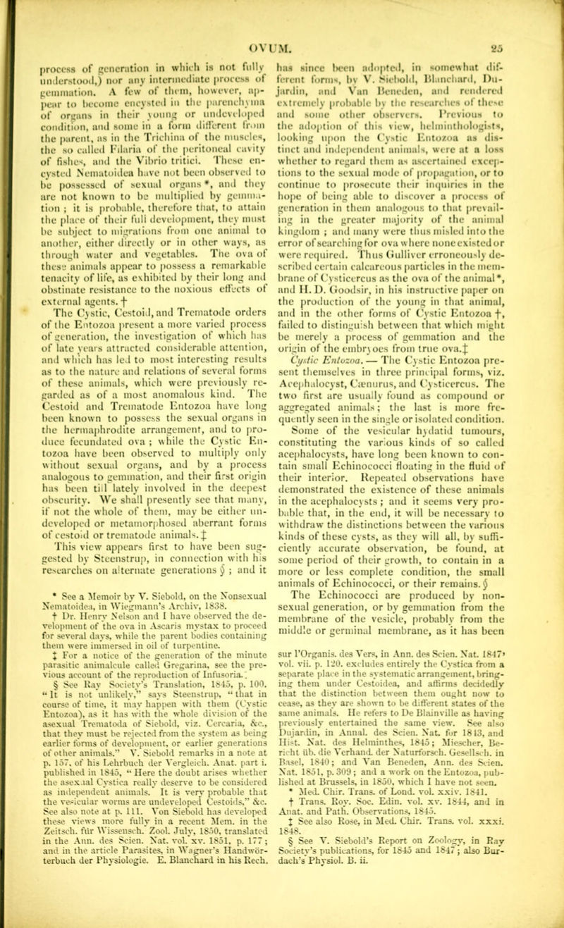 |)roccss of generation in whicli is not fully umlerstood,) nor any interinetliate i)roce.>s of gemmation. A tew ot them, however, ap- j>ear to hetoinc encysted in the j)arench\ina of orijans in their \onni» or umlcveloped eoiuiitlon, aiul some in a form ilinirent Irom the parent, as in the Trichina of the muscles, the so callcil Filaria of the peritoneal cavity of fishes, and the Vibrio tritici. These en- cysted Nematoiilea have not been observed to be possessed of sexual organs •, and they are not known to be multiplied by gemma- tion ; it is probable, therefore that, to attain the place of their full deveiopment, they must be subject to migrations from one animal to another, cither directly or in other ways, ns through water and vegetables. Tiie ova of these animals ap[)ear to possess a remarkable tenacity of life, as exhibited by their long ami obstinate resistance to the noxious etfects of external agents, f The (^}stic. Cestoid, and Trematode orders of the Entozoa present a more varied process of generation, the investigation of which has of late years attracted considerable attention, and which has led to most interesting results as to the nature and relations of several forms of these animals, which were previously rc- gariled as of a most anomalous kind. The Cestoiil and Trematode Entozoa have long been known to possess the sexual organs in the hcrmaj)hrodite arrangement, and to pro- duce fecundated ova ; while the Cystic Hn- tozoa have been observed to multiply only without sexual organs, and by a process analogous to gemmation, and their first origin has been till lately involved in the deepest obscurity. We shall presently sec that many, if not the whole of them, may be either nn- dcvelopcd or metamorphosed aberrant forms of cestoid or trematode animals, J This view ap[)cars first to have been sug- gestcil by Stcenstruj), in connection with his researches on alternate generations § ; and it • See a Memoir by V. Siebold, on the Xonscxual Nematoidca, in Wiegmann’s .Vrehiv, 1838. t I'r. Henry Nelson and I have observed the de- velopment of the ova in Ascaris mysta.x to proceed for several days, while the parent boilies containing them were immersed in oil of turpentine, X For a notice of the generation of the minute parasitic animalcule called Grogarin.a, see the pre- vious account of the reprmluction of Infusoria.. § See Kay Six'iety’s Translation, 1815. p. 100. It is not unlikely,” s.ays Steenstrup, “ that in course of time, it may hapi>en with them (Cystic Entozoa), as it has with the whole division of the asexual Trematoila of Siebold, viz. Cercaria, &c., that they must be rejected from the system as being earlier forms of development, or earlier generations of other animals.” V. Siebold remarks in a note at p. 157. of his I.ehrbuch der Vergleich. Anat. part i. publisheil in 1845, Here the doubt arises whether the asoxaal Cystica really deserve to be considered as indei>endent animals. It is veiy probable that the vesicular worms are undeveloped Cestoids.” &o. See also note at p. 111. Von Siebold has developed these views more fully in a recent Mem. in the Zeitsch. fur Wisseiisch. Zool. July, 1850, translated in the Ann. des Scien. Nat. vol. xv. 1851. p. 177; and in the article Parasites, in Wagner’s Handwbr- terbuch der Physiologic. E. Blanchard in his Rech. ha* * * §i Mince 1h*cu juloptc*!, in somewhat tlif- fcrcnl form%, bv W Slcl»ohl, Hl.mcharil, Du- jarilin, ami \’un Hcncdcn, ami rcmlcml extremely prub.ible by the researches of the>ir ami .some other ob.servcr'*. IVevlouH to the adoption of this view, helminthologists, looking upon the Cystic b'ntozoa as dis- tinct and independent animals, were at a loss whether to regaril them as luscertained excep- tions to the .sexual mode of propagation, or to continue to prosecute their impiiries in the hope of being able to discover a process of generation in them analogous to that pre\ail- ing in the greater majority of the animal kingdom ; and many were thus misled into the error of searching for ova where none existed or were retpiired. I hus (ndliver erroneou»ly de- scribed certain calcareous particles in the mem- brane of (’ysticercus as the ova of the animal*, jiml II. I). (ioodsir, in hi.s instructive paper on the production of the young in that animal, and in the other forms of (’ystic F'ntozoa f, failctl to distinguish between that which might be merely a process of gemmation and the origin of the embr\ocs from true ova.J Cj/stic Knlozoa. — The C ystic Entozoa pre- sent themselves in three principal forms, viz. Accphalocyst, C’tcnurus, and (’ysticercus. The two first are usually found as compound or aggregatetl animals; the last is more fre- quently seen in the single or isolatcti condition. Some of the vesicular h)datid tumours, constituting the various kinds of so called acephalocysts, have long been known to con- tain small Echinococci floating in the fluid of their interior. Repeated observations have demonstrated the existence of these animals in the acephalocysts ; and it seems very pro- bable that, in the end, it will be necessary to withdraw the distinctions between the various kinds of these cysts, as they will all, by suffi- ciently accurate observation, be found, at some period of their growth, to contain in a more or less complete condition, the small animals of Echinococci, or their remains. $ The Echinococci are produced by non- sexual generation, or by gemmation from the membrane of the vesicle, probably from the middle or germinal membrane, as it has been sur rOrg.'mis. des Vers, in .\nn. des Scien. Nat. 18-17» vol. vii. p. I'JO. excludes entirely the Cystica from a separate place in the systematic arrangement, bring- ing them under Ccstoidea, and aftinns decidedly that the distinction between them ought now to cease, as they are shown to be different states of the same animals. He refers to I)e Blainville as having previously entertained the .«iame xnew. See al.so l)iijardin, in Annal. des Scien. Nat, for 1813, and Hist. Nat. des Helminthes, 1845; Miescher, Be- richl iib. die VcrhaiuL der Naturforsch. Gesellsch. in Basel, 1840; and Van Bene<len, Ann. des .Scien. Nat. 1851. p. 309 ; and a work on the Entozoa, pub- lished at Brussels, in 1850, which I have not seen, • Med. Chir. Trans, of Lond. vol. xxiv. 1841. t Trans. Roy. Soc. Edin. vol- xv. 1844, and in Anat. and Path. Observations, 1845. X See also Rose, in Med. Chir. Trans, vol. xxxi. 1848. § See V. Siebold’s Report on Zoology, in Ray Society’s publications, for 1845 and 1847 ; also Bur- dach’s Physiol. B. ii.