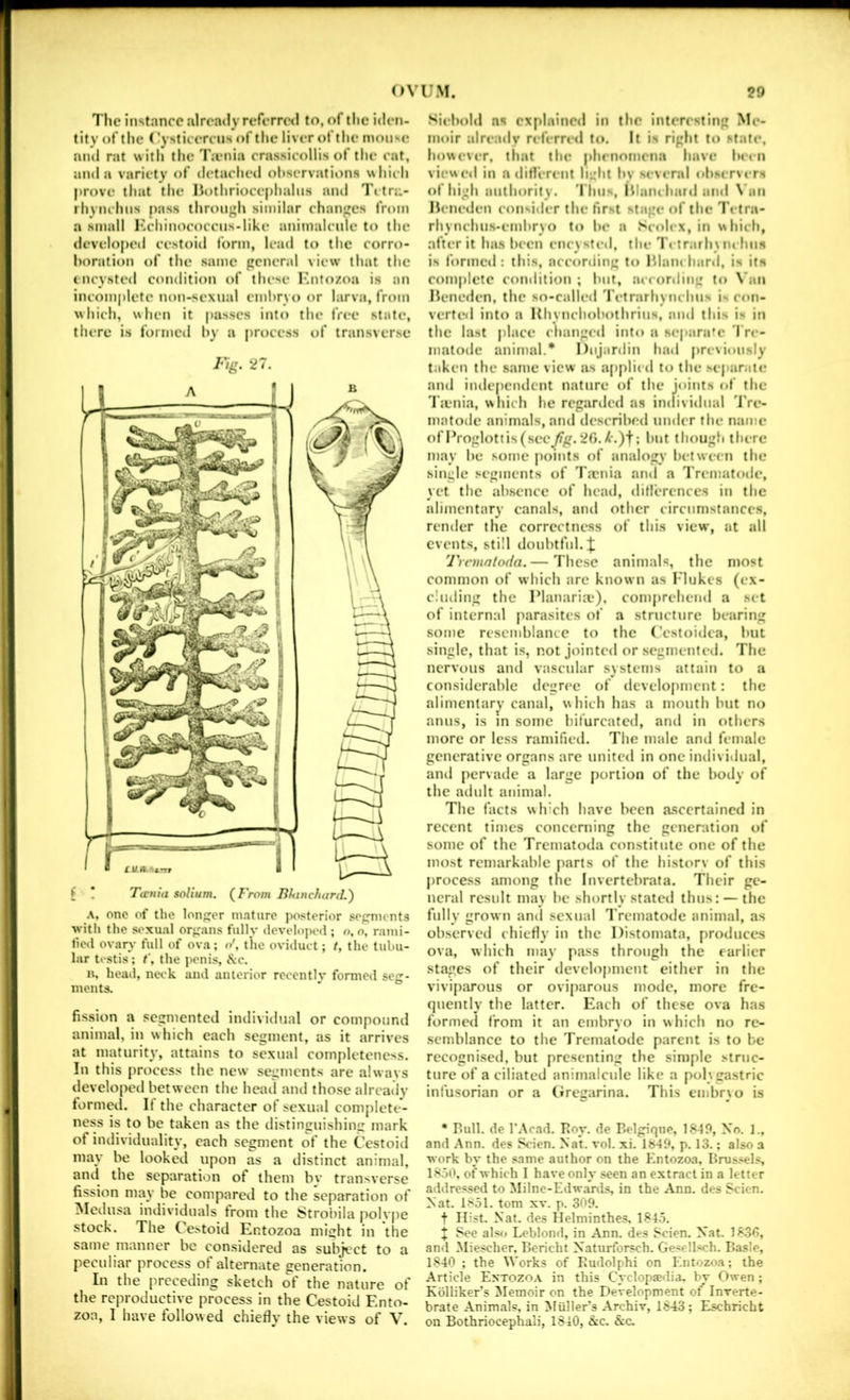The instance already referr(Hl to, of the iden- tity of the ('ysticercus of the liver of the mouse and rat with the l';enia crassicollis of the eat, and a variety of detached observations whieh prove that the Ilothrioce[)halns ami 'I'ltri:- rhyiuhns pass lhroii}»h similar changes from a small Kchinococcns-Iike animalcule to the developed cestoid form, lead to tlie corro- boration of the same genend view’ that the encysted condition of these I'ntozoa is an incomplete non-sexual embryo or larva, from which, when it passes into the free state, there is formed by a process of transverse Fig. 27. { \ Ttjcuia solium. (From BfanclianL) A, one of the longer mature posterior segments with the s«'xual organs fullv developoil; o. o, rami- fied ovary full of ova; o', the oviduct; t, the tubu- lar testis; t\ the penis, ivc. n, head, neck and anterior recently formed seg- ments. fission a segmented individual or compound animal, in which each segment, as it arrives at maturity, attains to sexual completeness. In this process the new segments are alwavs developed bet ween the head and those already formed. If the character of sexual complete- ness is to be taken as the distinguishing mark of individuality, each segment of the Cestoid may be looked upon as a distinct animal, and the separation of them by transverse fission may be compared to the separation of Aledusa individuals from the Strobila polvpe stock. The Cestoid Entozoa might in the same manner be considered as subject to a peculiar process of alternate generation. In the preceding sketch of the nature of the reproductive process in the Cestoid Ento- zoa, I have followed chiefly the views of V. Siiliold ns explained in the interesting Me- moir ;drc;uly referred to. It is right to state, however, that the plunomena have Iwen viewed in a diflerent light bv sev<*ral observers of high authority. I'hus, Illaiu hard and \ an Hcneden consider the first stage of the Tetra- rhynchus-embryo to be a Seolex, in whieh, after it has been eneysti-d, the trarhuu bus is formed : this, according to Hlam hard, is its complete condition ; but, according to \ iin Hencrlen, the so-called retrarhynehus i- con- verted into a Hhynehobothrius, and this is in the last place ehangerl into a scp;ira'c I re- matodc animal.* Dujardin had prcvion.sly taken the same view as applied to the separate and independent nature of the joints of the Irenia, which he regariled ns individual 'IVe- matode animals, and deseribed under the name of Proglottis (see^fg. 20. X’.)f; but though there may be some points of analogy between the single segments of Tmnia and a IVematode, yet the absence of hcatl, diflercnces in the alimentary canals, and other circumstances, render the correctness of this view, at all events, still doubtful. Tremntoda.— These animals, the most common of which arc known as I'lukcs (ex- cluding the Planaria?), comprehend a set of internal parasites of a structure bearing some resemblance to the Cestoidca, but single, that is, not jointed or segmenteil. The nervous and vascular .systems attain to a considerable degree of develo[imcnt: the alimentary canal, whieh has a mouth but no anus, IS m some bifurcated, and in others more or less ramifieil. The male and female generative organs are united in one individual, and jiervaile a large portion of the body of the adult animal. The facts which have been ascertained in recent times concerning the generation of some of the Trematoda constitute one of the most remarkable parts of the historv of this process among the Invertebrata. Their ge- neral result may be shortly stated thus: — the fully grown and sexual I'rcmatode animal, as observed chiefly in the Distomata, produces ova, which may pass through the earlier stages of their development either in the viviparous or oviparous mode, more fre- quently the latter. Each of these ova has formed from it an embryo in which no re- semblance to the Trematode parent is to he rccognisetl, but presenting the simple struc- ture of a ciliated animalcule like a pol\gastric infusorian or a (iregarina. This embr\o is • Bull, de r.\cad. Boy. de BflgiqiiP, 1849, No. 1., and .Ann. des Scien. Nat. vol. xi. 1849, p. 13.; also a work by the same author on the Entozoa, Brus.«el.s 18.50, of which I have only seen an extract in a letter addre.<^ed to Milne-Edwards, in the Ann. des Scien. Nat. 1851. tom xv. p. 309. t Hist. Nat. des Helminthes. 1845. + See al.«» Leblond, in Ann. des Scien. Nat. 1836, and Miescher, Bericht Natnrforsch. Ge'ell.‘»ch. Basle, 1840 ; the Works of Eudolphi on Entozoa; the Article Entozo.a. in this Cyclopaedia, by Owen ; Kblliker’s Memoir on the Development of Inverte- brate Animals, in Mullers Archiv, 1843 ; Eschricht on Bothriocephali, 1840, 8cc. &c.