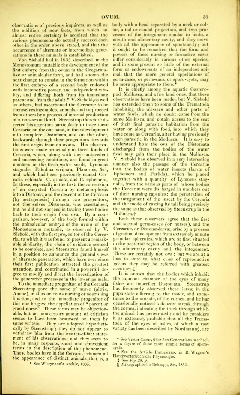olisorviitions of previous inquirers, ns well as the addition of new I’aels, from which an almost entire certainty is ac(jnircil tlmt the various phenomena do actually sncceetl each other in the order above stated, aiul that the occurrence of alternate or intermediate gene- rations in these animals is established. \’on Siebohl had in IH3.> described in the Monostomiim mntabile the development of the first embryo from the ovum in the (iregarina- like or animalcnlar form, and had shown the next change to consist in the formation within the first embrvo of a second boily cndoweil with locomotive power, and independent vita- lity, anil differing both from its immediate paient and from the adult.* V. Siebold,as well as others, had ascertained the (’ercarite to be themselves incomplete animals, and to firocecd from others by a procc.ss of internal (irodnction of a non-sexnal kind. 8teenstrup therefore di- rected his attention particularly to trace these (Y'rcariii* on the one hand, in their development into complete Distoinata, and on the other, backwards through their progenitors towards the first origin from an ovum. His observa- tions were made princijially in three kinds of (’ercaria, which, along with their antecedent and succeeding conditions, are found in great numbers in the fresh water snails, I.ymneus stagnalis, Palndina vivi|>ara, Planorbis, etc., and which had been jirevionsly named Cer- caria echinata, (\ armata, and ephemera. In these, especially in the first, the conversion of an encysted Ccrcaria by metamorphosis into a Distoma, and the descent of the (’ercaria (by metagenesis) through two progenitors, not themselves Distoinata, was ascertained, but he did not succeed in tracing these bodies liack to their origin fVom ova. By a com- parison, however, of the fiody formed within the animalcnlar embryo of the ovum of the Monostomiim mntabile, as observed by V. 8icbold, with the first progenitor of the Cerca- ria, to w hich it was found to present a remark- able similarity, the chain of evidence seemed to be complete, and tSteenstrup found himself in a position to announce the general views of alternate generation, which have ever since their first publication attracted the greatest attention, and contributed in a powerful de- gree to modify and direct the investigation of the generative processes in the lower animals. To the immediate progenitor of the Cercaria Steenstrup gave the name of nurse (altrix. Amine), in allusion to its nursing or nourishing function, and to the immediate progenitor of this one he pive the appellation of “ parent or grand-nurse.” These terms may be objection- able, but an unnecessary amount of criticism seems to have been bestow'cd on them bv some writers. They are adopted hypotheti- cally by Steenstrup ; they do not appear to withdraw him from the *matter-of-tact state- ment of his observations; and they seem to be, in many respects, short and convenient terms in the description of the phenomena. These bodies have in the Cercaria echinata all the appearance of distinct animal.s, that is, a • See Wiegmann’s Archir, lS3o. body with a head separated by a neck or col- lar, a tad or c.iiidal projection, and two pro- cesses of tbe integumeiit siimlar to limbs, a moutb and alimeutarv cavity, and tin v move w ith all the ap|>earance of spontaneity ; but it ought to be remarked that the form and powers of these nursing or formative casts dirt’er considerably in various other species, and in some pre.sent s > little of the external form or endowments of an iudependeiit ani- mal, that the more general appellations of germ-cases, or germ-sacs, or sporo-c\sts, may be more ajipropriate to them.* It is cIneHy among the lujuatic (Ja.stero- pod Mollusca, and a few land ones, that these observations have been made; but V. Siebold has extended them to .some of the Trematoda inhabiting the air-.sacs and other parts of water fowls, which no doubt come from the same Mollusca, and obtain access to tbe seat of their final parasitic habitation from the water or along with food, into v\hich they have come as Cercaria;, alter having previously been parasitic in the Mollusca. It is easy to understand how the ova of the Distoinata discharged from the bodies of the water fowl may gain their place in the Mollusca. V'. Siebold has observed in a very interesting manner also the [lassage of the Cercariie into the bodies of water insects (larvcc of Kphemera and Perlida), which he placed together with a (juantity of LMimeus stag- nalis, from the various jiarts of whose bodies the (Jcrcariac were dis liarged in numbers out of their nursing capsules: the penetration of the integument of the insect by the (’ercaria and the mode of casting its tail being [irecisely the .same as that observed by 5>teenstrup in the Mollusca.-j- Both these observers agree that the first and second germ-cases (or nurses), and the Cercariie. or I)istoma-larv;e, arise by a proces.s of gradual development from extremely minute er.uiular spherules, w hich are at first situated in the posterior region of the liody, or between the alimentary cavity and the integument. These are certainly not ova : but we are at a loss to state to what cl iss of reproductive germs they may be referred with greatest accuracy.;^ It is known that the bodies which inhabit the aqueous chamber of the eyes of many fishes are imperfect Distoinata. JSteenstrup has frequently observed these l.irxa; in the pupa state adhering to the inside, and some- times to the out.side, of the cornea, and he har occasionally noticed a delicate streak through the cornea, indicating the track through whiih the animal has penetratetl ; and he considers it as extremely probable that all the Trema- toda of the eyes of fishes, of which a vast variety has been described by Nordmann^, are * See Victor Cams, iiber den Generations-wechsel, for a figure of these more simple forms of sporo- cysts. t See the Article Par.vsites, in R. Wagner’s Ilandworterbuch der Physiologie. X See Fia. 2S. g'. § Mikograpliische Beitrage, &c., 1832.