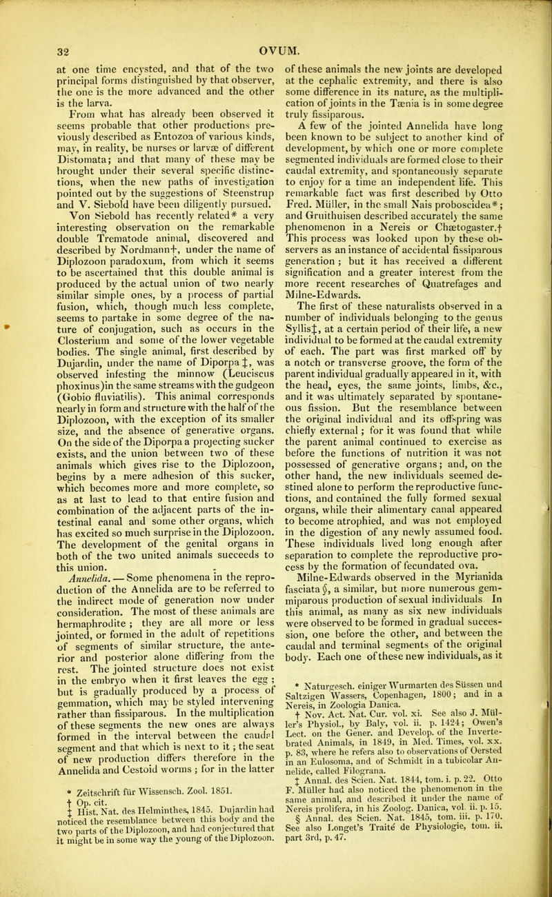 at one time encysted, and that of the two principal forms distinguished by that observer, the one is the more advanced and the other is the larva. From what has already been observed it seems probable that other productions pre- viously described as Entozoa of various kinds, may, in reality, be nurses or larvae of different Distomata; and that many of these may be brought under their several specific distinc- tions, when the new paths of investigation pointed out by the suggestions of Steenstrup and V. Siebold have been diligently pursued. Von Siebold has recently related* a very interesting observation on the remarkable double Trematode animal, discovered and described by Nordmannf, under the name of Diplozoon paradoxum, from which it seems to be ascertained that this double animal is produced by the actual union of two nearly similar simple ones, by a process of partial fusion, which, though much less complete, seems to partake in some degree of the na- ture of conjugation, such as occurs in the Closterium and some of the lower vegetable bodies. The single animal, first described by Dujardin, under the name of Diporpa J, was observed infesting the minnow (Leuciscus phoxinus)in the same streams with the gudgeon (Gobio fluviatilis). This animal corresponds nearly in form and structure with the half of the Diplozoon, with the exception of its smaller size, and the absence of generative organs. On the side of the Diporpa a projecting sucker exists, and the union between two of these animals which gives rise to the Diplozoon, begins by a mere adhesion of this sucker, which becomes more and more complete, so as at last to lead to that entire fusion and combination of the adjacent parts of the in- testinal canal and some other organs, which has excited so much surprise in the Diplozoon. The development of the genital organs in both of the two united animals succeeds to this union. Annelida. — Some phenomena in the repro- duction of the Annelida are to be referred to the indirect mode of generation now under consideration. The most of these animals are hermaphrodite ; they are all more or less jointed, or formed in the adult of repetitions of segments of similar structure, the ante- rior and posterior alone differing from the rest. The jointed structure does not exist in the embryo when it first leaves the egg ; but is gradually produced by a process of gemmation, which maj' be styled intervening rather than fissiparous. In the multiplication of these segments the new ones are always formed in the interval between the caudal segment and that which is next to it; the seat of new production differs therefore in the Annelida and Cestoid worms ; for in the latter * Zeitschrift fur Wissensch. Zool. 1851. + Op. cit. . i Hist. Nat. des Helminthes, 184.d. Dujardin had noticed the resemblance between this body and the two parts of the Diplozoon, and had conjectuied that it might be in some way the young of the Diplozoon. of these animals the new joints are developed at the cephalic extremity, and there is also some difference in its nature, as the multipli- cation of joints in the Taenia is in some degree truly fissiparous. A few of the jointed Annelida have long been known to be subject to another kind of development, by which one or more complete segmented individuals are formed close to their caudal extremity, and spontaneously separate to enjoy for a time an independent life. This remarkable fact was first described by Otto Fred. Muller, in the small Nais proboscidea* ; and Gruithuisen described accurately the same phenomenon in a Nereis or Chaetogaster.f This process was looked upon by these ob- servers as an instance of accidental fissiparous generation ; but it has received a different signification and a greater interest from the more recent researches of Quatrefages and Milne-Edwards. The first of these naturalists observed in a number of individuals belonging to the genus SyllisJ, at a certain period of their life, a new individual to be formed at the caudal extremity of each. Tlie part was first marked off* by a notch or transverse groove, the form of the parent individual gradually appeared in it, with the head, eyes, the same joints, limbs, &c., and it was ultimately separated by spontane- ous fission. But the resemblance between the original individual and its offspring was chiefly external; for it was found that while the parent animal continued to exercise as before the functions of nutrition it vvas not possessed of generative organs; and, on the other hand, the new individuals seemed de- stined alone to perform the reproductive func- tions, and contained the fully formed sexual organs, while their alimentary canal appeared to become atrophied, and was not employed in the digestion of any newly assumed food. These individuals lived long enough after separation to complete the reproductive pro- cess by the formation of fecundated ova. Milne-Edwards observed in the Myrianida fasciata^, a similar, but more numerous gem- miparous production of sexual individuals In this animal, as many as six new individuals were observed to be formed in gradual succes- sion, one before the other, and between the caudal and terminal segments of the original body. Each one of these new individuals, as it * Naturgesch. einiger Wurmarten dPS Siissen und Saltzigen Wassers, Copenhagen, 1800; and in a Nereis, in Zoologia Danica. t Nov. Act. Nat. Cur. vol. xi. See also J. Mul- ler’s Physiol., by Baly, vol. ii. p. 1424; Owen’s Lect. on the Gener. and Develop, of the Inverte- brated Animals, in 1849, in Med. Times, vol. xx. p. 83, where he refers also to observations of Oersted in an Eulosoma, and of Schmidt in a tubicolar An- nelide, called Filograna. X Annal. des Scien. Nat. 1844, tom. i. p. 22. Otto F. Miiller had also noticed the phenomenon in the same animal, and described it under the name of Nereis prolifera, in his Zoolog. Danica, vol. ii. p. 15. § Annal. des Scien. Nat. 1845, tom. iii. p. 170. See also Longet’s Traite de Physiologic, tom. ii. part 3rd, p. 47.