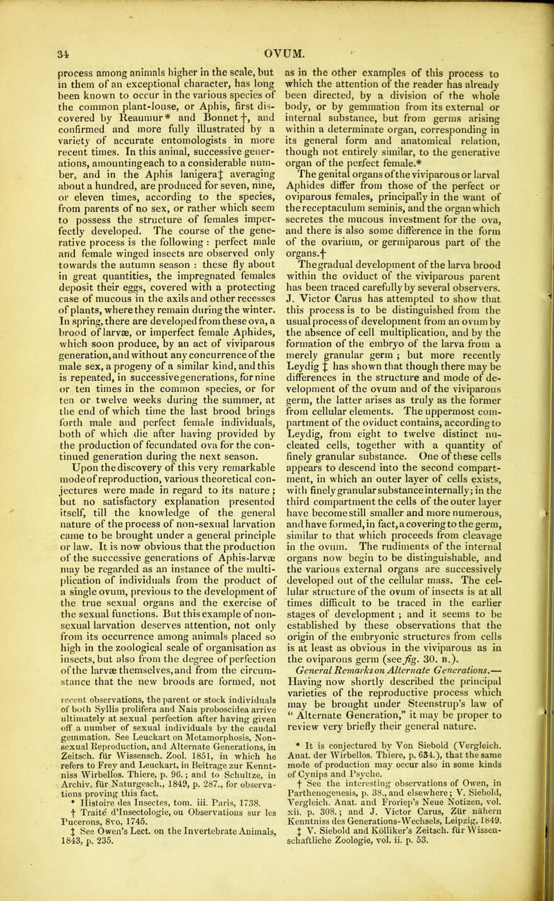 process among animals higher in the scale, but in them of an exceptional character, has long been known to occur in the various species of the common plant-louse, or Aphis, first dis- covered by Reaumur* and Bonnetf-, and confirmed and more fully illustrated by a variety of accurate entomologists in more recent times. In this aninal, successive gener- ations, amounting each to a considerable num- ber, and in the Aphis lanigeraj averaging about a hundred, are produced for seven, nine, or eleven times, according to the species, from parents of no sex, or rather which seem to possess the structure of females imper- fectly developed. The course of the gene- rative process is the following : perfect male and female winged insects are observed only towards the autumn season : these fly about in great quantities, the impregnated females deposit their eggs, covered with a protecting case of mucous in the axils and other recesses of plants, where they remain during the winter. In spring, there are developed from these ova, a brood of larvae, or imperfect female Aphides, which soon produce, by an act of viviparous generation, and without any concurrence of the male sex, a progeny of a similar kind, and this is repeated, in successivegenerations, for nine or ten times in the common species, or for ten or twelve weeks during the summer, at the end of which time the last brood brings forth male and perfect female individuals, both of which die after having provided by the production of fecundated ova for the con- tinued generation during the next season. Upon the discovery of this very remarkable mode of reproduction, various theoretical con- jectures were made in regard to its nature; but no satisfactory explanation presented itself, till the knowledge of the general nature of the process of non-sexual larvation came to be brought under a general principle or law. It is now obvious that the production of the successive generations of Aphis-larvae may be regarded as an instance of the multi- plication of individuals from the product of a single ovum, previous to the development of the true sexual organs and the exercise of the sexual functions. But this example of non- sexual larvation deserves attention, not only from its occurrence among animals placed so high in the zoological scale of organisation as insects, but also from the degree of perfection of the larvae themselves, and from the circum- stance that the new broods are formed, not recent observations, the parent or stock individuals of both Syllis prolifera and Nais proboscidea arrive ultimately at sexual perfection after having given oft’ a number of sexual individuals by the caudal gemmation. See Leuckart on Metamorphosis, Non- sexual Reproduction, and Alternate Generations, in Zeitsch. fiir Wissensch. Zool. 1851, in which he refers to Frey and Leuckart, in Beitrage zur Kennt- niss Wirbellos. Thiere, p. 96.; and to Schultze, in Archiv. fUr Naturgesch., 1849, p. 287., for observa- tions proving this fact. ♦ Histoire des Insectes, tom. iii. Paris, 1738. f Traite d’Insectologie, ou Observations sur les Pucerons, 8vo, 1745. X See Owen’s Lect. on the Invertebrate Animals, 1843, p. 235. as in the other examples of this process to which the attention of the reader has already been directed, by a division of the whole body, or by gemmation from its external or internal substance, but from germs arising within a determinate organ, corresponding in its general form and anatomical relation, though not entirely similar, to the generative organ of the perfect female.* The genital organs of the viviparous or larval Aphides differ from those of the perfect or oviparous females, principally in the want of thereceptaculum serainis, and the organ which secretes the mucous investment for the ova, and there is also some difference in the form of the ovarium, or germiparous part of the organs.j' Thegradual development of the larva brood within the oviduct of the viviparous parent has been traced carefully by several observers. J. Victor Carus has attempted to show that this process is to be distinguished from the usual process of development from an ovum by the absence of cell multiplication, and by the formation of the embryo of the larva from a merely granular germ ; but more recently Leydig % has shown that though there may be differences in the structure and mode of de- velopment of the ovum and of the viviparous germ, the latter arises as truly as the former from cellular elements. The uppermost com- partment of the oviduct contains, according to Leydig, from eight to twelve distinct nu- cleated cells, together with a quantity of finely granular substance. One of these cells appears to descend into the second compart- ment, in which an outer layer of cells exists, with finely granular substance internally; in the third compartment the cells of the outer layer have become still smaller and more numerous, and have formed, in fact, a covering to the germ, similar to that which proceeds from cleavage in the ovum. The rudiments of the internal organs now begin to be distinguishable, and the various external organs are successively developed out of the cellular mass. The cel- lular structure of the ovum of insects is at all times difficult to be traced in the earlier stages of development ; and it seems to be established by these observations that the origin of the embryonic structures from cells is at least as obvious in the viviparous as in the oviparous germ (see^g. 30. b.). General Remarks on Alternate Generations.— Having now shortly described the principal varieties of the reproductive process which may be brought under Steenstrup’s law of “ Alternate Generation,” it may be proper to review very briefly their general nature. * It is conjectured by Von Siebold (Vergleich. Anat. der Wirbellos. Thiere, p. 634.), that the same mode of production may occur also in some kinds of Cynips and Psyche. f See the interesting obseiwations of Owen, in Parthenogenesis, p. 38.,and elsewhere; V..Siebold, Vergleich. Anat. and Froriep’s Neue Notizen, vol. xii. p. 308.; and J. Victor Carus, Ziir nahern Kenntniss des Generations-Wechsels, Leipzig, 1849. X V. Siebold and Kblliker’s Zeitsch. fiir W issen- schaftliche Zoologie, vol. ii. p. 53.