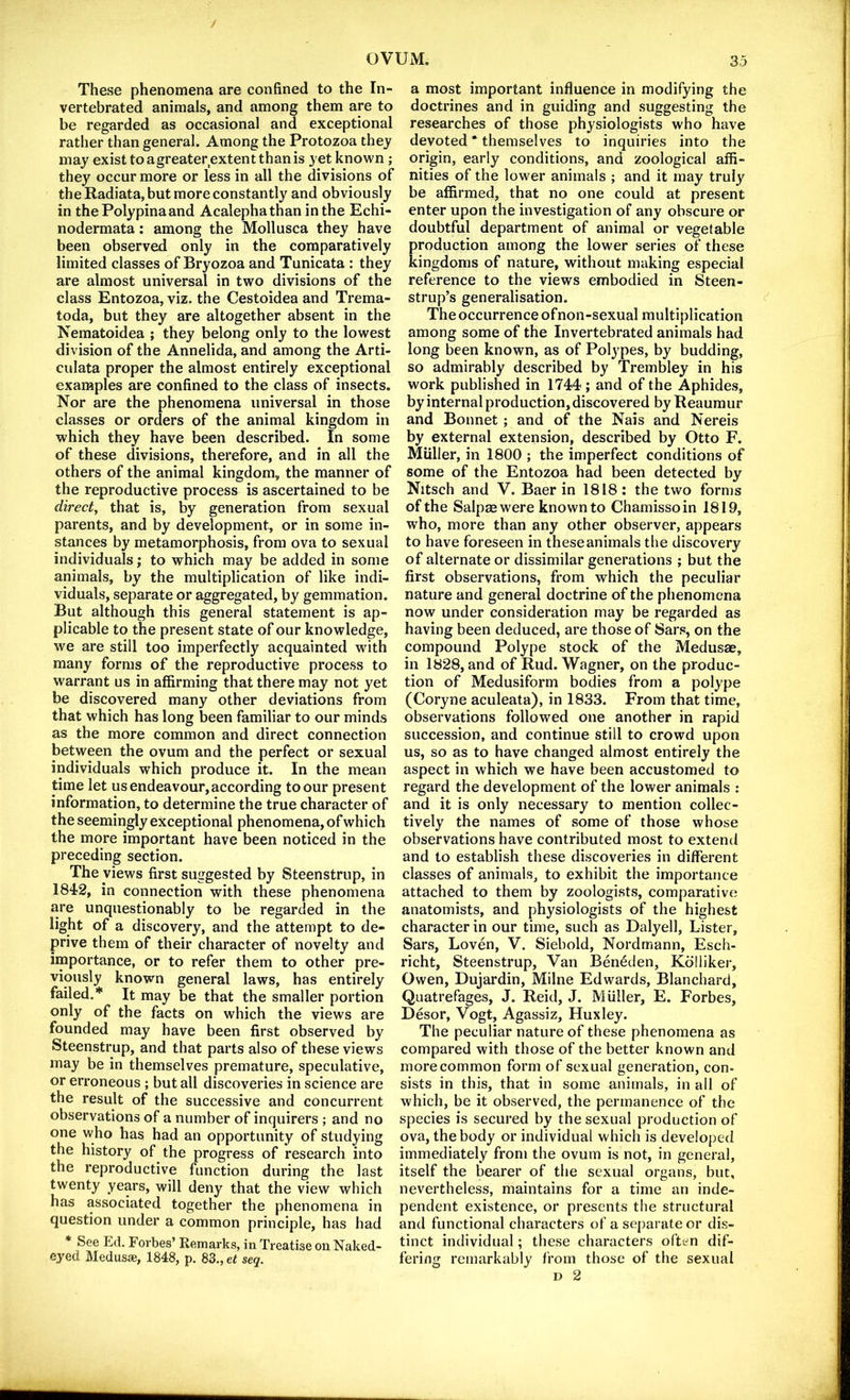 These phenomena are confined to the In- vertebrated animals, and among them are to be regarded as occasional and exceptional rather than general. Among the Protozoa they may exist to agreater extent than is yet known ; they occur more or less in all the divisions of the Radiata, but more constantly and obviously in thePolypinaand Acalephathan in the Echi- nodermata: among the Mollusca they have been observed only in the comparatively limited classes of Bryozoa and Tunicata : they are almost universal in two divisions of the class Entozoa, viz. the Cestoidea and Trema- toda, but they are altogether absent in the Nematoidea ; they belong only to the lowest division of the Annelida, and among the Arti- culata proper the almost entirely exceptional examples are confined to the class of insects. Nor are the phenomena universal in those classes or orders of the animal kingdom in which they have been described. In some of these divisions, therefore, and in all the others of the animal kingdom, the manner of the reproductive process is ascertained to be direct, that is, by generation from sexual parents, and by development, or in some in- stances by metamorphosis, from ova to sexual individuals; to which may be added in some animals, by the multiplication of like indi- viduals, separate or aggregated, by gemmation. But although this general statement is ap- plicable to the present state of our knowledge, we are still too imperfectly acquainted with many forms of the reproductive process to warrant us in affirming that there may not yet be discovered many other deviations from that which has long been familiar to our minds as the more common and direct connection between the ovum and the perfect or sexual individuals which produce it. In the mean time let us endeavour,according to our present information, to determine the true character of the seemingly exceptional phenomena, of which the more important have been noticed in the preceding section. The views first suggested by Steenstrup, in 1842, in connection with these phenomena are unquestionably to be regarded in the light of a discovery, and the attempt to de- prive them of their character of novelty and importance, or to refer them to other pre- viously known general laws, has entirely failed.* It may be that the smaller portion only of the facts on which the views are founded may have been first observed by Steenstrup, and that parts also of these views may be in themselves premature, speculative, or erroneous ; but all discoveries in science are the result of the successive and concurrent observations of a number of inquirers ; and no one who has had an opportunity of studying the history of the progress of research into the reproductive function during the last twenty years, will deny that the view which has associated together the phenomena in question under a common principle, has had * See Ed. Forbes’ Remarks, in Treatise on Naked- eyed Medusae, 1848, p. 83., et seq. a most important influence in modifying the doctrines and in guiding and suggesting the researches of those physiologists who have devoted * themselves to inquiries into the origin, early conditions, and zoological affi- nities of the lower animals ; and it may truly be affirmed, that no one could at present enter upon the investigation of any obscure or doubtful department of animal or vegetable production among the lower series of these kingdoms of nature, without making especial reference to the views embodied in Steen- strup’s generalisation. The occurrence of non-sexual multiplication among some of the Invertebrated animals had long been known, as of Polypes, by budding, so admirably described by Trembley in his work published in 1744; and of the Aphides, by internal production, discovered by Reaumur and Bonnet ; and of the Nais and Nereis by external extension, described by Otto F. Muller, in 1800 ; the imperfect conditions of some of the Entozoa had been detected by Nitsch and V. Baer in 1818: the two forms of the Salpsewere known to Chamissoin 1819, who, more than any other observer, appears to have foreseen in these animals the discovery of alternate or dissimilar generations ; but the first observations, from which the peculiar nature and general doctrine of the phenomena now under consideration may be regarded as having been deduced, are those of Sars, on the compound Polype stock of the Medusae, in 1828, and of Rud. Wagner, on the produc- tion of Medusiform bodies from a polype (Coryne aculeata), in 1833. From that time, observations followed one another in rapid succession, and continue still to crowd upon us, so as to have changed almost entirely the aspect in which we have been accustomed to regard the development of the lower animals : and it is only necessary to mention collec- tively the names of some of those whose observations have contributed most to extend and to establish these discoveries in different classes of animals, to exhibit the importance attached to them by zoologists, comparative anatomists, and physiologists of the highest character in our time, such as Dalyell, Lister, Sars, Loven, V. Siebold, Nordmann, Esch- richt, Steenstrup, Van Beneden, Kdlliker, Owen, Dujardin, Milne Edwards, Blanchard, Quatrefages, J. Reid, J. Muller, E. Forbes, Desor, Vogt, Agassiz, Huxley. The peculiar nature of these phenomena as compared with those of the better known and more common form of sexual generation, con- sists in this, that in some animals, in all of which, be it observed, the permanence of the species is secured by the sexual production of ova, the body or individual which is developed immediately from the ovum is not, in general, itself the bearer of the sexual organs, but, nevertheless, maintains for a time an inde- pendent existence, or presents the structural and functional characters of a separate or dis- tinct individual; these characters often dif- fering remarkably from those of the sexual