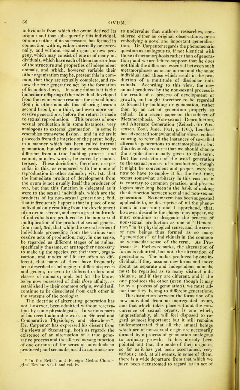 individuals from which the ovum derived its origin : and that subsequently this individual, or one or other of its successors, has formed in connection with it, either internally or exter- nally, and without sexual organs, a new pro- geny, which may consist of one or of many in- dividuals, which have each of them more or less of the structure and properties of independent animals, and which, however variable their other organisation maybe, present this in com- mon, that they are sexually complete, and re- new the true generative act by tbe formation of fecundated ova. In some animals it is the immediate offspring of the individual developed from the ovum which resumes the sexual func- tion ; in other animals this offspring bears a second brood, or a third, and even more suc- cessive generations, before the return is made to sexual reproduction. This process of non- sexual production is in some instances, very analogous to external gemmation ; in some it resembles transverse fission ; and in others it proceeds from the interior of the parent body, in a manner which has been called internal gemmation, but which must be considered as different from a true budding process, and cannot, in a few words, be correctly charac- terised. These deviations, therefore, are pe- culiar in this, as compared with the mode of reproduction in other animals; viz. 1st, that the immediate product of development from the ovum is not usually itself the producer of ova, but that this function is delegated as it were to the sexual individuals, which are the products of its non-sexual generation ; 2nd, that it frequently happens that in place of one individual only resulting from the development of an ovum, several, and even a great multitude of individuals are produced by the non-sexual multiplication of the product of sexual genera- tion ; and, 3rd, that while the several series of individuals proceeding from the various suc- cessive acts of production, may, in one sense, be regarded as different stages of an animal specifically the same, or are together necessary to make up the species, }^et their form, organ- isation, and modes of life are often so dif- ferent, that many of them have frequently been described as belonging to different species and genera, or even to different orders and classes of animals; and, but for the know- ledge now possessed of their c’ose affinity, as established by their common origin, would still continue to be dissociated from each other in the systems of the zoologist. The doctrine of alternating generation has not, however, been admitted without reserva- tion by some physiologists. In various parts of his recent admirable work on General and Comparative Physiology, and elsewhere *, Dr. Carpenter has expressed his dissent from the views of Steenstrup, both as regards the existence of an alternation of a true gene- rative process and the aliened nursing function of one or more of the series of individuals so produced; and seems disposed in some measure * In the British and Foreign Medico-Chirur- gical Review voh i. and vol. iv. to undervalue that author’s researches, con- sidered either as original observations, or as embodying a novel and important generalisa- tion. Dr. Carpenter regards the phenomena in question as analogous to, if not identical with those of metamorphosis rather than of genera- tion ; and we are left to suppose that he does not think the difference essential between such metamorphoses as occur in one and the same individual and those which result in the pro- duction of a multitude of dissimilar indi- viduals. According to this view, the new animal produced by the non-sexual process is the result of a process of development or growth, and ought therefore to be regarded as formed by budding or gemmation, rather than by an act of generation properly so called. In a recent paper on the subject of Metamorphosis, Non-sexual Keproduction, and Alternate Generation (Zeitsch. fiir Wis- sensch. Zool. June, 1851, p. 170.), Leuckart has advocated somewhat similar views, endea- vouring to refer all the instances of so-called alternate generations to metamorphosis ; but this obviously requires that we should change the signification usually given to this term. But the restriction of the word generation to the sexual process of reproduction, though it might be convenient and proper, were we now to have to employ it for the first time, seems somewhat arbitrary in this case, as it is contrary to common practice, and physio- logists have long been in the habit of making the distinction between sexual and non-sexual generation. No new term has been suggested applicable to, or descriptive of, all the pheno- mena in question; and 1 apprehend, that, however desirable the change may appear, we must continue to designate the process of non-sexual production as one of “ Genera- tion ” in its physiological sense, and the series of new beings thus formed as so many “generations” of individuals in the common or vernacular sense of the term. As Pro- fessor E. Forbes remarks, the alternation of forms is admitted, but not the alternation of generations. The bodies produced by one in- dividual, if they assume new forms and move about as separate and independent animals, must be regarded as so many distinct indi- viduals ; and if they are different, and if the one produces the other (even though it may be by a process of gemmation), we must ad- mit that they belong to different generations. The distinction between the formation of a new individual from an impregnated ovum, and that which takes place without the con- currence of sexual organs, is one which, unquestionably, all will feel disposed to re- gard as most important; but it still remains undemonstrated that all the animal beings which are of non-sexual origin are necessarily formed by a process of gemmation analogous to ordinary growth. It has already been pointed out that the mode of their origin is, so far as it has yet been ascertained, very various; and, at all events, in some of them, there is a wide departure from that which we have been accustomed to regard as an act of
