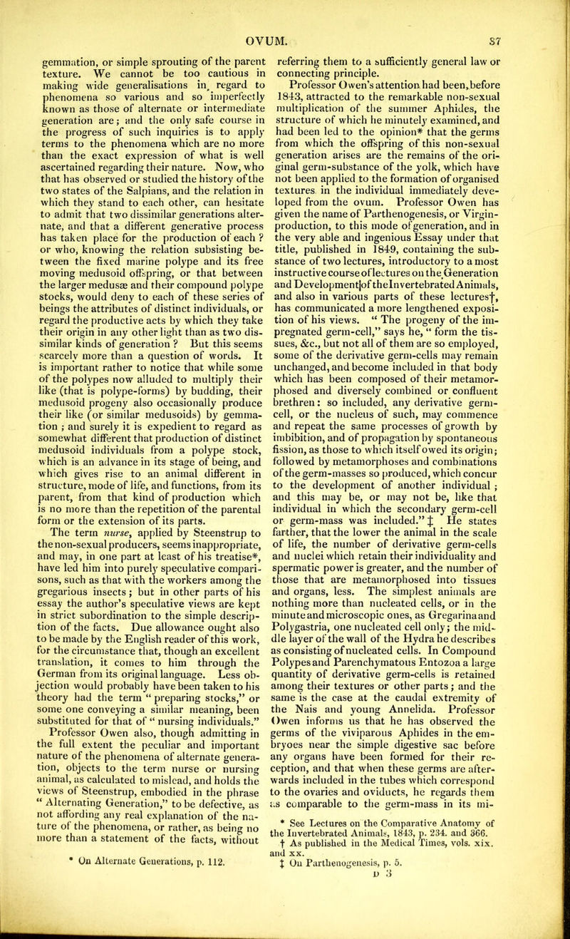 gemmation, or simple sprouting of the parent texture. We cannot be too cautious in making wide generalisations in^ regard to phenomena so various and so imperfectly known as those of alternate or intermediate generation are; and the only safe course in the progress of such inquiries is to apply terms to the phenomena which are no more than the exact expression of what is well ascertained regarding their nature. Now, who that has observed or studied the history of the two states of the Salpians, and the relation in which they stand to each other, can hesitate to admit that two dissimilar generations alter- nate, and that a different generative process has taken place for the production of each ? or who, knowing the relation subsisting be- tween the fixed marine polype and its free moving medusoid offspring, or that between the larger medusae and their compound polype stocks, would deny to each of these series of beings the attributes of distinct individuals, or regard the productive acts by which they take their origin in any other light than as two dis- similar kinds of generation ? But this seems scarcely more than a question of words. It is important rather to notice that while some of the polypes now alluded to multiply their like (that is polype-forms) by budding, their medusoid progeny also occasionally produce their like (or similar medusoids) by gemma- tion ; and surely it is expedient to regard as somewhat different that production of distinct medusoid individuals from a polype stock, which is an advance in its stage of being, and which gives rise to an animal different in structure, mode of life, and functions, from its parent, from that kind of production which is no more than the repetition of the parental form or the extension of its parts. The term nurse^ applied by Steenstrup to the non-sexual producers, seems inappropriate, and may, in one part at least of his treatise*, have led him into purely speculative compari- sons, such as that with the workers among the gregarious insects ; but in other parts of his essay the author’s speculative views are kept in strict subordination to the simple descrip- tion of the facts. Due allowance ought also to be made by the English reader of this work, for the circumstance that, though an excellent translation, it comes to him through the German from its original language. Less ob- jection would probably have been taken to his theory had the term “ preparing stocks,” or some one conveying a similar meaning, been substituted for that of “ nursing individuals.” Professor Owen also, though admitting in the full extent the peculiar and important nature of the phenomena of alternate genera- tion, objects to the term nurse or nursing animal, as calculated to mislead, and holds the views of Steenstrup, embodied in the phrase “ Alternating Generation,” to be defective, as not affording any real explanation of the na- ture of the phenomena, or rather, as being no more than a statement of the facts, without • On Alternate Generations, p. 112. referring them to a sufficiently general law or connecting principle. Professor Owen’s attention had been,before 1843, attracted to the remarkable non-sexual multiplication of the summer Aphides, the structure of which he minutely examined, and had been led to the opinion* that the germs from which the offspring of this non-sexual generation arises are the remains of the ori- ginal germ-substance of the yolk, which have not been applied to the formation of organised textures in the individual immediately deve- loped from the ovum. Professor Owen has given the name of Parthenogenesis, or Virgin- production, to this mode of generation, and in the very able and ingenious Essay under that title, published in 1849, containing the sub- stance of two lectures, introductory to a most instructive course of lectures on the Generation and Developmentjof theinvertebrated Animals, and also in various parts of these lecturesf, has communicated a more lengthened exposi- tion of his views. “ The progeny of the im- pregnated germ-cell,” says he, “ form the tis- sues, &c., but not all of them are so employed, some of the derivative germ-cells may remain unchanged, and become included in that body which has been composed of their metamor- phosed and diversely combined or confluent brethren: so included, any derivative germ- cell, or the nucleus of such, may commence and repeat the same processes of growth by imbibition, and of propagation by spontaneous fission, as those to which itself owed its origin; followed by metamorphoses and combinations of the germ-masses so produced, which concur to the development of another individual ; and this may be, or may not be, like that individual in which the secondary germ-cell or germ-mass was included.” J He states farther, that the lower the animal in the scale of life, the number of derivative germ-cells and nuclei which retain their individuality and spermatic power is greater, and the number of those that are metamorphosed into tissues and organs, less. The simplest animals are nothing more than nucleated cells, or in the minute and microscopic ones, as Gregarinaand Polygastria, one nucleated cell only; the mid- dle layer of the wall of the Hydra he describes as consisting of nucleated cells. In Compound Polypes and Parenchymatous Entozoa a large quantity of derivative germ-cells is retained among their textures or other parts; and the same is the case at the caudal extremity of the Nais and young Annelida. Professor Owen informs us that he has observed the germs of the viviparous Aphides in the em- bryoes near the simple digestive sac before any organs have been formed for their re- ception, and that when these germs are after- wards included in the tubes which correspond to the ovaries and oviducts, he regards them as comparable to the germ-mass in its mi- * See Lectures on the Comparative Anatomy of the Invertebrated Animals, 1843, p. 234. and 366. t As published in the Medical Times, vols. xix. and XX. X On Parthenogenesis, p. 5.
