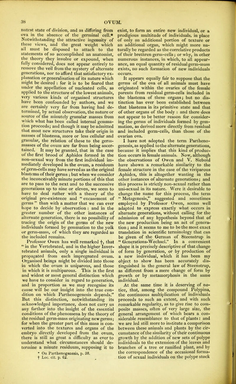 nutest state of division, and as differing from ova in the absence of the germinal cell.* Notwithstanding the attractive ingenuity of these views, and the great weight which all must be disposed to attach to the statements of so accomplished an anatomist, the theory they involve or expound, when fully considered, does not appear entirely to remove the veil from the mystery of alternate generations, nor to afford that satisfactory ex- planation or generalisation of its nature which might be desired : for it is to be feared that under the appellation of nucleated cells, as applied to the structure of the lowest animals, very various kinds of organised structures have been confounded by authors, and we are certainly very far from having had de- termined, by actual observation, the nature or source of the minutely granular masses from vyhich what has been called internal gemma- tion proceeds; and though it may be admitted that most new structures take their origin in masses of blastema, more or less cellular and granular, the relation of these to the germ- masses of the ovum are far from being ascer- tained. It may be granted, that in the case of the first brood of Aphides formed in the non-sexual way from the first individual im- mediately developed in the ovum, a residuum of germ-cells may have served as as the original blastema of their germs ; but when we consider the inconceivably minute portions of this that are to pass to the next and to the successive generations up to nine or eleven, we seem to have to deal rather with a theory of the original pre-existence and “ encasement of germs ” than with a matter that we can ever hope to decide by observation : and in the greater number of the other instances of alternate generation, there is no possibility of tracing the origin of the germs of the new individuals formed by gemmation to the yolk or germ-mass, of which they are regarded as the included remains. Professor Owen has well remarked f, that “ in the Vertebrated, and in the higher Inver- tebrated animals, only a single individual is propagated from each impregnated ovum. Organised beings might be divided into those in which the ovum is uniparous, and those in which it is multiparous. This is the first and widest or most general distinction which we have to consider in regard to generation, and in proportion as we may recognise its cause will be our insight into the true con- dition on which Parthenogenesis depends.” But this distinction, notwithstanding its acknowledged importance, does not carry us any farther into the insight of the essential conditions of the phenomena by the theory of the residual germ-mass originating new germs; for when the greater part of this mass is con- verted into the textures and organs of the embryo directly developed from the ovum, there is still as great a difficulty as ever to understand what circumstances should de- termine a minute residuum, supposing it to On Parthenogenesis, p. 38. t Loc. cit. p. 62. exist, to form an entire new individual, or a prodigious multitude of individuals, in place of only an additional portion of texture or an additional organ, which might more na- turally be regarded as the correlative products of their brethren germ-cells; or why, in other numerous instances, in which, to all appear- ance, an equal quantity of residual germ-mass exists, no such formation of new individuals occurs. It appears equally fair to suppose that the germs of the ova of all animals must have originated within the ovaries of the female parents from residual germ-cells included in the blastema of these organs; but no dis- tinction has ever been established between that blastema in its primitive state and that of other organs of the body : and there does not appear to be better reason for consider- ing the germs of individuals formed by gem- mation, as derived more directly from residual and included germ-cells, than those of the ovarian ova. I have not adopted the term Partheno- genesis, as applied to the alternate generations, because it implies that this kind of produc- tion occurs in female animals. Now, although the observations of Owen and V. Siebold have shown a remarkable similarity to the female structure in the case of the viviparous Aphides, this is altogether wanting in the other instances of alternate generations; and this process is strictly non-sexual rather than uni-sexual in its nature. Were it desirable to change the name for this process, the term “ Metagenesis,*’ suggested and sometimes employed by Professor Owen, seems well adapted to express exactly what occurs in alternate generations, without calling for the admission of any hypothesis beyond that of the new production being an act of genera- tion ; and it seems to me to be the most exact translation in scientific terminology that can be given of the German of Steenstrup in “ Generations-Wechsel.” In a convenient shape it is precisely descriptive of that change of form by generation, or by production of a new individual, which it has been my object to show has been accurately dis- tinguished in the general law of Steenstrup, as different from a mere change of form by growth or by metamorphosis in the same individual. At the same time it is deserving of no- tice, that, among the compound Polypina, the continuous multiplication of individuals proceeds to such an extent, and with such remarkable regularity, as to give rise to com- posite masses, often of very large size, the general arrangement of which bears a con- siderable resemblance to that of plants: and we are led still more to institute a comparison between these animals and plants by the cir- cumstance of the similarity of their continuous growth by the addition of new sets of polype individuals to the extension of the leaves and branches of a tree or ramified plant, and by the correspondence of the occasional forma- tion of sexual individuals on the polype stock