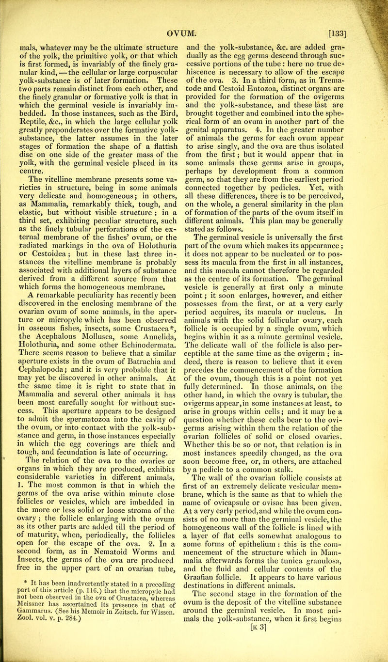 rnals, whatever may be the ultimate structure of the yolk, the primitive yolk, or that which is first formed, is invariably of the finely gra- nular kind,—the cellular or large corpuscular yolk-substance is of later formation. These two parts remain distinct from each other, and the finely granular or formative yolk is that in which the germinal vesicle is invariably im- bedded. In those instances, such as the Bird, Reptile, &c., in which the large cellular yolk greatly preponderates over the formative yolk- substance, the latter assumes in the later stages of formation the shape of a flattish disc on one side of the greater mass of the yolk, with the germinal vesicle placed in its centre. The vitelline membrane presents some va- rieties in structure, being in some animals very delicate and homogeneous; in others, as Mammalia, remarkably thick, tough, and elastic, but without visible structure ; in a third set, exhibiting peculiar structure, such as the finely tubular perforations of the ex- ternal membrane of the fishes’ ovum, or the radiated markings in the ova of Holothiiria or Cestoidea ; but in these last three in- stances the vitelline membrane is probably associated with additional layers of substance derived from a different source from that which forms the homogeneous membrane. A remarkable peculiarity has recently been discovered in the enclosing membrane of the ovarian ovum of some animals, in the aper- ture or micropyle which has been observed in osseous fishes, insects, some Crustacea^, the Acephalous Mollusca, some Annelida, Holothuria, and some other Echinodermata. There seems reason to believe that a similar aperture exists in the ovum of Batrachia and Cephalopoda; and it is very probable that it may yet be discovered in other animals. At the same time it is right to state that in Mammalia and several other animals it has been most carefully sought for without suc- cess. This aperture appears to be designed to admit the spermatozoa into the cavity of the ovum, or into contact with the yolk-sub- stance and germ, in those instances especially in which the egg coverings are thick and tough, and fecundation is late of occurring. The relation of the ova to the ovaries or organs in which they are produced, exhibits considerable varieties in different animals. 1. The most common is that in which the germs of the ova arise within minute close follicles or vesicles, which are imbedded in the more or less solid or loose stroma of the ovary ; the follicle enlarging with the ovum as its other parts are added till the period of of maturity, when, periodically, the follicles open for the escape of the ova. 2. In a second form, as in Nematoid Worms and Insects, the germs of the ova are produced free in the upper part of an ovarian tube, * It has been inadvertently stated in a preceding part of this article _(p. IIG.) that the micropyle had not been observed in the ova of Crustacea, whereas Meissner has ascertained its presence in that of Gammarus. (See his Memoir in Zeitsch. fur Wissen. Zool. vol. V. p. 284.) and the yolk-substance, &c. are added gra- dually as the egg germs descend through suc- cessive portions of the tube : here no true de- hiscence is necessary to allow of the escape of the ova. 3. In a third form, as in Trema- tode and Cestoid Entozoa, distinct organs are provided for the formation of the ovigerms and the yolk-substance, and these last are brought together and combined into the sphe- rical form of an ovum in another part of the genital apparatus. 4. In the greater number of animals the germs for each ovum appear to arise singly, and the ova are thus isolated from the first; but it would appear that in some animals these germs arise in groups, perhaps by development from a common germ, so that they are from the earliest period connected together by pedicles. Yet, with all these differences, there is to be perceived, on the whole, a general similarity in the plan of formation of the parts of the ovum itself in different animals. This plan may be generally stated as follows. The germinal vesicle is universally the first part of the ovum which makes its appearance ; it does not appear to be nucleated or to pos- sess its macula from the first in all instances, and this macula cannot therefore be regarded as the centre of its formation. The germinal vesicle is generally at first only a minute point; it soon enlarges, however, and either possesses from the first, or at a very early period acquires, its macula or nucleus. In animals with the solid follicular ovary, each follicle is occupied by a single ovum, which begins within it as a minute germinal vesicle. The delicate wall of the follicle is also per- ceptible at the same time as the ovigerm ; in- deed, there is reason to believe that it even precedes the commencement of the formation of the ovum, though this is a point not yet fully determined. In those animals, on the other hand, in which the ovary is tubular, the ovigerms appear,in some instances at least, to arise in groups within cells; and it may be a question whether these cells bear to the ovi- germs arising within them the relation of the ovarian follicles of solid or closed ovaries. Whether this be so or not, that relation is in most instances speedily changed, as the ova soon become free, or, in others, are attached by a pedicle to a common stalk. The wall of the ovarian follicle consists at first of an extremely delicate vesicular mem- brane, which is the same as that to which the name of ovicapsule or ovisac has been given. At a very early period,and while the ovum con- sists of no more than the germinal vesicle, the homogeneous wall of the follicle is lined with a layer of flat cells somewhat analogous to some forms of epithelium : this is the com - mencement of the structure which in Mam- malia afterwards forms the tunica granulosa, and the fluid and cellular contents of the Graafian follicle. It appears to have various destinations in different animals. The second stage in the formation of the ovum is the deposit of the vitelline substance around the germinal vesicle. In most ani- mals the yolk-substance, when it first begins [k3]