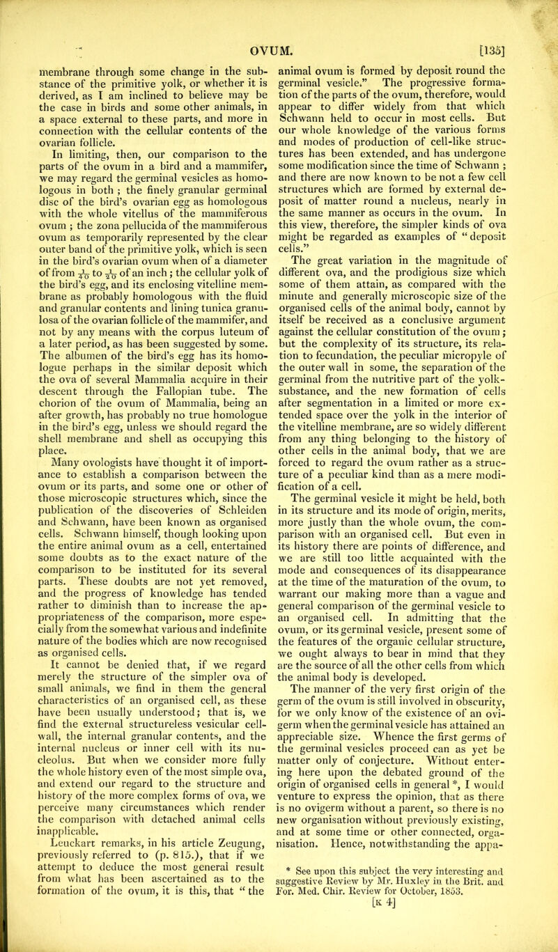 membrane through some change in the sub- stance of the primitive yolk, or whether it is derived, as I am inclined to believe may be the case in birds and some other animals, in a space external to these parts, and more in connection with the cellular contents of the ovarian follicle. In limiting, then, our comparison to the parts of the ovum in a bird and a mammifer, we may regard the germinal vesicles as homo- logous in both ; the finely granular germinal disc of the bird’s ovarian egg as homologous with the whole vitellus of the mammiferous ovum ; the zona pellucida of the mammiferous ovum as temporarily represented by the clear outer band of the primitive yolk, which is seen in the bird’s ovarian ovum when of a diameter of from to 2V of an inch; the cellular yolk of the bird’s egg, and its enclosing vitelline mem- brane as probably homologous with the fluid and granular contents and lining tunica granu- losa of the ovarian follicle of the mammifer, and not by any means with the corpus luteum of a later period, as has been suggested by some. The albumen of the bird’s egg has its homo- logue perhaps in the similar deposit which the ova of several Mammalia acquire in their descent through the Fallopian tube. The chorion of the ovum of Mammalia, being an after growth, has probably no true homologue in the bird’s egg, unless we should regard the shell membrane and shell as occupying this place. Many ovologists have thought it of import- ance to establish a comparison between the ovum or its parts, and some one or other of those microscopic structures which, since the publication of the discoveries of Schleiden and Schwann, have been known as organised cells. Schwann himself, though looking upon the entire animal ovum as a cell, entertained some doubts as to the exact nature of the comparison to be instituted for its several parts. These doubts are not yet removed, and the progress of knowledge has tended rather to diminish than to increase the ap- propriateness of the comparison, more espe- cially from the somewhat various and indefinite nature of the bodies which are now recognised as organised cells. It cannot be denied that, if we regard merely the structure of the simpler ova of small animals, we find in them the general characteristics of an organised cell, as these have been usually understood; that is, we find the external structureless vesicular cell- wall, the internal granular contents, and the internal nucleus or inner cell with its nu- cleolus. But when we consider more fully the whole history even of the most simple ova, and extend our regard to the structure and history of the more complex forms of ova, we perceive many circumstances which render the comparison with detached animal cells inapplicable. Leuckart remarks, in his article Zengung, previously referred to (p. 815.), that if we attempt to deduce the most general result from what has been ascertained as to the formation of the ovum, it is this, that “ the animal ovum is formed by deposit round the germinal vesicle.” The progressive forma- tion of the parts of the ovum, therefore, would appear to differ widely from that which Schwann held to occur in most cells. But our whole knowledge of the various forms and modes of production of cell-like struc- tures has been extended, and has undergone some modification since the time of Schwann ; and there are now known to be not a few cell structures which are formed by external de- posit of matter round a nucleus, nearly in the same manner as occurs in the ovum. In this view, therefore, the simpler kinds of ova might be regarded as examples of “deposit cells.” The great variation in the magnitude of different ova, and the prodigious size which some of them attain, as compared with the minute and generally microscopic size of the organised cells of the animal body, cannot by itself be received as a conclusive argument against the cellular constitution of the ovum ; but the complexity of its structure, its rela- tion to fecundation, the peculiar micropyle of the outer wail in some, the separation of the germinal from the nutritive part of the yolk- substance, and the new formation of cells after segmentation in a limited or more ex- tended space over the yolk in the interior of the vitelline membrane, are so widely different from any thing belonging to the history of other cells in the animal body, that we are forced to regard the ovum rather as a struc- ture of a peculiar kind than as a mere modi- fication of a cell. The germinal vesicle it might be held, both in its structure and its mode of origin, merits, more justly than the whole ovum, the com- parison with an organised cell. But even in its history there are points of difference, and we are still too little acquainted with the mode and consequences of its disappearance at the time of the maturation of the ovum, to warrant our making more than a vague and general comparison of the germinal vesicle to an organised cell. In admitting that the ovum, or its germinal vesicle, present some of the features of the organic cellular structure, we ought always to bear in mind that they are the source of all the other cells from which the animal body is developed. The manner of the very first origin of the germ of the ovum is still involved in obscurity, for we only know of the existence of an ovi- germ when the germinal vesicle has attained an appreciable size. Whence the first germs of the germinal vesicles proceed can as yet be matter only of conjecture. Without enter- ing here upon the debated ground of the origin of organised cells in general *, I would venture to express the opinion, that as there is no ovigerm without a parent, so there is no new organisation without previously existing, and at some time or other connected, orga- nisation. Hence, notwithstanding the appa- * See upon this subject the very interesting and suggestive Keview by Mr. Huxley in the Brit, and Tor. Med. Chir. Keview for October, 1853. [k4]