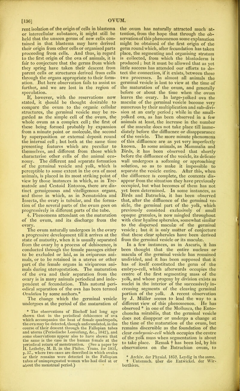 [136] rent isolation of the origin of cells in blastema or intercellular substance, it might still be held that the unseen germs of new cells con- tained in that blastema may have derived their origin from other cells or organised parts proceeding from cells. And thus, in regard to the first origin of the ova of animals, it is fair to conjecture that the germs from which they spring have taken their descent from parent cells or structures derived from cells through the organs appropriate to their form- ation, But here observation fails to assist us further, and we are lost in the region of speculation. If, however, with the reservations now stated, it should be thought desirable to compare the ovum to the organic cellular structures, the germinal vesicle may be re- garded as the simple cell of the ovum, the whole ovum as a complex cell; the first of these being formed probably by expansion from a minute point or molecule, the second by superposition or external deposit round the internal cell ; but both at the same time presenting features which are peculiar to themselves, and different from those which characterise other cells of the animal eco- nomy. The different and separate formation of the germinal vesicle and yolk, which is perceptible to some extent in the ova of most animals, is placed in its most striking point of view by those instances in which, as in Tre- ’ matode and Cestoid Entozoa, there are dis- tinct germigeiious and vitelligenous organs, and those in which, as in ISematoidea and Insecta, the ovary is tubular, and the forma- tion of the several parts of the ovum goes on progressively in different parts of the tube. 4. Phenomena attendant on the maturation of the ovum, and its discharge from the ovary. The ovum naturally undergoes in the ovary a progressive development till it arrives at the state of maturity, when it is usually separated from the ovary by a process of dehiscence, is conducted through the female passages either to be excluded or laid, as in oviparous ani- mals, or to be retained in a uterus or other part of the female organs in viviparous ani- mals during uterogestation. The maturation of the ova and their separation from the ovary is in many animals periodical and inde- pendent of fecundation. This natural peri- odical separation of the ova has been termed Ovulation by some authors.* The change which the germinal vesicle undergoes at the period of the maturation of * The observations of Bischoff had long ago shown that in the periodical dehiscence of ova which accompanies the heat of female quadrupeds, the ova may be detected, though unfecunclated, in the course of their descent through the Fallopian tubes and uterus (Periodische Losreifung, &c., 1842), and some observations appear also to have shown that the same is the case in the human female at the periodical return of menstruation. (See a paper by H. Letheby, M. B. in the Philos. Trans, for 1851, p. 57., where two cases are described in which ovules or their remains were detected in the Fallopian tubes of unimpregnated women who had died at or about the menstrual period.) the ovum has naturally attracted much at- tention, from the hope that through the ob- servation of this phenomenon some explanation might be obtained of the first origin of the germ round which, after fecundation has taken place, the segmenting and organising stratum is collected, from which the blastoderm is produced ; but it must be allowed that as yet little success has attended our efforts to de- tect the connection, if it exists, between these two processes. In almost all animals the germinal vesicle is lost to view at the time of the maturation of the ovum, and generally before or about the time when the ovum leaves the ovary. In large-yolked ova the maculae of the germinal vesicle become very numerous by their multiplication and sub-divi- sion at an early period ; while in the small- yolked ova, as has been observed in a few animals at least, the increase in the number of the maculae does not take place till imme- diately before the diffluence or disappearance of the vesicle. The more minute phenomena of this diffluence are as yet very imperfectly known. In some animals, as Mammalia and Birds, it has been observed that shortly before the diffluence of the vesicle, its delicate wall undergoes a softening or approaching solution, so as to make it impossible to separate the vesicle entire. After this, when the diffluence is complete, the contents dis- appear from the situation they have previously occupied, but what becomes of them has not yet been determined. In some instances, as Birds and Batrachia, it has been observed that, after the diffluence of the germinal ve- sicle, the germinal part of the yolk, which previously consisted exclusively of small opaque granules, is now mingled throughout with clear hyaline spherules, somewhat similar to the dispersed maculse of the germinal vesicle; but ft is only matter of conjecture that these clear spherules have been derived from the germinal vesicle or its maculae. In a few instances, as in Ascaris, it has been thought that the entire nucleus or macula of the germinal vesicle has remained undivided, and it has been supposed that it has of itself constituted the germ of the embryo-cell, which afterwards occupies the centre of the first segmenting mass of the yolk, and whose progeny by division exists as nuclei in the interior of the successively in- creasing segments of the cleaving germinal portion of the yolk. A recent observation by J. Muller seems to lead the way to a different view of this phenomenon. He has observed * in one of the Mollusca, the Ento- choncha mirabilis, that the germinal vesicle does not disappear or undergo a change at the time of the maturation of the ovum, but remains discernible as the foundation of the clear embryonic-cell which occupies the centre of the yolk mass when segmentation is about to take place. Reinak f has been led, by his observations on the Batrachian ovum, to * Archiv. der Phj^siol. 1852. Leydig in the same. + Untersiich. iiber die Eutwickel. der Wir- berthiere.