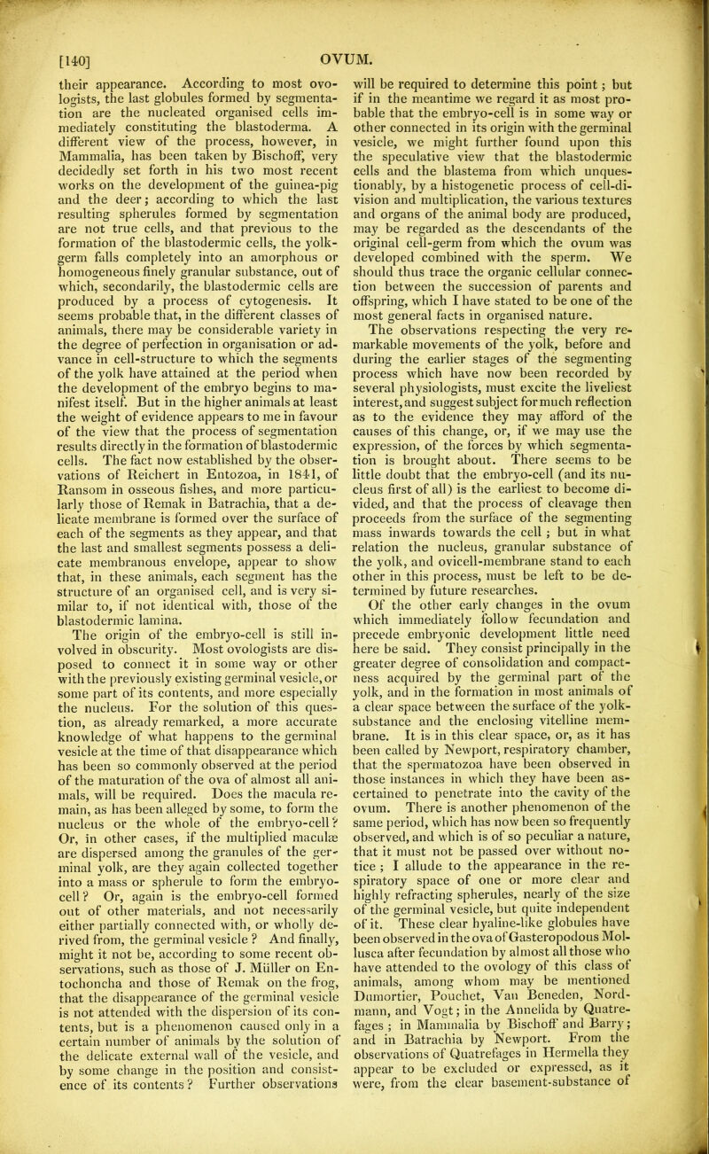 [140] their appearance. According to most ovo- logists, the last globules formed by segmenta- tion are the nucleated organised cells im- mediately constituting the blastoderma. A dilFerent view of the process, however, in Mammalia, has been taken by BischofF, very decidedly set forth in his two most recent works on the development of the guinea-pig and the deer; according to which the last resulting spherules formed by segmentation are not true cells, and that previous to the formation of the blastodermic cells, the yolk- germ falls completely into an amorphous or homogeneous finely granular substance, out of which, secondarily, the blastodermic cells are produced by a process of cytogenesis. It seems probable that, in the different classes of animals, there may be considerable variety in the degree of perfection in organisation or ad- vance in cell-structure to which the segments of the yolk have attained at the period when the development of the embryo begins to ma- nifest itself. But in the higher animals at least the weight of evidence appears to me in favour of the view that the process of segmentation results directly in the formation of blastodermic cells. The fact now established by the obser- vations of Reichert in Entozoa, in 1841, of Ransom in osseous fishes, and more particu- larly those of Remak in Batrachia, that a de- licate membrane is formed over the surface of each of the segments as they appear, and that the last and smallest segments possess a deli- cate membranous envelope, appear to show that, in these animals, each segment has the structure of an organised cell, and is very si- milar to, if not identical with, those of the blastodermic lamina. The origin of the embryo-cell is still in- volved in obscurity. Most ovologists are dis- posed to connect it in some way or other with the previously existing germinal vesicle, or some part of its contents, and more especially the nucleus. For the solution of this ques- tion, as already remarked, a more accurate knowledge of what happens to the germinal vesicle at the time of that disappearance which has been so commonly observed at the period of the maturation of the ova of almost all ani- mals, will be required. Does the macula re- main, as has been alleged by some, to form the nucleus or the whole of the embryo-cell? Or, in other cases, if the multiplied maculae are dispersed among the granules of the ger- minal yolk, are they again collected together into a mass or spherule to form the embryo- cell? Or, again is the embryo-cell formed out of other materials, and not necessarily either partially connected with, or wholly de- rived from, the germinal vesicle ? And finally, might it not be, according to some recent ob- servations, such as those of J. Muller on En- tochoncha and those of Remak on the frog, that the disappearance of the germinal vesicle is not attended with the dispersion of its con- tents, but is a phenomenon caused only in a certain number of animals by the solution of the delicate external wall of the vesicle, and by some change in the position and consist- ence of its contents? Further observations will be required to determine this point; but if in the meantime we regard it as most pro- bable that the embryo-cell is in some way or other connected in its origin with the germinal vesicle, we might further found upon this the speculative view that the blastodermic cells and the blastema from which unques- tionably, by a histogenetic process of cell-di- vision and multiplication, the various textures and organs of the animal body are produced, may be regarded as the descendants of the original cell-germ from which the ovum was developed combined with the sperm. We should thus trace the organic cellular connec- tion between the succession of parents and offspring, which I have stated to be one of the most general facts in organised nature. The observations respecting the very re- markable movements of the yolk, before and during the earlier stages of the segmenting process which have now been recorded by several physiologists, must excite the liveliest interest, and suggest subject for much reflection as to the evidence they may afford of the causes of this change, or, if we may use the expression, of the forces by which segmenta- tion is brought about. There seems to be little doubt that the embryo-cell (and its nu- cleus first of all) is the earliest to become di- vided, and that the process of cleavage then proceeds from the surface of the segmenting mass inwards towards the cell ; but in what relation the nucleus, granular substance of the yolk, and ovicell-membrane stand to each other in this process, must be left to be de- termined by future researches. Of the other early changes in the ovum which immediately follow fecundation and precede embryonic development little need here be said. They consist principally in the greater degree of consolidation and compact- ness acquired by the germinal part of the yolk, and in the formation in most animals of a clear space between the surface of the yolk- substance and the enclosing vitelline mem- brane. It is in this clear space, or, as it has been called by Newport, respiratory chamber, that the spermatozoa have been observed in those instances in which they have been as- certained to penetrate into the cavity of the ovum. There is another phenomenon of the same period, which has now been so frequently observed, and which is of so peculiar a nature, that it must not be passed over without no- tice ; I allude to the appearance in the re- spiratory space of one or more clear and highly refracting spherules, nearly of the size of the germinal vesicle, but quite independent of it. These clear hyaline-like globules have been observed in the ova of Gasteropodous Mol- lusca after fecundation by almost all those who have attended to the ovology of this class of animals, among whom may be mentioned Dumortier, Pouchet, Van Beneden, Nord- mann, and Vogt; in the Annelida by Quatre- fages ; in Mammalia by Bischoff and Barry; and in Batrachia by Newport. From the observations of Quatrefages in Hermella they appear to be excluded or expressed, as it were, from the clear basement-substance of