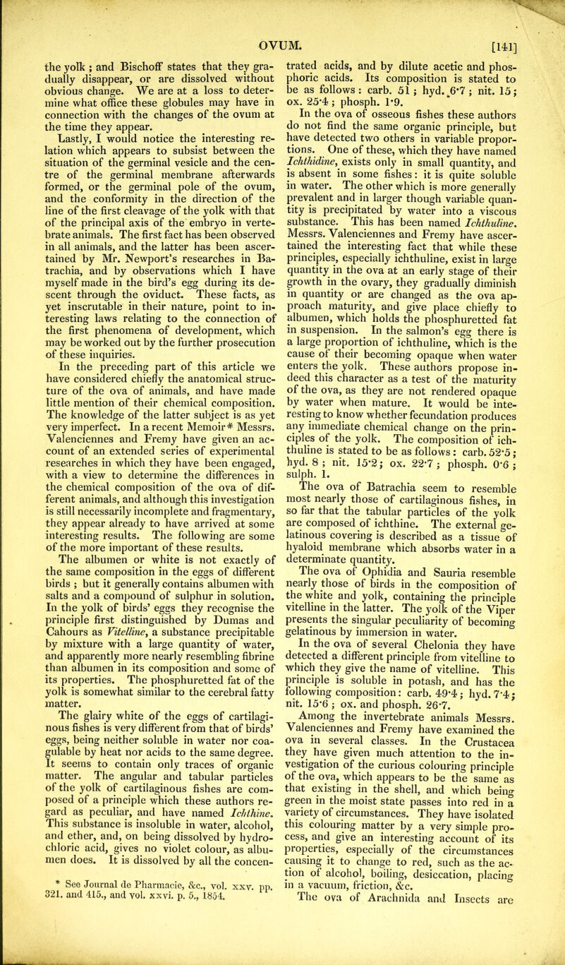 the yolh ; and BischofF states that they gra- dually disappear, or are dissolved without obvious change. We are at a loss to deter- mine what office these globules may have in connection with the changes of the ovum at the time they appear. Lastly, I would notice the interesting re- lation which appears to subsist between the situation of the germinal vesicle and the cen- tre of the germinal membrane afterwards formed, or the germinal pole of the ovum, and the conformity in the direction of the line of the first cleavage of the yolk with that of the principal axis of the embryo in verte- brate animals. The first fact has been observed in all animals, and the latter has been ascer- tained by Mr. Newport’s researches in Ba- trachia, and by observations which I have myself made in the bird’s egg during its de- scent through the oviduct. These facts, as yet inscrutable in their nature, point to in- teresting laws relating to the connection of the first phenomena of development, which may be worked out by the further prosecution of these inquiries. In the preceding part of this article we have considered chiefly the anatomical struc- ture of the ova of animals, and have made little mention of their chemical composition. The knowledge of the latter subject is as yet very imperfect. In a recent Memoir* Messrs. Valenciennes and Fremy have given an ac- count of an extended series of experimental researches in which they have been engaged, with a view to determine the differences in the chemical composition of the ova of dif- ferent animals, and although this investigation is still necessarily incomplete and fragmentary, they appear already to have arrived at some interesting results. The following are some of the more important of these results. The albumen or white is not exactly of the same composition in the eggs of different birds ; but it generally contains albumen with salts and a com()Ound of sulphur in solution. In the yolk of birds’ eggs they recognise the principle first distinguished by Dumas and Cahours as Vitelline^ a substance precipitable by mixture with a large quantity of water, and apparently more nearly resembling fibrine than albumen in its composition and some of its properties. The phosphuretted fat of the yolk is somewhat similar to the cerebral fatty matter. The glairy white of the eggs of cartilagi- nous fishes is very different from that of birds’ eggs, being neither soluble in water nor coa- gulable by heat nor acids to the same degree. It seems to contain only traces of organic matter. The angular and tabular particles of the yolk of cartilaginous fishes are com- posed of a principle which these authors re- gard as peculiar, and have named Ichthine, This substance is insoluble in water, alcohol, and ether, and, on being dissolved by hydro- chloric acid, gives no violet colour, as albu- men does. It is dissolved by all the concen- * See Journal de Pharmacle, &c., vol. xxv. pp. 321. and 415., and vol. xxvi. p. 5., 1854. [14^1] trated acids, and by dilute acetic and phos- phoric acids. Its composition is stated to be as follows : carb. 51; hyd.^6*7 ; nit. 15; ox. 25'4<; phosph. 1*9. In the ova of osseous fishes these authors do not find the same organic principle, but have detected two others in variable propor- tions. One of these, which they have named Ichthidine, exists only in small quantity, and is absent in some fishes: it is quite soluble in water. The other which is more generally prevalent and in larger though variable quan- tity is precipitated by water into a viscous substance. This has been named Ichthuline. Messrs. Valenciennes and Fremy have ascer- tained the interesting fact that while these principles, especially ichthuline, exist in large quantity in the ova at an early stage of their growth in the ovary, they gradually diminish in quantity or are changed as the ova ap- proach maturity, and give place chiefly to albumen, which holds the phosphuretted fat in suspension. In the salmon’s egg there is a large proportion of ichthuline, which is the cause ot their becoming opaque when water enters the yolk. These authors propose in- deed this character as a test of the maturity of the ova, as they are not rendered opaque by water when mature. It would be inte- resting to know whether fecundation produces any immediate chemical change on the prin- ciples of the yolk. The composition of ich- thuline is stated to be as follows: carb. 52’5; hyd. 8 ; nit. 15*2; ox. 22*7 ; phosph. 0*6 ; sulph. 1. The ova of Batrachia seem to resemble most nearly those of cartilaginous fishes, in so far that the tabular particles of the yolk are composed of ichthine. The external ge- latinous covering is described as a tissue of hyaloid membrane which absorbs water in a determinate quantity. The ova of Ophidia and Sauria resemble nearly those of birds in the composition of the white and yolk, containing the principle vitelline in the latter. The yolk of the Viper presents the singular peculiarity of becoming gelatinous by immersion in water. In the ova of several Chelonia they have detected a different principle from vitelline to which they give the name of vitelline. This principle is soluble in potash, and has the following composition: carb. 49*4; hyd. 7*4; nit. 15*6 ; ox. and phosph. 26*7. ^ Among the invertebrate animals Messrs. Valenciennes and Fremy have examined the ova in several classes. In the Crustacea they have given much attention to the in- vestigation of the curious colouring principle of the ova, which appears to be the same as that existing in the shell, and which being green in the moist state passes into red in a variety of circumstances. They have isolated this colouring matter by a very simple pro- cess, and give an interesting account of its properties, especially of the circumstances causing it to change to red, such as the ac- tion of alcohol, boiling, desiccation, placing in a vacuum, friction, &c. The ova of Arachnida and Insects are