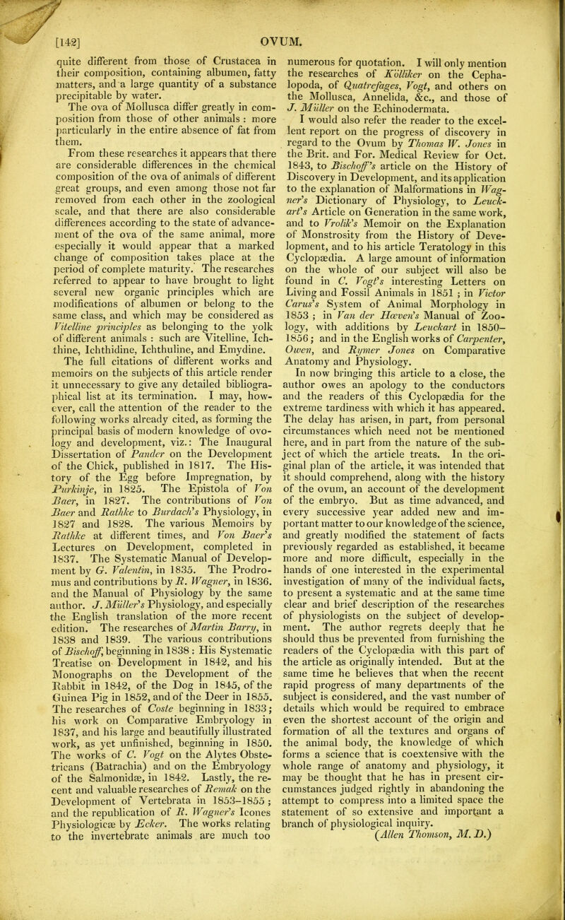 quite different from those of Crustacea in their composition, containing albumen, fatty matters, and a large quantity of a substance precipitable by water. The ova of Mollusca differ greatly in com- position from those of other animals : more particularly in the entire absence of fat from them. From these researches it appears that there are considerable differences in the chemical composition of the ova of animals of different great groups, and even among those not far removed from each other in the zoological scale, and that there are also considerable differences according to the state of advance- ment of the ova of the same animal, more especially it would appear that a marked change of composition takes place at the period of complete maturity. The researches referred to appear to have brought to light several new organic principles which are modifications of albumen or belong to the same class, and which may be considered as Vitelline principles as belonging to the yolk of different animals : such are Vitelline, Ich- thine, Ichthidine, Ichthuline, and Emydine. The full citations of different works and memoirs on the subjects of this article render it unnecessary to give any detailed bibliogra- phical list at its termination. I may, how- ever, call the attention of the reader to the following works already cited, as forming the principal basis of modern knowledge of ovo- logy and development, viz.: The Inaugural Dissertation of Pander on the Development of the Chick, published in 1817. The His- tory of the Egg before Impregnation, by Purkinje, \n 1825. The Epistola of Von Baer^ in 1827. The contributions of Von Baer and Bathlce to Burdaclds Physiology, in 1^27 and 1828. The various Memoirs by Batlilie at different times, and Von Baer's Lectures on Development, completed in 1837. The Systematic Manual of Develop- ment by G, Valentin, in 1835. The Prodro- mus and contributions by R. Wagner, in 1836. and the Manual of Physiology by the same author. J, Muller's Physiology, and especially the English translation of the more recent edition. The researches of Martin Barry, in 1838 and 1839. The various contributions of Bischoff, beginning in 1838 : His Systematic Treatise on Development in 1842, and his Monographs on the Development of the Pabbit in 1842, of the Dog in 1845, of the Guinea Pig in 1852, and of the Deer in 1855. The researches of Coste beginning in 1833; his work on Comparative Embryology in 1837, and his large and beautifully illustrated work, as yet unfinished, beginning in 1850. The works of C. Vogt on the Alytes Obste- tricans (Batrachia) and on the Embryology of the Salmonidse, in 1842. Lastly, the re- cent and valuable researches of Remak on the Development of Vertebrata in 1853-1855 ; and the republication of R. Wagner's leones Physiologicae by Ecker. The works relating to the invertebrate animals are much too numerous for quotation. I will only mention the researches of Kdlliker on the Cepha- lopoda, of Quatrefages, Vogt, and others on the Mollusca, Annelida, &c., and those of J. Muller on the Echinodermata. I would also refer the reader to the excel- lent report on the progress of discovery in regard to the Ovum by Thomas W, Jones in the Brit, and For. Medical Review for Oct. 1843, to Bischoff's article on the History of Discovery in Development, and its application to the explanation of Malformations in Wag- ner's Dictionary of Physiology, to Lenn- art's Article on Generation in the same work, and to Vrolik's Memoir on the Explanation of Monstrosity from the History of Deve- lopment, and to his article Teratology in this Cyclopaedia. A large amount of information on the whole of our subject will also be found in C. Vogt's interesting Letters on Living and Fossil Animals in 1851 ; in Victor Carus's System of Animal Morphology in 1853 ; in Van der Hoeven's Manual of Zoo- logy, with additions by Leuckart in 1850- 1856; and in the English works of Carpenter, Owen, and Rymer Jones on Comparative Anatomy and Physiology. In now bringing this article to a close, the author owes an apology to the conductors and the readers of this Cyclopaedia for the extreme tardiness with which it has appeared. The delay has arisen, in part, from personal circumstances which need not be mentioned here, and in part from the nature of the sub- ject of which the article treats. In the ori- ginal plan of the article, it was intended that it should comprehend, along with the history of the ovum, an account of the development of the embryo. But as time advanced, and every successive year added new and im- portant matter to our knowledge of the science, and greatly modified the statement of facts previously regarded as established, it became more and more difficult, especially in the hands of one interested in the experimental investigation of many of the individual facts, to present a systematic and at the same time clear and brief description of the researches of physiologists on the subject of develop- ment. The author regrets deeply that he should thus be prevented from furnishing the readers of the Cyclopaedia with this part of the article as originally intended. But at the same time he believes that when the recent rapid progress of many departments of the subject is considered, and the vast number of details which would be required to embrace even the shortest account of the origin and formation of all the textures and organs of the animal body, the knowledge of which forms a science that is coextensive with the whole range of anatomy and physiology, it may be thought that he has in present cir- cumstances judged rightly in abandoning the attempt to compress into a limited space the statement of so extensive and important a branch of physiological inquiry. (^Allen Thomson, M. D.)