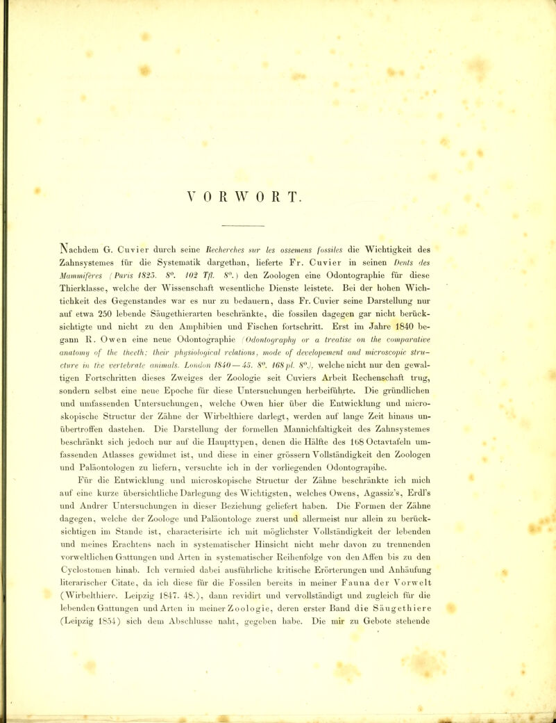 VORWORT. Nachdem G. Cu vier durch seine Recherches sur les ossernens fossiles die Wichtigkeit des Zahnsystemes für die Systematik dargethan, lieferte Fr. Cuvier in seinen Dents des Mammif'eres (Paris 1825. 8°. 102 Tfl 8°.) den Zoologen eine Odontographie für diese Thierklasse, welche der Wissenschaft wesentliche Dienste leistete. Bei der hohen Wicli- tichkeit des Gegenstandes war es nur zu bedauern, dass Fr. Cuvier seine Darstellung nur auf etwa 250 lebende Säugethierarten beschränkte, die fossilen dagegen gar nicht berück- sichtigte und nicht zu den Amphibien und Fischen fortschritt. Erst im Jahre 1840 be- gann R. Owen eine neue Odontographie (Odontography or a treatise on tlie comparative anatomy of the theeth; their physiological relations, mode, of developement and microscopic stru- ctur e in the vertebrale animals. London 1840 — 55. 8°. 168 pl. 8°.). welche nicht nur den gewal- tigen Fortschritten dieses Zweiges der Zoologie seit Cuviers Arbeit Rechenschaft trug, sondern selbst eine neue Epoche für diese Untersuchungen herbeiführte. Die gründlichen und umfassenden Untersuchungen, welche Owen hier über die Entwicklung und micro- skopische Structur der Zähne der Wirbelthiere darlegt, werden auf lange Zeit hinaus un- übertroffen dastehen. Die Darstellung der formellen Mannichfaltigkeit des Zahnsystemes beschränkt sich jedoch nur auf die Haupttypen, denen die Hälfte des 168 Octavtafeln um- fassenden Atlasses gewidmet ist, und diese in einer grossem Vollständigkeit den Zoologen und Paläontologen zu liefern, versuchte ich in der vorliegenden Odontograpihe. Für die Entwicklung und microskopische Structur der Zähne beschränkte ich mich auf eine kurze übersichtliche Darlegung des Wichtigsten, welches Owens, Agassiz’s, Erdl’s und Andrer Untersuchungen in dieser Beziehung geliefert haben. Die Formen der Zähne dagegen, welche der Zoologe und Paläontologe zuerst und allermeist nur allein zu berück- sichtigen im Stande ist, characterisirte ich mit möglichster Vollständigkeit der lebenden und meines Erachtens nach in systematischer Hinsicht nicht mehr davon zu trennenden vorweltlichen Gattungen und Arten in systematischer Reihenfolge von den Affen bis zu den Cyclostomen hinab. Ich vermied dabei ausführliche kritische Erörterungen und Anhäufung literarischer Citate, da ich diese für die Fossilen bereits in meiner Fauna der Vorwelt (Wirbelthiere. Leipzig 1847. 48.), dann revidirt und vervollständigt und zugleich für die lebenden Gattungen und Arten in meiner Zoologie, deren erster Band die Säugethiere (Leipzig 1854) sich dem Abschlüsse naht, gegeben habe. Die mir zu Gebote stehende