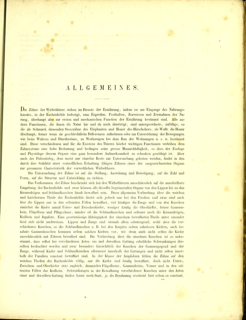 y ALLGEMEINES. Die Zähne der Wirbelthiere stehen im Dienste der Ernährung, indem sie am Eingänge des Nahrungs- kanaies, in der Rachenhöhle befestigt, zum Ergreifen, Festhalten, Zerreissen und Zermalmen der Na- rung, überhaupt also zur ersten und mechanischen Function der Ernährung bestimmt sind. Alle an- dern Functionen, die ihnen die Natur hie und da noch überträgt, sind untergeordnete, zufällige, so die als Schmuck dienenden Stosszähne des Elephanten und Hauer des Hirschebers, als Waffe die Hauer überhaupt, ferner wenn sie geschlechtliche Differenzen aufnehmen oder zur Unterstützung der Bewegungen wie beim Walross und Dinotherium, zu Werkzeugen bei dem Bau der Wohnungen u. s. w. bestimmt sind. Diese verschiedenen und für die Existenz des Thieres höchst wichtigen Functionen verleihen dem Zahnsysteme eine hohe Bedeutung und bedingen seine grosse Mannichfaltigkeit, so dass der Zoologe und Physiologe diesem Organe eine ganz besondere Aufmerksamkeit zu schenken genöthigt ist. Aber auch der Paläontolog, dem meist nur einzelne Reste zur Untersuchung geboten werden, findet in den durch ihre Solidität einer vortrefflichen Erhaltung fähigen Zähnen eines der ausgezeichnetsten Organe zur genaueren Characteristik der vorweltlichen Wirbelthiere. Die Untersuchung der Zähne ist auf die Stellung, Anordnung und Befestigung, auf die Zahl und Form, auf die Structur und Entwicklung zu richten. Das Vorkommen der Zähne beschränkt sich bei den Wirbelthieren ausschliesslich auf die unmittelbare Umgebung der Rachenhöhle und zwar können alle dieselbe begränzenden Organe von den Lippen bis zu den Kiemenbögen und Schlundknochen hinab bewaffnet sein. Diese allgemeine Verbreitung über die weichen und knöchernen Theile der Rachenhöhle findet sich jedoch nur bei den Fischen und zwar sind auch hier die Lippen nur in den seltensten Fällen bewaffnet, viel häufiger die Zunge und von den Knochen zunächst die Kiefer zumal Unter- und Zwischenkiefer, weniger häufig die Oberkiefer, ferner Gaumen- bein, Flügelbein und Pflugschaar, minder oft die Schlundknochen und seltener noch dis Kiemenbögen, Keilbein und Jugulare. Eine gesetzmässige Abhängigkeit der einzelnen bewaffneten Theile unter einander lässt sich nicht nachweisen. Lippen und Zunge sind niemals allein zahntragend; wohl aber die ver- schiedenen Knochen, so die Schlundknochen z. B. bei den Karpfen neben zahnlosen Kiefern, auch be- zähmte Gaumenknochen kommen neben solchen Kiefern vor, wie denn auch nicht selten die Kiefer ausschliesslich mit Zähnen bewaffnet sind. Die Verbreitung über die einzelnen Knochen ist so unbe- stimmt, dass selbst bei verschiedenen Arten ein und derselben Gattung erhebliche Schwankungen der- selben beobachtet werden und zwar besonders hinsichtlich der Knochen der Gaumengegend und der Zunge, während Kiefer und Schlundknochen allermeist innerhalb der Gattungen und nicht selten inner- halb der Familien constant bewaffnet sind. In der Klasse der Amphibien fehlen die Zähne auf den weichen Theilen der Rachenhöhle völlig, nur die Kiefer sind häufig bewaffnet, doch nicht Unter-, Zwischen- und Oberkiefer stets zugleich, demnächst Flügelbeine, Gaumenbeine, Vomer und in den sel- tensten Fällen das Keilbein. Schwankungen in der Bewaffnung verschiedener Knochen unter den Arten einer und derselben Gattung finden kaum noch Statt, ja die Bezahnung erscheint hier schon so constant,