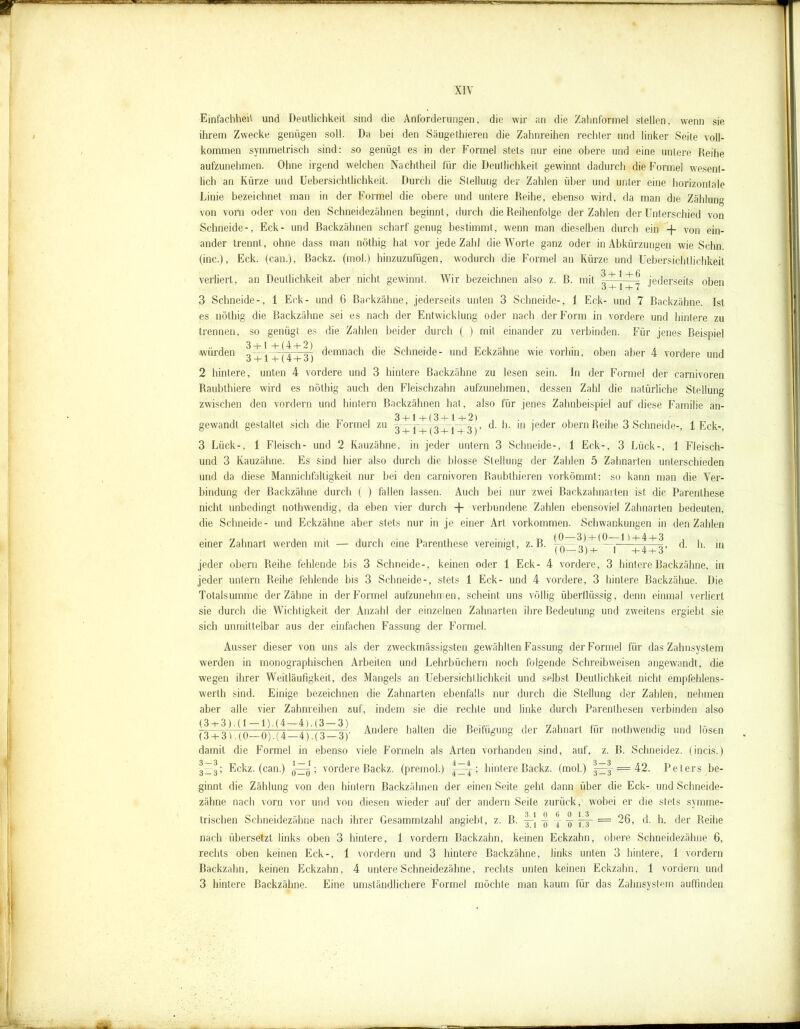 Einfachheit und Deutlichkeit sind die Anforderungen, die wir an die Zahnformel stellen, wenn sie ihrem Zwecke genügen soll. Da bei den Säugethieren die Zahnreihen rechter und linker Seite voll- kommen symmetrisch sind: so genügt es in der Formel stets nur eine obere und eine untere Reihe aufzunehmen. Ohne irgend welchen Nachtheil für die Deutlichkeit gewinnt dadurch die Formel wesent- lich an Kürze und Uebersichtlichkeit. Durch die Stellung der Zahlen über und unter eine horizontale Linie bezeichnet man in der Formel die obere und untere Reihe, ebenso wird, da man die Zählung von vorn oder von den Schneidezähnen beginnt, durch die Reihenfolge der Zahlen der Unterschied von Schneide-, Eck- und Backzähnen scharf genug bestimmt, wenn man dieselben durch ein -f von ein- ander trennt, ohne dass man nöthig hat vor jede Zahl die Worte ganz oder in Abkürzungen wie Schn, (inc.), Eck. (can.), Backz. (mol.) hinzuzufügen, wodurch die Formel an Kürze und Uebersichtlichkeit verliert, an Deutlichkeit aber nicht gewinnt. Wir bezeichnen also z. B. mit jederseits oben o -b 1 H- 7 3 Schneide-, 1 Eck- und 6 Backzähne, jederseits unten 3 Schneide-, 1 Eck- und 7 Backzähne. Ist es nöthig die Backzähne sei es nach der Entwicklung oder nach der Form in vordere und hintere zu trennen, so genügt es die Zahlen beider durch ( ) mit einander zu verbinden. Für jenes Beispiel •würden q + v+lt + ol demnach die Schneide- und Eckzähne wie vorhin, oben aber 4 vordere und 2 hintere, unten 4 vordere und 3 hintere Backzähne zu lesen sein. In der Formel der carnivoren Raubthiere wird es nöthig auch den Fleischzahn aufzunehmen, dessen Zahl die natürliche Stellung zwischen den vordem und hintern Backzähnen hat, also für jenes Zahnbeispiel auf diese Familie an- gewandt gestaltet sich die Formel zu d. h. in jeder obern Reihe 3 Schneide-, 1 Eck-, 3 Lück-, 1 Fleisch- und 2 Kauzähne, in jeder untern 3 Schneide-, 1 Eck-, 3 Lück-, 1 Fleisch- und 3 Kauzähne. Es sind hier also durch die blosse Stellung der Zahlen 5 Zahnarten unterschieden und da diese Mannichfaltigkeit nur bei den carnivoren Raubthieren vorkömmt: so kann man die Ver- bindung der Backzähne durch ( ) fallen lassen. Auch bei nur zwei Backzahnarten ist die Parenthese nicht unbedingt nothwendig, da eben vier durch + verbundene Zahlen ebensoviel Zahnarten bedeuten, die Schneide- und Eckzähne aber stets nur in je einer Art Vorkommen. Schwankungen in den Zahlen einer Zahnart werden mit — durch eine Parenthese vereinigt, z. B. ^ ^ ^ ^^, d. h. in jeder obern Reihe fehlende bis 3 Schneide-, keinen oder 1 Eck- 4 vordere, 3 hintere Backzähne, in jeder untern Reihe fehlende bis 3 Schneide-, stets 1 Eck- und 4 vordere, 3 hintere Backzähne. Die Totalsumme der Zähne in der Formel aufzunehmen, scheint uns völlig überflüssig, denn einmal verliert sie durch die Wichtigkeit der Anzahl der einzelnen Zahnarten ihre Bedeutung und zweitens ergiebt sie sich unmittelbar aus der einfachen Fassung der Formel. Ausser dieser von uns als der zweckmässigstfen gewählten Fassung der Formel für das Zahnsystem werden in monographischen Arbeiten und Lehrbüchern noch folgende Schreibweisen angewandt, die wegen ihrer Weitläufigkeit, des Mangels an Uebersichtlichkeit und selbst Deutlichkeit nicht empfehlens- wert!) sind. Einige bezeichnen die Zahnarten ebenfalls nur durch die Stellung der Zahlen, nehmen aber alle vier Zahnreihen auf, indem sie die rechte und linke durch Parenthesen verbinden also (3 + 3) (Ö—(57(1—4) (3 — 3)' ändere halten die Beifügung der Zahnart für nothwendig und lösen damit die Formel in ebenso viele Formeln als Arten vorhanden sind, auf, z. B. Schneidez. (incis.) 3Z3; Eckz. (can.) ; vordere Backz. (premol.) jzrt t hintere Backz. (mol.) = 42. Peters be- ginnt die Zählung von den hintern Backzähnen der einen Seite geht dann über die Eck- und Schneide- zähne nach vorn vor und von diesen wieder auf der andern Seite zurück, wobei er die stets symme- trischen Schneidezähne nach ihrer Gesammtzahl angiebt, z. B. ~ ~ bL = 26, d. h. der Reihe nach übersetzt links oben 3 hintere, 1 vordem Backzahn, keinen Eckzahn, obere Schneidezähne 6, rechts oben keinen Eck-, 1 vordem und 3 hintere Backzähne, links unten 3 hintere, 1 vordem Backzahn, keinen Eckzahn, 4 untere Schneidezähne, rechts unten keinen Eckzahn, 1 vordem und 3 hintere Backzähne. Eine umständlichere Formel möchte man kaum für das Zahnsystem auffinden