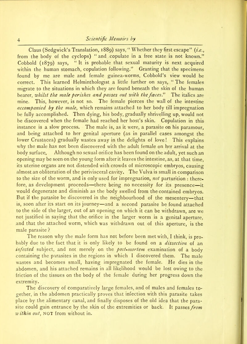 Claus (Sedgwick’s Translation, 1889) says> “ Whether they first escape” (i.e., from the body of the cyclops) “ and copulate in a free state is not known.” Cobbold (1879) says, “ It is probable that sexual maturity is next acquired within the human stomach, copulation following.” Granting that the specimens found by me are male and female guinea-worms, Cobbold’s view would be correct. This learned Helminthologist a little further on says, “ The females migrate to the situations in which they are found beneath the skin of the human bearer, whilst the male perishes and passes out with the faces. The italics are mine. This, however, is not so. The female pierces the wall of the intestine accompanied by the male, which remains attached to her body till impregnation be fully accomplished. Then dying, his body, gradually shrivelling up, would not be discovered when the female had reached her host’s skin. Copulation in this instance is a slow process. The male is, as it were, a parasite on his paramour, and being attached to her genital aperture (as in parallel cases amongst the lower Crustacea) gradually wastes away in the delights of love! This explains why the male has not been discovered with the adult female on her arrival at the body surface. Although no sexual orifice has been found on the adult, yet such an opening may be seen on the young form after it leaves the intestine, as, at that time, its uterine organs are not distended with crowds of microscopic embryos, causing almost an obliteration of the perivisceral cavity. The Vulva is small in comparison to the size of the worm, and is only used for impregnation, not parturition : there- fore, as development proceeds—there being no necessity for its presence—it would degenerate and diminish as the body swelled from the contained embryos. But if the parasite be discovered in the neighbourhood of the mesentery—that is, soon after its start on its journey—and a second parasite be found attached to the side of the larger, out of an opening on which it can be withdrawn, are we not justified in saying that the orifice in the larger worm is a genital aperture, and that the attached worm, which was withdrawn out of this aperture, is the male parasite ? The reason why the male form has not before been met with, I think, is pro- bably due to the fact that it is only likely to be found on a dissection of an infected subject, and not merely on the post-mortem examination of a body containing the parasites in the regions in which I discovered them. The male wastes and becomes small, having impregnated the female. He dies in the abdomen, and his attached remains in all likelihood would be lost owing to the friction of the tissues on the body of the female during her progress down the extremity. The discovery of comparatively large females, and of males and females to- gether, in the abdomen practically proves that infection with this parasite takes place by the alimentary canal, and finally disposes of the old idea that the para- site could gain entrance by the skin of the extremities or back. It passes from within out, NOT from without in.