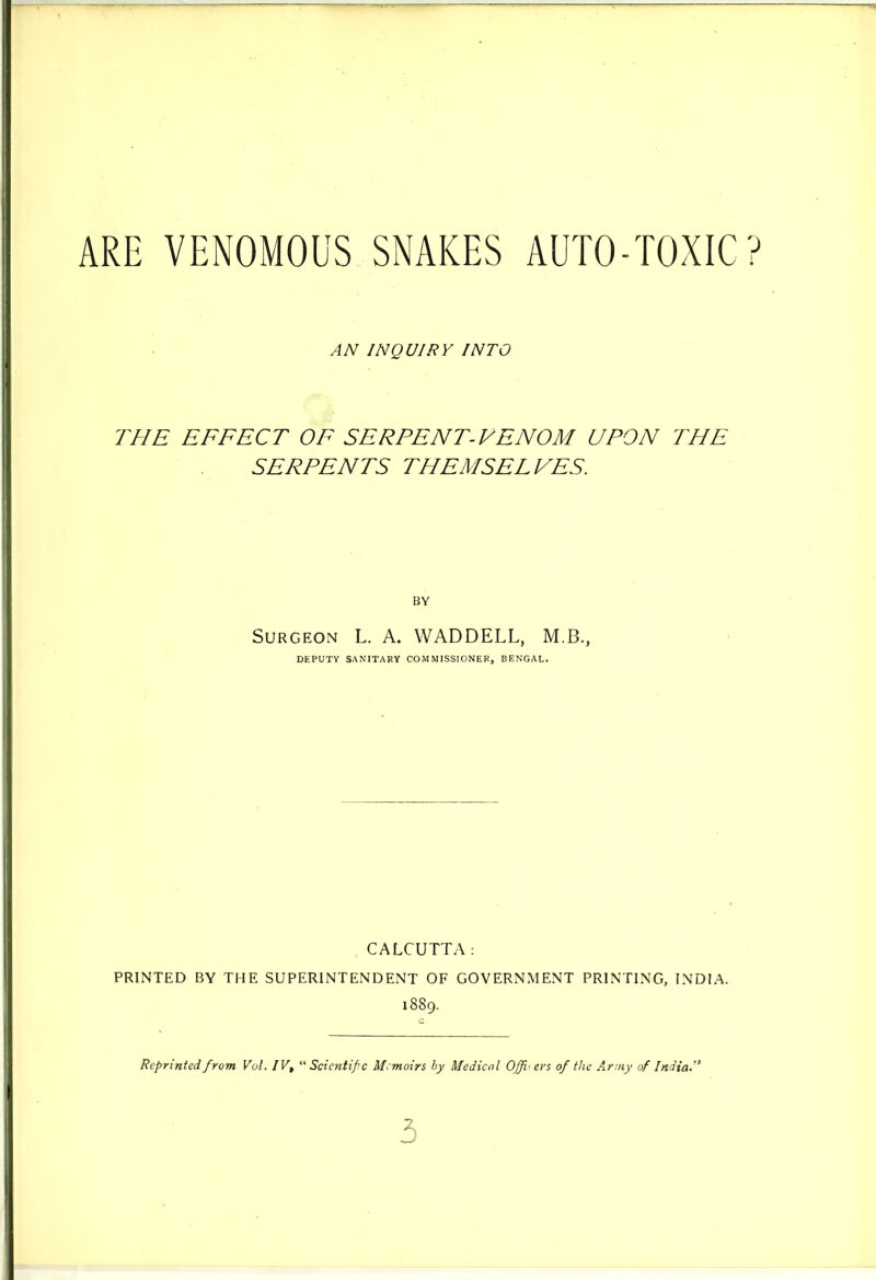 ARE VENOMOUS SNAKES AUTO-TOXIC? AN INQUIRY INTO THE EFFECT OF SERPENT-VENOM UPON THE SERPENTS THEMSELVES. BY Surgeon L. A. WADDELL, M.B., DEPUTY SANITARY COMMISSIONER, BENGAL. CALCUTTA: PRINTED BY THE SUPERINTENDENT OF GOVERNMENT PRINTING, INDIA. 1889. Reprinted from Vol. IV, “Scientific Memoirs by Medical Officers of the Army of India*” 3