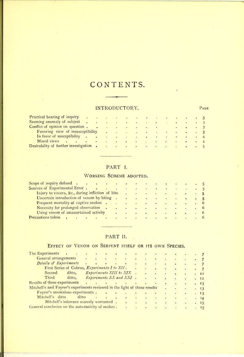 CONTENTS INTRODUCTORY. Page Practical bearing of inquiry ............ 3 Seeming anomaly of subject ............ 3 Conflict of opinion on question ........ ...3 Favoring view of insusceptibility .......... 3 In favor of susceptibility ............ 4 Mixed views .............. 4 Desirability of further investigation ...5 PART I. Working Scheme adopted. Scope of inquiry defined 5 Sources of Experimental Error ............ 5 Injury to viscera, &c., during infliction of bite ........ 5 Uncertain introduction of venom by biting ......... 5 Frequent mortality of captive snakes . . . . . . . . . .6 Necessity for prolonged observation .......... 6 Using venom of unascertained activity ......... 6 Precautions taken .............. 6 PART II. Effect of Venom on Serpent itself or its own Species. The Experiments 7 General arrangements ............ 7 Details of Experiments . . . . . . . . . . . .7 First Series of Cobras, Experiments I to XII. ....... 7 Second ditto, Experiments XIII to XIX ....... 10 Third ditto. Experiments XX and XXI . . . . . . .12 Results of these experiments . . . . . , . . . . . .13 Mitchell’s and Fayrer’s experiments reviewed in the light of these results . . . .13 Fayrer’s anomalous experiments . . . . . . . . . ■ , -13 Mitchell’s ditto ditto ........... 14 Mitchell’s inference scarcely warranted ......... 15 General conclusion on the auto-toxicity of snakes ......... 13