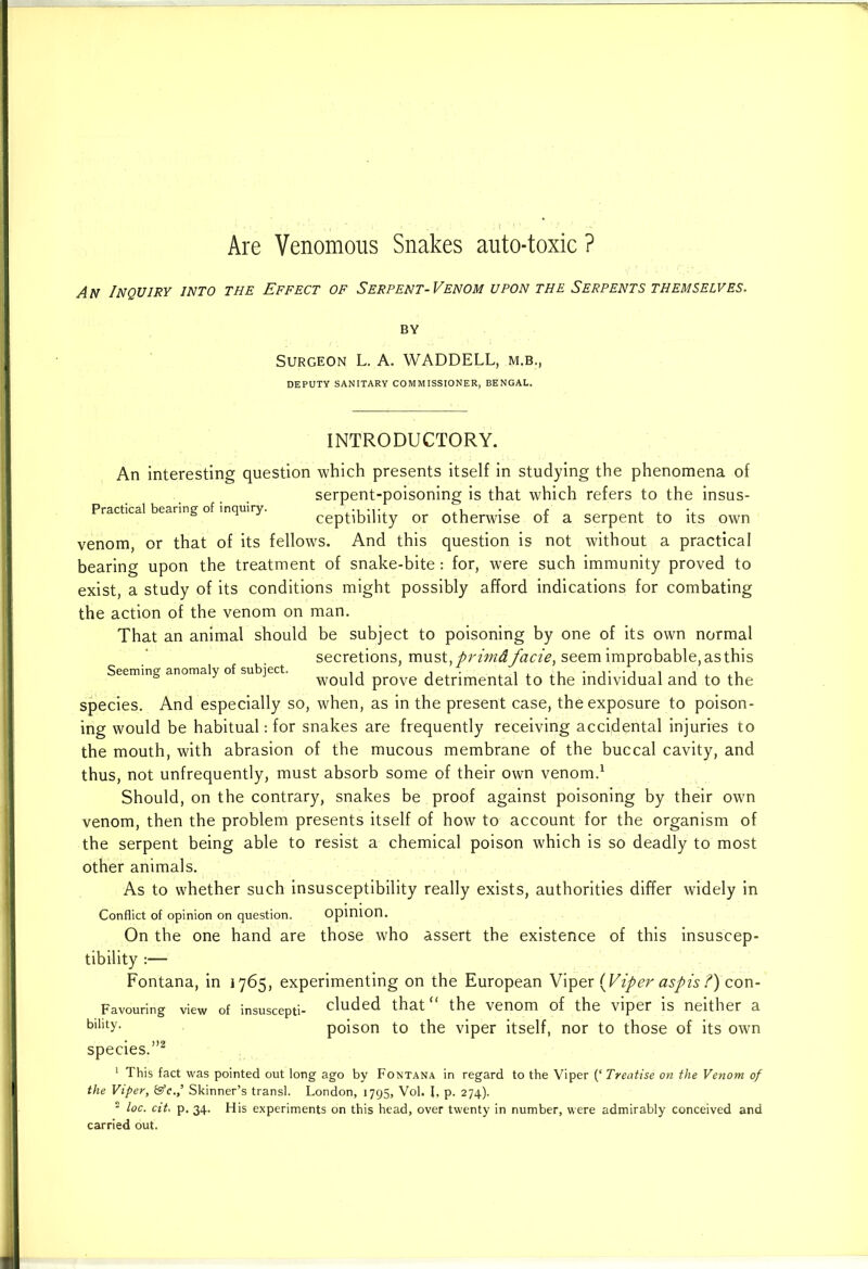 An Inquiry into the Effect of Serpent-Venom upon the Serpents themselves. Surgeon L. A. WADDELL, m.b., DEPUTY SANITARY COMMISSIONER, BENGAL. Seeming anomaly of subject. INTRODUCTORY. An interesting question which presents itself in studying the phenomena of serpent-poisoning is that which refers to the insus- Practical bearing of inquiry. ,i • r , , ceptibility or otherwise ot a serpent to its own venom, or that of its fellows. And this question is not without a practical bearing upon the treatment of snake-bite: for, were such immunity proved to exist, a study of its conditions might possibly afford indications for combating the action of the venom on man. That an animal should be subject to poisoning by one of its own normal secretions, must,primdfacie, seem improbable, as this would prove detrimental to the individual and to the species. And especially so, when, as in the present case, the exposure to poison- ing would be habitual: for snakes are frequently receiving accidental injuries to the mouth, with abrasion of the mucous membrane of the buccal cavity, and thus, not unfrequently, must absorb some of their own venom.1 Should, on the contrary, snakes be proof against poisoning by their own venom, then the problem presents itself of how to account for the organism of the serpent being able to resist a chemical poison which is so deadly to most other animals. As to whether such insusceptibility really exists, authorities differ widely in Conflict of opinion on question. opinion. On the one hand are those who assert the existence of this insuscep- tibility ;— Fontana, in 1765, experimenting on the European Viper {Viper aspis ?) con- Favouring view of insuscepti- eluded that the venom of the viper is neither a blllty- poison to the viper itself, nor to those of its own species.”2 1 This fact was pointed out long ago by Fontana in regard to the Viper (‘ Treatise on the Venom of the Viper, &c.,’ Skinner’s transl. London, 1795, Vol. I, p. 274). 2 loc. cit. p. 34. His experiments on this head, over twenty in number, were admirably conceived and carried out.