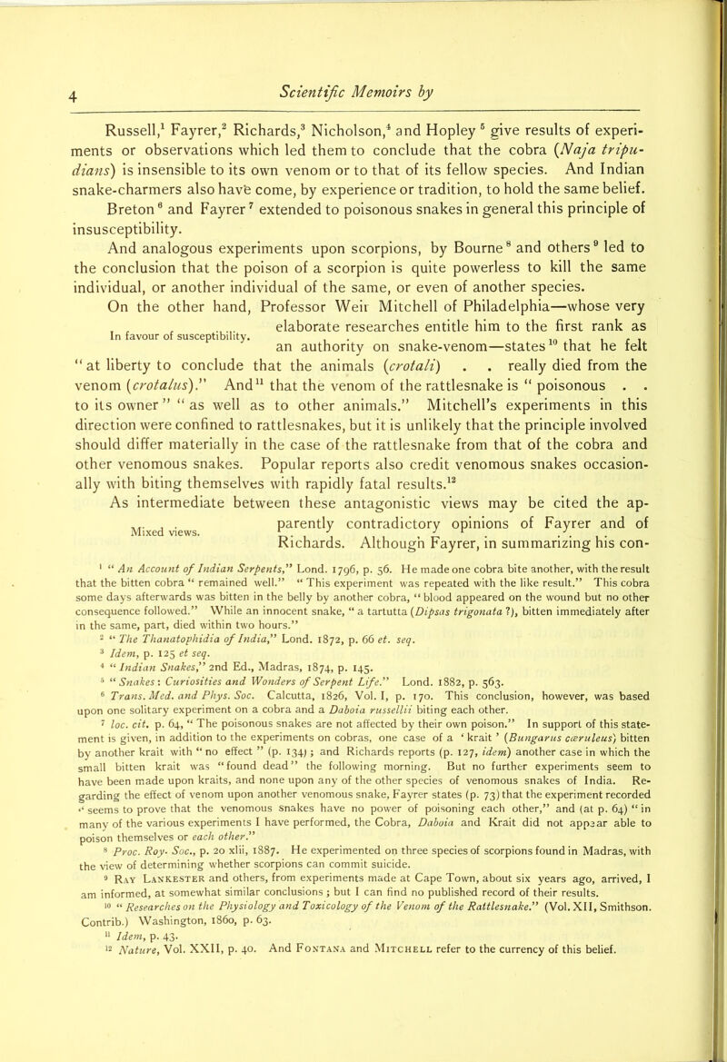 Russell,1 Fayrer,2 Richards,3 Nicholson,4 and Hopley 6 give results of experi- ments or observations which led them to conclude that the cobra (Naja tripu- dians) is insensible to its own venom or to that of its fellow species. And Indian snake-charmers also hav'e come, by experience or tradition, to hold the same belief. Breton8 and Fayrer7 extended to poisonous snakes in general this principle of insusceptibility. And analogous experiments upon scorpions, by Bourne8 and others9 led to the conclusion that the poison of a scorpion is quite powerless to kill the same individual, or another individual of the same, or even of another species. On the other hand, Professor Weir Mitchell of Philadelphia—whose very elaborate researches entitle him to the first rank as In favour of susceptibility. . . . . an authority on snake-venom—states that he felt “ at liberty to conclude that the animals (crotali) . . really died from the venom (crotalus).” And11 that the venom of the rattlesnake is “ poisonous . . to its owner” “as well as to other animals.” Mitchell’s experiments in this direction were confined to rattlesnakes, but it is unlikely that the principle involved should differ materially in the case of the rattlesnake from that of the cobra and other venomous snakes. Popular reports also credit venomous snakes occasion- ally with biting themselves with rapidly fatal results.12 As intermediate between these antagonistic views may be cited the ap- Mixed views parently contradictory opinions of Fayrer and of Richards. Although Fayrer, in summarizing his con- 1 “ An Account of Indian Serpents'’ Lond. 1796, p. 56. He made one cobra bite another, with the result that the bitten cobra “ remained well.” “ This experiment was repeated with the like result.” This cobra some days afterwards was bitten in the belly by another cobra, “blood appeared on the wound but no other consequence followed.” While an innocent snake, “ a tartutta (Dipsas trigonata ?), bitten immediately after in the same, part, died within two hours.” 2 “ The Thanatophidia of India,” Lond. 1872, p. 66 et. seq. 3 Idem, p. 125 et seq. 4 “Indian Snakes,” 2nd Ed., Madras, 1874, p. 145. 5 “Snakes'. Curiosities and Wonders of Serpent Life.” Lond. 1882, p. 563. 6 Trans. Med. and Phys. Soc. Calcutta, 1826, Vol. I, p. 170. This conclusion, however, was based upon one solitary experiment on a cobra and a Daboia russellii biting each other. 7 loc. cit. p. 64, “ The poisonous snakes are not affected by their own poison.” In support of this state- ment is given, in addition to the experiments on cobras, one case of a £ krait ’ (Bungarus cceruleus) bitten by another krait with “ no effect ” (p. 134;; and Richards reports (p. 127, idem) another case in which the small bitten krait was “found dead” the following morning. But no further experiments seem to have been made upon kraits, and none upon any of the other species of venomous snakes of India. Re- garding the effect of venom upon another venomous snake, Fayrer states (p. 73) that the experiment recorded seems to prove that the venomous snakes have no power of poisoning each other,” and (at p. 64) “ in many of the various experiments I have performed, the Cobra, Daboia and Krait did not appear able to poison themselves or each other.” 8 Proc. Roy. Soc., p. 20 xlii, 1887. He experimented on three species of scorpions found in Madras, with the view of determining whether scorpions can commit suicide. 9 Ray Lankester and others, from experiments made at Cape Town, about six years ago, arrived, 1 am informed, at somewhat similar conclusions ; but I can find no published record of their results. 10 “ Researches on the Physiology and Toxicology of the Venom of the Rattlesnake.” (Vol. XII, Smithson. Contrib.) Washington, i860, p. 63. 11 Idem, p. 43. 12 Nature, Vol. XXII, p. 40. And Fontana and Mitchell refer to the currency of this belief.