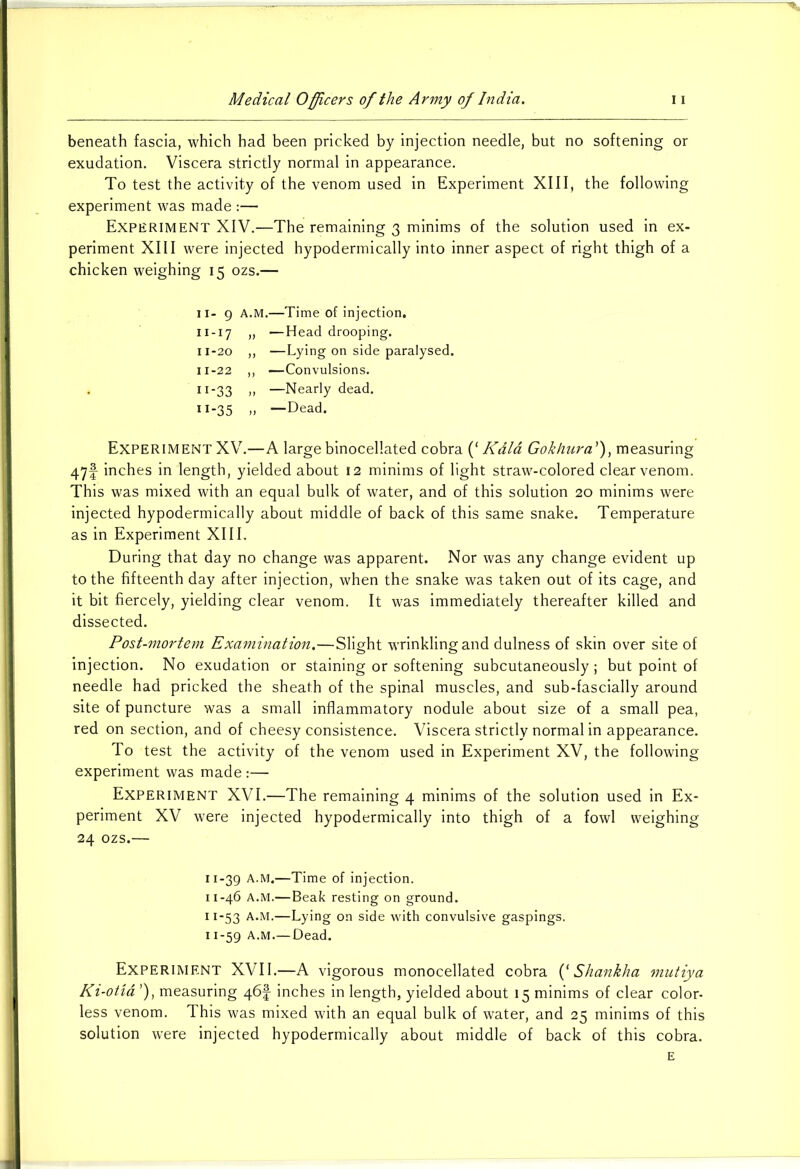 beneath fascia, which had been pricked by injection needle, but no softening or exudation. Viscera strictly normal in appearance. To test the activity of the venom used in Experiment XIII, the following experiment was made :— Experiment XIV.—The remaining 3 minims of the solution used in ex- periment XIII were injected hypodermically into inner aspect of right thigh of a chicken weighing 15 ozs.— 11- 9 A.M.—Time of injection. 11 -17 „ —Head drooping. 11-20 ,, —Lying on side paralysed. 11-22 ,, —Convulsions. n-33 „ —Nearly dead. 11-35 » —Dead. Experiment XV.—A largebinocellated cobra (‘ Kdla Gokhura'), measuring 47f inches in length, yielded about 12 minims of light straw-colored clear venom. This was mixed with an equal bulk of water, and of this solution 20 minims were injected hypodermically about middle of back of this same snake. Temperature as in Experiment XIII. During that day no change was apparent. Nor was any change evident up to the fifteenth day after injection, when the snake was taken out of its cage, and it bit fiercely, yielding clear venom. It was immediately thereafter killed and dissected. Post-mortem Examination.—Slight wrinkling and dulness of skin over site of injection. No exudation or staining or softening subcutaneously; but point of needle had pricked the sheath of the spinal muscles, and sub-fascially around site of puncture was a small inflammatory nodule about size of a small pea, red on section, and of cheesy consistence. Viscera strictly normal in appearance. To test the activity of the venom used in Experiment XV, the following experiment was made :— Experiment XVI.—The remaining 4 minims of the solution used in Ex- periment XV were injected hypodermically into thigh of a fowl weighing 24 ozs.— 11-39 A.M.—Time of injection. 11-46 A.M.—Beak resting on ground. 11-53 A.M.—Lying on side with convulsive gaspings. 11-59 A.M.—Dead. Experiment XVII.—A vigorous monocellated cobra (‘ Shankha mutiya Ki-otia ’), measuring /\6\ inches in length, yielded about 15 minims of clear color- less venom. This was mixed with an equal bulk of water, and 25 minims of this solution were injected hypodermically about middle of back of this cobra. E