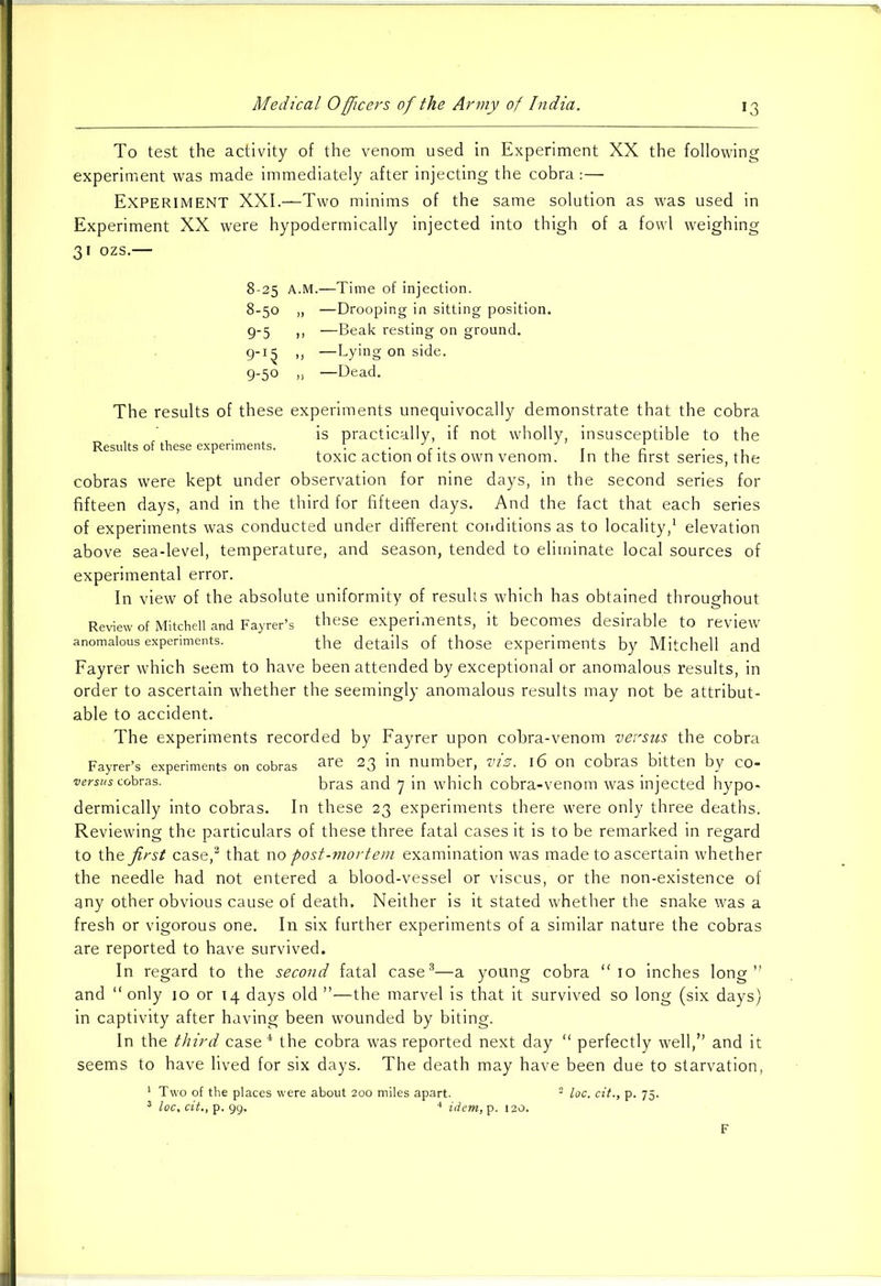 To test the activity of the venom used in Experiment XX the following experiment was made immediately after injecting the cobra:— Experiment XXI.—Two minims of the same solution as was used in Experiment XX were hypodermically injected into thigh of a fowl weighing 31 ozs.— 8-25 A.M.—Time of injection. 8- 50 „ —Drooping in sitting position. 9- 5 ,, —Beak resting on ground. 9-1^ ,, —Lying on side. 9-50 ,, —Dead. The results of these experiments unequivocally demonstrate that the cobra is practically, if not wholly, insusceptible to the Results of these experiments. . ~ toxic action of its own venom. In the first series, the cobras were kept under observation for nine days, in the second series for fifteen days, and in the third for fifteen days. And the fact that each series of experiments was conducted under different conditions as to locality,1 elevation above sea-level, temperature, and season, tended to eliminate local sources of experimental error. In view of the absolute uniformity of results which has obtained throughout Review of Mitchell and Fayrer’s these experiments, it becomes desirable to review anomalous experiments. the details of those experiments by Mitchell and Fayrer which seem to have been attended by exceptional or anomalous results, in order to ascertain whether the seemingly anomalous results may not be attribut- able to accident. The experiments recorded by Fayrer upon cobra-venom versus the cobra Fayrer’s experiments on cobras are 23 m number, VIZ. 16 on Cobras bitten by CO” versus cobras. bras and 7 in which cobra-venom was injected hypo- dermically into cobras. In these 23 experiments there were only three deaths. Reviewing the particulars of these three fatal cases it is to be remarked in regard to the first case,2 that no post-mortem examination was made to ascertain whether the needle had not entered a blood-vessel or viscus, or the non-existence of any other obvious cause of death. Neither is it stated whether the snake was a fresh or vigorous one. In six further experiments of a similar nature the cobras are reported to have survived. In regard to the second fatal case3—a young cobra “ 10 inches long” and “ only 10 or 14 days old ”—the marvel is that it survived so long (six days) in captivity after having been wrounded by biting. In the third case4 the cobra was reported next day “ perfectly well,” and it seems to have lived for six days. The death may have been due to starvation, 1 Two of the places were about 200 miles apart. 2 loc. cit., p. 75. 3 loc, cit., p. 99. 4 idem, p. 120. F